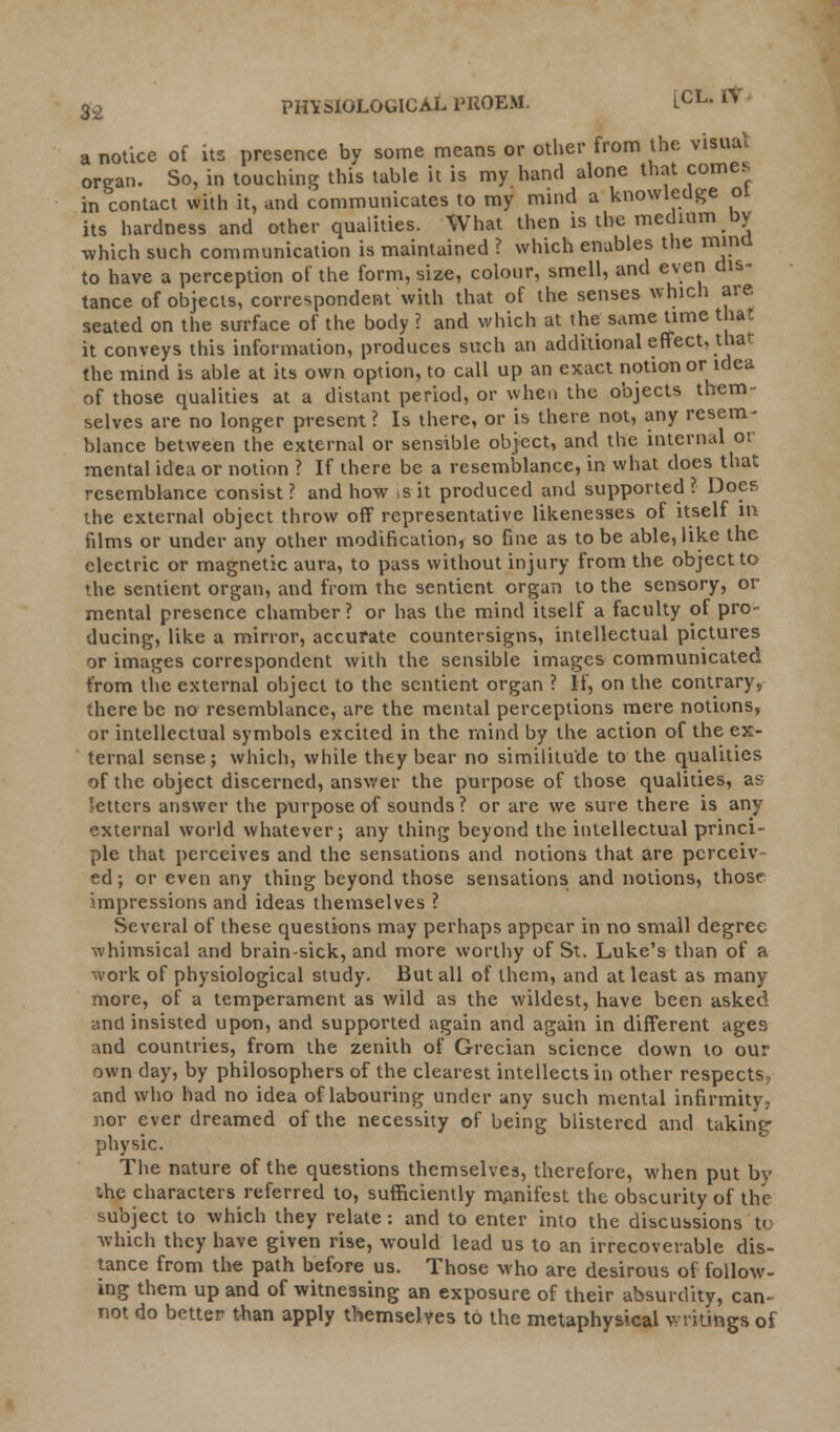 a organ in notice of its presence by some means or other from the visual rgan. So, in touching this table it is my hand alone that comes in contact with it, and communicates to my mind a knowledge ot its hardness and other qualities. What then is the medium oy which such communication is maintained ? which enables the mind to have a perception of the form, size, colour, smell, and even dis- tance of objects, correspondent with that of the senses which are seated on the surface of the body ? and which at the same time that it conveys this information, produces such an additional effect, that the mind is able at its own option, to call up an exact notion or idea of those qualities at a distant period, or when the objects them- selves are no longer present ? Is there, or is there not, any resem- blance between the external or sensible object, and the internal or mental idea or notion ? If there be a resemblance, in what does that resemblance consist? and how ,sit produced and supported? Does the external object throw off representative likenesses of itself in films or under any other modification, so fine as to be able, like the electric or magnetic aura, to pass without injury from the object to ♦he sentient organ, and from the sentient organ to the sensory, or mental presence chamber? or has the mind itself a faculty of pro- ducing, like a minor, accurate countersigns, intellectual pictures or images correspondent with the sensible images communicated from the external object to the sentient organ ? If, on the contrary, there be no resemblance, are the mental perceptions mere notions, or intellectual symbols excited in the mind by the action of the ex- ternal sense; which, while they bear no similitude to the qualities of the object discerned, answer the purpose of those qualities, a? 'ettcrs answer the purpose of sounds? or are we sure there is any external world whatever; any thing beyond the intellectual princi- ple that perceives and the sensations and notions that are perceiv- ed ; or even any thing beyond those sensations and notions, thosr impressions and ideas themselves ? Several of these questions may perhaps appear in no small degree whimsical and brain-sick, and more worthy of St. Luke's than of a work of physiological study. But all of them, and at least as many more, of a temperament as wild as the wildest, have been asked and insisted upon, and supported again and again in different ages and countries, from the zenith of Grecian science down to our own day, by philosophers of the clearest intellects in other respects and who had no idea of labouring under any such mental infirmity, nor ever dreamed of the necessity of being blistered and taking physic. The nature of the questions themselves, therefore, when put bv r.he characters referred to, sufficiently manifest the obscurity of the subject to which they relate: and to enter into the discussions to which they have given rise, would lead us to an irrecoverable dis- tance from the path before us. Those who are desirous of follow- ing them up and of witnessing an exposure of their absurdity, can- not do better than apply themselves to the metaphysical writings of