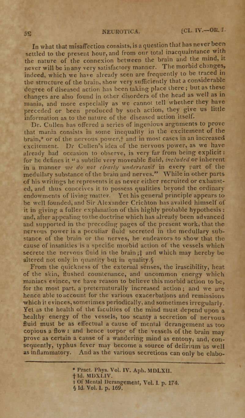 In what that misaflection consists, is a question that has never becrj settled to the present hour, and from our total inacquaintance with the nature of the connexion between the brain and the mind, it. never will be in any very satisfactory manner. The morbid changes, indeed, which we have already seen are frequently to be traced in the structure of the brain, show very sufficiently that a considerable degree of diseased action has been taking place there ; but as these changes are also found in other disorders of the head as well as in mania, and more especially as wc cannot tell whether they have preceded or been produced by such action, they give us little information as to the nature of the diseased action itself. Dr. Cullen has offered a series of ingenious arguments to prove that mania consists in some inequality in the excitement of the brain,* or ol the nervous poweryf and in most cases in an increased excitement. Dr Cullen's idea of the nervous power, as we have already had occasion to observe, is very far from being explicit: for he defines it a subtile very moveable fluid, included or inherent in a manner we do not clrarlij understand in every part of the medullary substance of the brain and nerves. While in other parts of his writings he represents it as never either recruited or exhaust- ed, and thus conceives it to possess qualities beyond the ordinary endowments of living matter. Yet his general principle appears to be well founded, and Sir Alexander Crichton has availed himself of it in giving a fuller explanation of this highly probable hypothesis: and, after appealing to the doctrine which lias already been advanced and supported in the preceding pages of the present work, that the nervous power is a peculiar fluid secreted in the medullary sub- stance of the brain or the nerves, he endeavors to show that the cause of insanities is a specific morbid action of the vessels which secrete the nervous fluid in the brain ;f and which may hereby be altered not only in quantity but in quality.§ From the quickness of the external senses, the irascibility, heat of the skin, flushed countenance, and uncommon energy which maniacs evince, we have reason to believe this morbid action to be, for the most part, a preternaturally increased action ; and we are hence able toaccount for the various exacerbations and remissions ■which it evinces, sometimes periodically, and sometimes irregularly. Yet as the health of the faculties of the mind must depend upon a healthy energy of the vessels, too scanty a secretion of nervous fluid must be as effectual a cause of mental derangement as too copious a flow: and hence torpor of the vessels of the brain may prove as certain a cause of a wandering mind as entony, and, con- sequently, typhus fever may become a source of delirium as well as inflammatory. And as the various secretions can only be elabo- * Pract. Phys. Vol. IV. Aph. MDLXII. | Id. MDXLIV. \ Of Mental Derangement, Vol. I. p. 174. § Id. Vol. 1. p. 169.