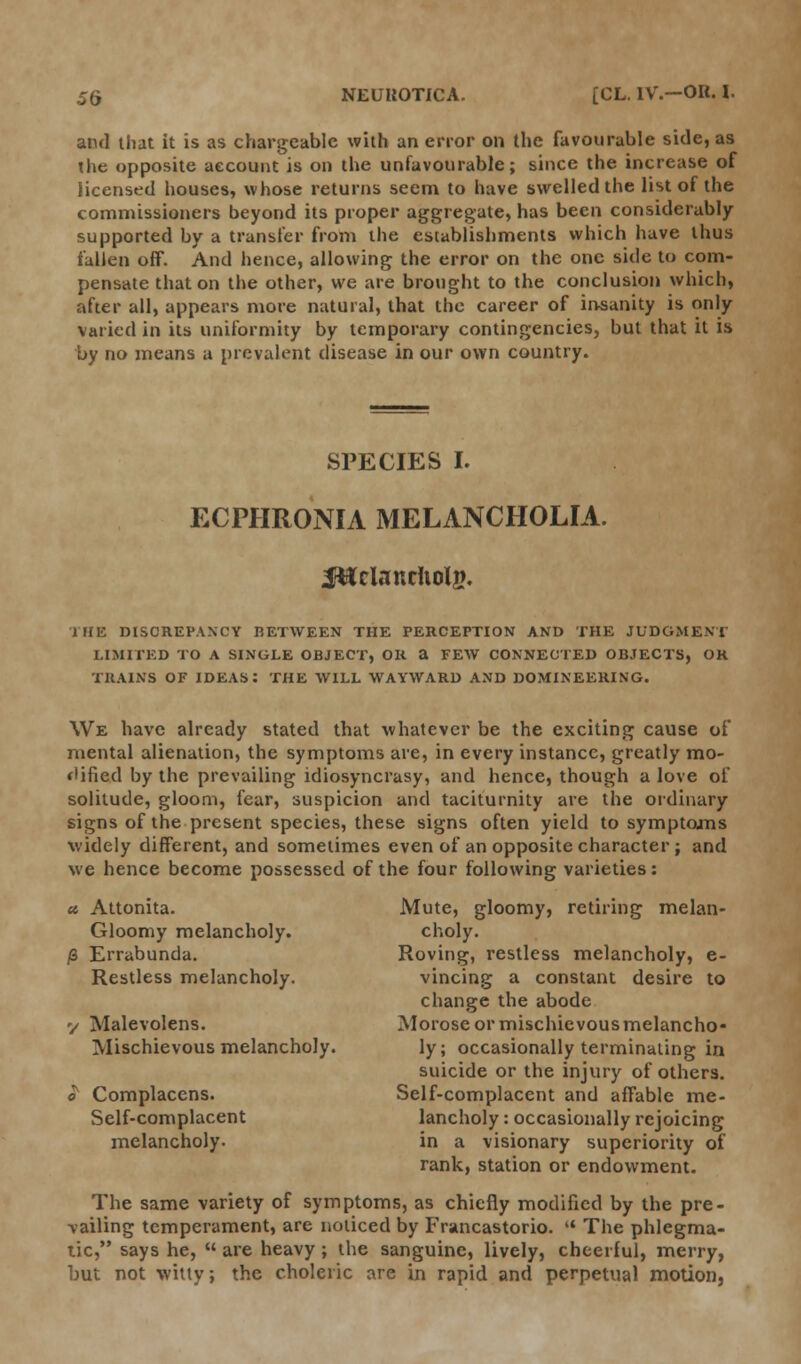 and that it is as chargeable with an error on the favourable side, as the opposite aecount is on the unfavourable; since the increase of licensed houses, whose returns seem to have swelled the list of the commissioners beyond its proper aggregate, has been considerably supported by a transfer from the establishments which have thus fallen off. And hence, allowing the error on the one side to com- pensate that on the other, we are brought to the conclusion which, after all, appears more natural, that the career of insanity is only varied in its uniformity by temporary contingencies, but that it is by no means a prevalent disease in our own country. SPECIES I. ECPHRONIA MELANCHOLIA. J&clanriiolg. THE DISCREPANCY BETWEEN THE PERCEPTION AND THE JUDGMENT LIMITED TO A SINGLE OBJECT, OR a FEW CONNECTED OBJECTS, OR TRAINS OF IDEAS: THE WILL WAYWARD AND DOMINEERING. We have already stated that whatever be the exciting cause of mental alienation, the symptoms are, in every instance, greatly mo- dified by the prevailing idiosyncrasy, and hence, though a love of solitude, gloom, fear, suspicion and taciturnity are the ordinary signs of the present species, these signs often yield to symptojns widely different, and sometimes even of an opposite character ; and we hence become possessed of the four following varieties: a Attonita. Mute, gloomy, retiring melan- Gloomy melancholy. choly. /3 Errabunda. Roving, restless melancholy, e- Restless melancholy. vincing a constant desire to change the abode v Malevolens. Morose or mischievous melancho- Mischievous melancholy. ly; occasionally terminating in suicide or the injury of others. o Complacens. Self-complacent and affable me- Self-complacent lancholy: occasionally rejoicing melancholy. in a visionary superiority of rank, station or endowment. The same variety of symptoms, as chiefly modified by the pre- vailing temperament, are noticed by Francastorio.  The phlegma- tic, says he,  are heavy; the sanguine, lively, cheerful, merry, but not witty; the choleric are in rapid and perpetual motion,