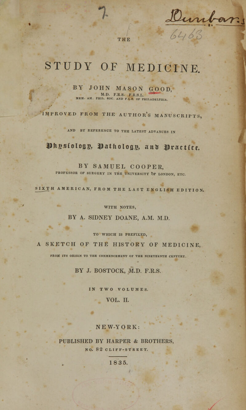 7 J!u<*4SViAr&SK\ THE bc STUDY OF MEDICINE. r BY JOHN MASON GOOD, M.D. F.R.S. F.R.S.L. ****l,s= MBM. AM. PHIL. 80C. AND F.l.S. OF PHILADELPHIA. IMPROVED FROM THE AUTHORS MANUSCRIPTS, AND BY REFERENCE TO THE LATEST ADVANCES IN $Ji£8folofig, ^atfioloflB, antr practice. BY SAMUEL COOPER, PROFESSOR OF SURGERY IN THE UNIVERSITY OF LONDON, ETC. SJJCT H AMERICAN, FROM THE LAST ENGLISH EDITION. WITH NOTES, BY A. SIDNEY DOANE, A.M. M.D. TO WHICH IS PREFIXED, A SKETCH OF THE HISTORY OF MEDICINE, FROM ITS ORIGIN TO THE COMMENCEMENT OF THE NINETEENTH CENTURY. BY J. BOSTOCK, M.D. F.R.S. IN TWO VOLUMES. VOL. II. NE W-Y ORK: PUBLISHED BY HARPER & BROTHERS, NO. 82 CLIFF-STREET. 18 35. ,/