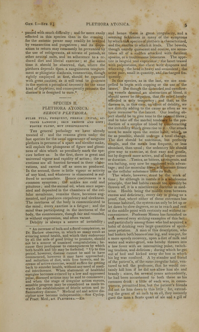 panied with much difficulty ; and far more easily- effected in this species than in the ensuing: for the entonic power may readily be lowered by venesection and purgatives ; and its dispo- sition to return may commonly be prevented by the use of refrigerants, as nitrate of potash, or other neutral salts, and an adherence to a re- duced diet and liberal exercise ; at the same time it should be observed, that, where the plethora depends Upon a sanguineous tempera- ment or phlogistic diathesis, venesection, though rightly employed at first, should be repeated with great caution, as it will tend to generate in the system a periodical necessity for the same kind of depletion, and consequently promote the disease it is designed to cure.* SPECIES II. PLETHORA ATONICA. SEROUS PLETHORA. PULSE FULL, FREQUENT, FEEBLE : VITAL AC- TIONS languid; skin smooth and soft; FIGURE PLUMP, BUT INEXPRESSIVE. The general pathology we have already treated of: and the reasons given under the last species for the usual appearance of sanguine plethora in persons of a spare and slender make, will explain the plumpness of figure and glossi- ness of skin which so peculiarly mark the spe- cies before us. In the first, there is great and universal vigour and rapidity of action ; the se- cretions are all hurried forward in their elabo- rations, and carried off as soon as produced. In the second, there is little vigour or activity of any kind, and whatever is eliminated is suf- fered to accumulate. Hence costiveness is a common symptom ; the ankles are cold and pituitous ; and the animal oil, when once separ- ated and deposited in the chambers of the cel- lular membrane, remains there, becomes aug- mented, and produces corpulency and sleekness. The inertness of the body is communicated to the mind; every exertion is a fatigue ; and the mind thus participating in the inertness of the body, the countenance, though fair and rounded, is without expression, and often vacant. Debility is always a source of irritability ; * An increase of bulk and a florid complexion, as Dr. Barlow observes, in which so many exult as evincing sound health, and which they endeavour by all the aids of good living to promote, should not be a source of unmixed congratulation ; be- cause they predispose to consequences by which both health and life may be forfeited.  Up to this period, however, disease cannot be said to have commenced, however it may have approached; and reduction of diet, with free bowels, and in- crease of active exercise, would suffice for getting back to sounder health, without any need of medi- cal interference. When abatement of healthlul energies becomes evinced by a low and oppressed pulse, diseased actions may be said to commence; and when the stage of irregular action ensues, sensible progress may be considered as made to- wards the establishment of febrile action and in- flammatory disease. Medical aid and active dis- cipline now become indispensable.—See Cyclop. of Pract. Med., art. Plethora.—Ed. and hence there is great irregularity, and a seeming fickleness in many of the symptoms by which thS species of plethora is characterized, and the results to which it leads. The bowels, though usually quiescent and costive, are some- times all of a sudden attacked with flatulent spasms, or a troublesome looseness. The appe- tite is languid and capricious ; the heart teased with palpitations, the chest with dyspncea and wheezing ; the head is heavy and somnolent; the urine pale, small in quantity, and discharged fre- quently. In this species, as in the last, we are com- pelled to begin with cupping or the use of the lancet. But though the distended and overflow- ing vessels demand an abstraction of blood, it should never be forgotten, that the relief hereby afforded is only temporary ; and that, as the disease is, in this case, an effect of debility, we are directly adding to the cause as often as we have recourse to the lancet. Our leading ob- ject should be to give tone to the rgjftxed fibres ; and to take off the morbid tendejfttto the pro- duction of a surplus of blood by counteracting the irritability which gives rise to it. Our attack must be made upon the entire habit, whicb^ as far as possible, should undergo a total change. The diet should be nutritious, but perfectly simple,, and the meals less frequent, or less abundant, than usual; the sedentary life should give way to exercise, at first easy and gentle, but by degrees more active, and of longer extent or duration. Tonics, as bitters, astringents, and sea-bathing, may now be employed with advan- tage ; and the muscular fibres will become firmer as the cellular substance loses its bulk. The whole, however, must be the work of time ; for although in morals it is a wholesome principle, that bad habits cannot too speedily be thrown off, it is a mischievous doctrine in med- icine. Health being the middle term between excess and deficiency, every day is giving us a proof, that, where either of these extremes has become habitual, the system can only be let up or let down by slow degrees, so as to reach and rest at the middle point with certainty and without in- convenience. Professor Monro has furnished us witJi several very striking examples of this fact: and particularly among those who had acquired a habit of drinking very large quantities of spirit- uous potation. A man of this description, who had broken both bones of one leg, and was put, for a more speedy recovery, upon a diet of milk and water and water-gruel, was hereby thrown into a low fever with an intermitting pulse, twitch- ing tendons, and delirium ; during which he got out of bed and kicked away the box in which his leg was confined. A by-stander and friend of the patient's, of the same irregular habit, ven- tured to tell the professor, that he would cer- tainly kill him if he did not allow him' ale and brandy ; since, for several years antecedently, he had been accustomed to both these as his common drink : a little of each was, in conse- quence, permitted him, but the patient's friends did not tie him down to this little ; for, extend- ing the grant of an inch to an ell, they instantly gave the man a Scots quart of ale and a gill of