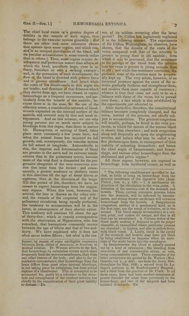 The chief local cause is a greater degree of debility in the vessels of such organ, than belongs to the vascular system generally. But there are other and more extensive causes that operate upon some organs, and which con- sist in an unequal distribution of the blood, and its peculiar accumulation in some vessels rather than in others. Thus, some organs acquire de- velopment and'perfection sooner than others, of which the head, peculiarly large, even in in- fancy, furnishes us with a striking example ; and, in the promotion of such development, the flow of the blood is directed with greater force and in greater abundance. And hence while the coats of the bloodvessels in this organ are yet tender, and destitute of that firmness which they derive from age, we have reason to expect hemorrhage as a frequent occurrence, and par- ticularly from the vessels of the nostrils ; be- cause there is in the nose, for the use of the olfactory sense, a considerable network of blood- vessels expanded on the internal surface of the nostrils, and covered only by thin and weak in- teguments. And on this account, we see why young persons are so much more subject to bleedings from this organ, than those in mature life. Haemoptysis, or spitting of blood, takes place more commonly a few years later, and when the animal frame has acquired its full growth, and, consequently, the vascular system its full extent or longitude. Antecedently to this, the impetus and determination of blood are greater in the aorta and its extreme ramifi- cations than in the pulmonary artery, because more of the vital fluid is demanded for the pro- gressive elongation of the very numerous arte- ries that issue from the former : and conse- quently, a greater tendency to plethora exists in this direction till the age of about fifteen or eighteen, than in the direction of the lungs. Till this period of life, therefore, we have no reason to expect hemorrhage from the respira- tory organs. When this term, however, has arrived, the bias is thrown on the other side : and, the vessels of the corporeal and of the pulmonary circulation being equally perfected, the tendency to accumulation will be in the latter, in consequence of their shorter extent. This tendency will continue till about the age of thirty-five ; which is exactly correspondent with the observation of Hippocrates, who has remarked, that haemoptysis commonly occurs between the age of fifteen and that of five-and- thirty. We have explained why it does not often occur before fifteen ; but what is the rea- former, by reason of some intelligible connexion between them, either of structure, or function, or mutual relation. Dr. Watson adverts to the fact, that hemorrhage by exhalation occurs much more frequently from the mucous membranes, than from any other tissues of the body ; and also to the re- markable circumstance, that hemorrhage from the brain differs from most other internal bleedings, in not taking place by exhalation, but from actual rupture of a bloodvessel. This is attempted to be accounted for, partly by a reference to the struc- ture and arrangement of the cerebral arteries, but chiefly by the consideration of their great liability to disease.—Ed. son of its seldom occurring after the latter period 1 Dr. Cullen has ingeniously explained it in the following manner. The experiments of Sir Clifton Wintringham, he observes, have shown, that the density of the coats of the veins, compared with that of the arteries, is greater in young than in old animals ; from which it may be presumed, that the resistance to the passage of the blood from the arteries into the veins is greater in young animals than in old ; and while this resistance continues, the plethoric state of the arteries must be perpetu- ally kept up. The very action, however, of an increased pressure against the coats of the ar- teries gradually thickens and strengthens them, and renders them more capable of resistance ; whence in time they come not only to be on a balance with those of the veins, but to prevail over them ; a fact which is also established by the experiments just adverted to. After thirty-five, therefore, the constitutional balance becomes completely changed, and the veins, instead of the arteries, are chiefly sub- ject to accumulation. The greatest congestion will usually, perhaps, be found in the vena por- tarum, in which the motion of the venous blood is slower than elsewhere ; and such congestion alone will frequently act upon the neighbouring arteries, and induce what may be called a re- flex plethora upon them, in consequence of their inability of unloading themselves : and hence the chief origin of haematemesis, anal hemor- rhage, and various other hemorrhages from the abdominal and pelvic organs.* All these organs, however, are exposed to hemorrhage from incidental causes, as well as * The following conditions are specified by An- dral, as liable to bring on hemorrhage from the mucous membrane of the digestive tube (Anat. Pathol., torn, ii., p. 150):—1. A mechanical ob- struction of the circulation in the vena portae. 2. Irritation of the mucous coat of the stomach and bowels. Thus, certain corrosive poisons, taken into the stomach, will be followed by haemate- mesis, and strong drastic medicines will occasion hemorrhage from the bowels. 3. Sanguineous congestion, neither of a mechanical kind, as in the first case, nor the result of irritation, as in the second. The blood simply accumulates at a cer- tain point, and makes its escape, and that is all that can be ascertained. 4. Certain states of the blood itself, making it disposed to quit its proper channels, as exemplified where particular poisons are absorbed ; in typhus, and also in yellow fever, with black vomit. 5. Lastly, blood in the cavity of the stomach and bowels may have got there by being swallowed, as happens when an aneu- rism of the aorta bursts into the oesophagus. In haematemesis, the blood is usually poured out by a kind of exhalation ; the bleeding from ulceration of any considerable artery, or vein, being comparatively rare. Three examples of the latter occurrence are quoted by Dr. Watson (Med. Gazette, vol. x., p. 434); one from the Journ. Heb- domadaire for May, 1830; a second from Dr. La- tham's patients in St. Bartholomew's Hospital; and a third from the practice of Dr. Clark. In all these cases, there had been marked symptoms of gastric disorder for some time previously to the hemorrhage, and two of the subjects had been habitual drunkards. -En.