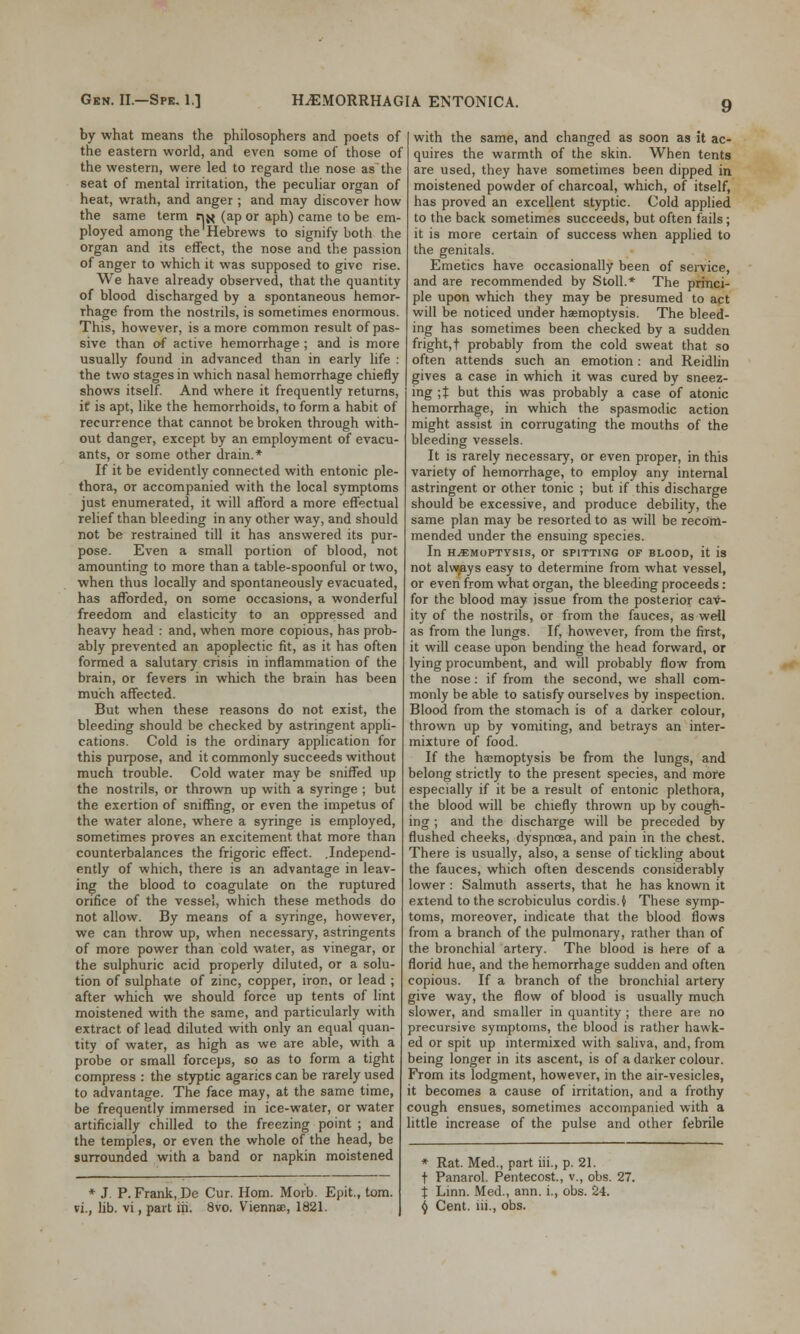 by what means the philosophers and poets of the eastern world, and even some of those of the western, were led to regard the nose as the seat of mental irritation, the peculiar organ of heat, wrath, and anger ; and may discover how the same term tij< (ap or aph) came to be em- ployed among the Hebrews to signify both the organ and its effect, the nose and the passion of anger to which it was supposed to give rise. We have already observed, that the quantity of blood discharged by a spontaneous hemor- rhage from the nostrils, is sometimes enormous. This, however, is a more common result of pas- sive than of active hemorrhage ; and is more usually found in advanced than in early life : the two stages in which nasal hemorrhage chiefly shows itself. And where it frequently returns, it is apt, like the hemorrhoids, to form a habit of recurrence that cannot be broken through with- out danger, except by an employment of evacu- ants, or some other drain.* If it be evidently connected with entonic ple- thora, or accompanied with the local symptoms just enumerated, it will afford a more effectual relief than bleeding in any other way, and should not be restrained till it has answered its pur- pose. Even a small portion of blood, not amounting to more than a table-spoonful or two, when thus locally and spontaneously evacuated, has afforded, on some occasions, a wonderful freedom and elasticity to an oppressed and heavy head : and, when more copious, has prob- ably prevented an apoplectic fit, as it has often formed a salutary crisis in inflammation of the brain, or fevers in which the brain has been much affected. But when these reasons do not exist, the bleeding should be checked by astringent appli- cations. Cold is the ordinary application for this purpose, and it commonly succeeds without much trouble. Cold water may be sniffed up the nostrils, or thrown up with a syringe ; but the exertion of sniffing, or even the impetus of the water alone, where a syringe is employed, sometimes proves an excitement that more than counterbalances the frigoric effect. .Independ- ently of which, there is an advantage in leav- ing the blood to coagulate on the ruptured orifice of the vessel, which these methods do not allow. By means of a syringe, however, we can throw up, when necessary, astringents of more power than cold water, as vinegar, or the sulphuric acid properly diluted, or a solu- tion of sulphate of zinc, copper, iron, or lead ; after which we should force up tents of lint moistened with the same, and particularly with extract of lead diluted with only an equal quan- tity of water, as high as we are able, with a probe or small forceps, so as to form a tight compress : the styptic agarics can be rarely used to advantage. The face may, at the same time, be frequently immersed in ice-water, or water artificially chilled to the freezing point ; and the temples, or even the whole of the head, be surrounded with a band or napkin moistened * J. P. Frank, De Cur. Horn. Morb. Epit., torn. vi., lib. vi, part iii. 8vo. Viennae, 1821. with the same, and changed as soon as it ac- quires the warmth of the skin. When tents are used, they have sometimes been dipped in moistened powder of charcoal, which, of itself, has proved an excellent styptic. Cold applied to the back sometimes succeeds, but often fails; it is more certain of success when applied to the genitals. Emetics have occasionally been of service, and are recommended by Stoll.* The princi- ple upon which they may be presumed to act will be noticed under haemoptysis. The bleed- ing has sometimes been checked by a sudden fright, t probably from the cold sweat that so often attends such an emotion: and Reidlin gives a case in which it was cured by sneez- ing ;% but this was probably a case of atonic hemorrhage, in which the spasmodic action might assist in corrugating the mouths of the bleeding vessels. It is rarely necessary, or even proper, in this variety of hemorrhage, to employ any internal astringent or other tonic ; but. if this discharge should be excessive, and produce debility, the same plan may be resorted to as will be recom- mended under the ensuing species. In HAEMOPTYSIS, Or SPITTING OF BLOOD, it is not alwjays easy to determine from what vessel, or even from what organ, the bleeding proceeds: for the blood may issue from the posterior cav- ity of the nostrils, or from the fauces, as well as from the lungs. If, however, from the first, it will cease upon bending the head forward, or lying procumbent, and will probably flow from the nose : if from the second, we shall com- monly be able to satisfy ourselves by inspection. Blood from the stomach is of a darker colour, thrown up by vomiting, and betrays an inter- mixture of food. If the haemoptysis be from the lungs, and belong strictly to the present species, and more especially if it be a result of entonic plethora, the blood will be chiefly thrown up by cough- ing ; and the discharge will be preceded by flushed cheeks, dyspnoea, and pain in the chest. There is usually, also, a sense of tickling about the fauces, which often descends considerably lower : Salmuth asserts, that he has known it extend to the scrobiculus cordis, i These symp- toms, moreover, indicate that the blood flows from a branch of the pulmonary, rather than of the bronchial artery. The blood is here of a florid hue, and the hemorrhage sudden and often copious. If a branch of the bronchial artery give way, the flow of blood is usually much slower, and smaller in quantity ; there are no precursive symptoms, the blood is rather hawk- ed or spit up intermixed with saliva, and, from being longer in its ascent, is of a darker colour. From its lodgment, however, in the air-vesicles, it becomes a cause of irritation, and a frothy cough ensues, sometimes accompanied with a little increase of the pulse and other febrile * Rat. Med., part iii., p. 21. t Panarol. Pentecost., v., obs. 27. X Linn. Med., ann. i., obs. 24. \ Cent, iii., obs.