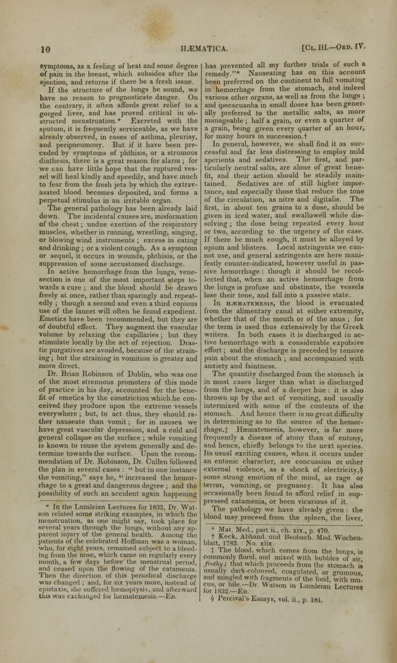 symptoms, as a feeling of heat and some degree of pain in the breast, which subsides after the ejection, and returns if there be a fresh issue. If the structure of the lungs be sound, we have no reason to prognosticate danger. On the contrary, it often affords great relief to a gorged liver, and has proved critical in ob- structed menstruation.* Excreted with the sputum, it is frequently serviceable, as we have already observed, in cases of asthma, pleurisy, and peripneumony. But if it have been pre- ceded by symptoms of phthisis, or a strumous diathesis, there is a great reason for alarm ; for we can have little hope that the ruptured ves- sel will heal kindly and speedily, and have much to fear from the fresh jets by which the extrav- asated blood becomes deposited, and forms a perpetual stimulus in an irritable organ. The general pathology has been already laid down. The incidental causes are, misformation of the chest; undue exertion of the respiratory muscles, whether in running, wrestling, singing, or blowing wind instruments ; excess in eating and drinking ; or a violent cough. As a symptom or sequel, it occurs in wounds, phthisis, or the suppression of some accustomed discharge. In active hemorrhage from the lungs, vene- section is one of the most important steps to- wards a cure ; and the blood should be drawn freely at once, rather than sparingly and repeat- edly ; though a second and even a third copious use of the lancet will often be found expedient. Emetics have been recommended, but they are of doubtful effect. They augment the vascular volume by relaxing the capillaries ; but they stimulate locally by the act of rejection. Dras- tic purgatives are avoided, because of the strain- ing ; but the straining in vomition is greater and more direct. Dr. Brian Robinson of Dublin, who was one of the most strenuous promoters of this mode of practice in his day, accounted for the bene- fit of emetics by the constriction which he con- ceived they produce upon the extreme vessels everywhere ; but, to act thus, they should ra- ther nauseate than vomit; for in nausea we have great vascular depression, and a cold and general collapse on the surface ; while vomiting is known to rouse the system generally and de- termine towards the surface. Upon the recom- mendation of Dr. Robinson, Dr. Cullen followed the plan in several cases :  but in one instance the vomiting, says he,  increased the hemor- rhage to a great and dangerous degree ; and the possibility of such an accident again happening * In the Lumleian Lectures for 1832, Dr. Wat- son related some striking examples, in which the menstruation, as one might say, took place for several years through the lungs, without any ap- parent injury of the general health. Among the patients of the celebrated Hoffman was a woman, who, for eight years, remained subject to a bleed- ing from the nose, which came on regularly every month, a few days before the menstrual period, and ceased upon the flowing of the catamenia. Then the direction of this periodical discharge was changed ; and, for six years more, instead of epistaxis, she suffered haemoptysis, and afterward this was exchanged for lucmatemcsis.—Ed. has prevented all my further trials of such a remedy.* Nauseating has on this account been preferred on the continent to full vomiting in hemorrhage from the stomach, and indeed various other organs, as well as from the lungs ; and ipecacuanha in small doses has been gener- ally preferred to the metallic salts, as more manageable ; half a grain, or even a quarter of a grain, being given every quarter of an hour, for many hours in succession.t In general, however, we shall find it as suc- cessful and far less distressing to employ mild aperients and sedatives. The first, and par- ticularly neutral salts, are alone of great bene- fit, and their action should be steadily main- tained. Sedatives are of still higher impor- tance, and especially those that reduce the tone of the circulation, as nitre and digitalis. The first, in about ten grains to a dose, should be given in iced water, and swallowe'd while dis- solving ; the dose being repeated every hour or two, according to the urgency of the case. If there be much cough, it must be allayed by opium and blisters. Local astringents we can- not use, and general astringents are here mani- festly counter-indicated, however useful in pas- sive hemorrhage: though it should be recol- lected that, when an active hemorrhage from the lungs is profuse and obstinate, the vessels lose their tone, and fall into a passive state. In HjEmatemesis, the blood is evacuated from the alimentary canal at either extremity, whether that of the mouth or of the anus ; for the term is used thus extensively by the Greek writers. In both cases it is discharged in ac- tive hemorrhage with a considerable expulsive effort; and the discharge is preceded by tensive pain about the stomach ; and accompanied with anxiety and faintness. The quantity discharged from the stomach is in most cases larger than what is discharged from the lungs, and of a deeper hue : it is also thrown up by the act of vomiting, and usually intermixed with some of the contents of the stomach. And hence there is no great difficulty in determining as to the source of the hemor- rhage..): Haematemesis, however, is far more frequently a disease of atony than of entony, and hence, chiefly belongs to the next species. Its usual exciting causes, when it occurs under an entonic character, are concussion or other external violence, as a shock of electricity,$ some strong emotion of the mind, as rage or terror, vomiting, or pregnancy. It has also occasionally been found to afford relief in sup- pressed catamenia, or been vicarious of it. The pathology we have already given : the blood may proceed from the spleen, the liver, * Mat. Med., part ii., ch. xix., p. 470. T Keck, Abhand. und Beobach. Med. Wochen- blatt, 1783. No. xlix. t The blood, which comes from the lungs, is commonly florid, and mixed with bubbles of air, frothy; that which proceeds from the stomach is usually dark-coloured, coagulated, or grumous and mingled with fragments of the food, with mu' cus or bile—Dr. Watson in Lumleian Lectures for 1832.—Ed. $ Percival's Essays, vol. ii., p. 181.