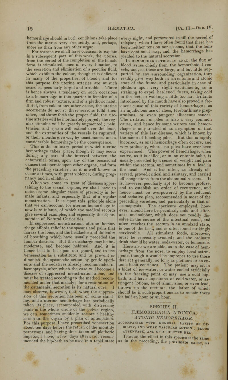 hemorrhage should in both conditions take place from the uterus very frequently, and, perhaps, more so than from any other organ. For reasons we shall have occasion to explain in a subsequent part of this work, the uterus, from the period of the completion of the female form, is stimulated, once in every lunation, to the secretion and elimination of a peculiar fluid, which exhibits the colour, though it is deficient in many of the properties, of blood ; and for this purpose the uterine arteries are, at such seasons, peculiarly turgid and irritable. There is hence always a tendency on such occasions to a hemorrhage in this quarter in females of a firm and robust texture, and of a plethoric habit. But if, from cold or any other cause, the uterine secernents do not at these seasons fulfil their office, and throw forth the proper fluid, the ute- rine arteries will be inordinately gorged ; the reg- ular stimulus will be greatly augmented ; pain, tension, and spasm will extend over the loins, and the extremities of the vessels be ruptured, or their mouths give way by anastomosis, and a considerable hemorrhage be the consequence. This is the ordinary period in which uterine hemorrhage takes place, though it may occur during any part of the interval between the catamenial, terms, upon any of the occasional causes that operate upon other organs, and form the preceding varieties ; as it is well known to occur at times, with great violence, during preg- nancy and in childbed. When we come to treat of diseases apper- taining to the sexual organs, we shall have to notice some singular cases of precocity in fe- male infants, and especially that of a regular menstruation. It is upon this principle alone that we can account for uterine hemorrhage in new-born infants, of which the medical records give several examples, and especially the Ephe- merides of Natural Curiosities. In suppressed menstruation, uterine hemor- rhage affords relief to the spasms and pains that harass the loins, and the headache and difficulty of breathing which have usually preceded the lumbar distress. But the discharge may be im- moderate, and become habitual. And it is hence best to be upon our guard, and to use venesection as a substitute, and to prevent or diminish the spasmodic action by gentle aperi- ents and the sedatives already recommended in haemoptysis, after which the case will become a disease of suppressed menstruation alone, and must be treated according to the method recom- mended under that malady ; for a restoration of the catamenial secretion is its natural cure. I may observe, however, that, when the suppres- sion of this secretion has been of some stand- ing, and a uterine hemorrhage has periodically taken its place, accompanied with distressing pains in the whole circle of the pelvic region, we can sometimes suddenly restore a healthy action to the organ by a plan of anticipation. For this purpose, I have prescribed venesection about ten days before the return of the monthly paroxysms, and having thus taken off plethoric impetus, I have, a few days afterward, recom- mended the hip-bath to be used in a tepid state every night, and persevered in till the period of relapse ; when I have often found that there has been neither tension nor spasms, that the loins have continued easy, and the hemorrhage has yielded to the natural secretion. In HEMORRHAGE STRICTLY ANAL, the flux of blood issues chiefly from the hemorrhoidal ves- sels, and, as these are large, and but little sup- ported by any surrounding organization, they readily give way both in an entonic and atonic state of the frame, and particularly in case of plethora upon very slight excitements, as in straining to expel hardened faeces, taking cold in the feet, or walking a little too far. Irritants introduced by the mouth have also proved a fre- quent cause of this variety of hemorrhage ; as an injudicious use of aloes, terebmthinate prep- arations, or even pungent alliaceous sauces. The irritation of piles is also a very common cause, and hence by some writers anal hemor- rhage is only treated of as a symptom of that variety of this last disease, which is known by the name of bleeding piles. But this is highly incorrect, as anal hemorrhage often occurs, and very profusely, where no piles have ever been experienced. This power of hemorrhage, when active, as it is called, or in an entonic habit, is usually preceded by a sense of weight and pain within the rectum, and sometimes by a load in the head. And it has often, as already ob- served, proved critical and salutary, and carried off congestions from the abdominal viscera. It is, however, peculiarly apt to become profuse, and to establish an order of recurrence, and hence must be overpowered by the reducent and sedative plan, recommended in most of the preceding varieties, and particularly in that of haemoptysis. The aperients employed, how- ever, should here be peculiarly mild and alter- ant ; and sulphur, which does not readily dis- solve in the course of the intestinal canal, and often reaches the rectum in an unmixed state, is one of the best, and is often found strikingly serviceable. All stimulant foods, moreover, must be especially avoided ; and the ordinary drink should be water, soda-water, or lemonade. Here also we are able, as in the case of hem- orrhage from the nose, to employ local astrin- gents, though it would be improper to use those that act generally, so long as plethora or an en- tonic habit continues. The patient may sit in a bidet of ice-water, or water cooled artificially to the freezing point, or may use a cold hip- bath, and have injections of cold water, or as- tringent lotions, as of alum, zinc, or even lead, thrown up the rectum; the latter of which should be in such proportions as to remain there for half an hour or an hour. SPECIES II. ILEMORRHAGIA ATONIC A. ATONIC HEMORRHAGE. ACCOMPANIED WITH GENERAL LAXITY OR DE- BILITY, AND WEAK VASCULAR ACTION ; BLOOD ATTENUATE, AND OF A DILUTED RED. ' Though the effect in this species is the same as in the preceding, the proximate cause, as