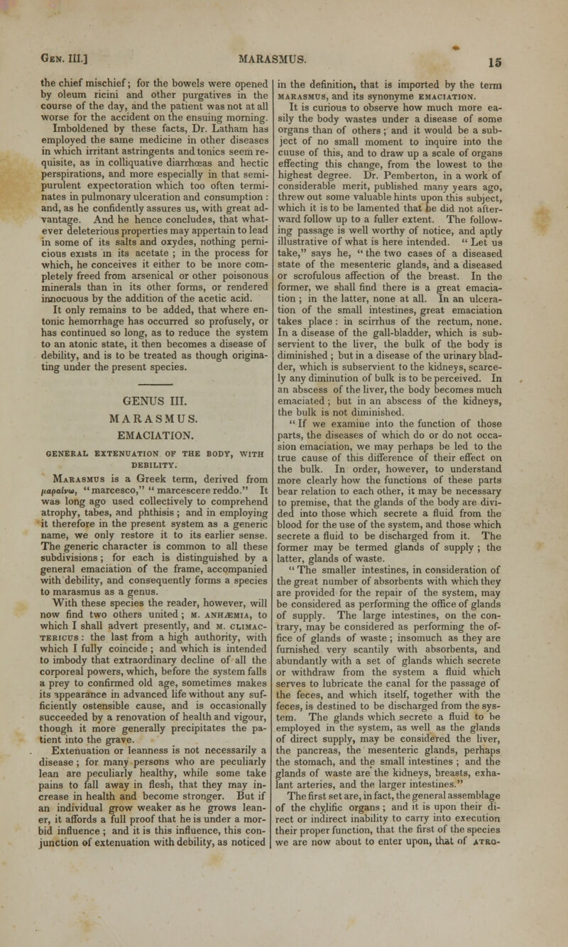 Gen. III.] MARASMUS. the chief mischief; for the bowels were opened by oleum ricini and other purgatives in the course of the day, and the patient was not at all worse for the accident on the ensuing morning. Imboldened by these facts, Dr. Latham has employed the same medicine in other diseases in which irritant astringents and tonics seem re- quisite, as in colliquative diarrhoeas and hectic perspirations, and more especially in that semi- purulent expectoration which too often termi- nates in pulmonary ulceration and consumption : and, as he confidently assures us, with great ad- vantage. And he hence concludes, that what- ever deleterious properties may appertain to lead in some of its salts and oxydes, nothing perni- cious exists in its acetate ; in the process for which, he conceives it either to be more com- pletely freed from arsenical or other poisonous minerals than in its other forms, or rendered innocuous by the addition of the acetic acid. It only remains to be added, that where en- tonic hemorrhage has occurred so profusely, or has continued so long, as to reduce the system to an atonic state, it then becomes a disease of debility, and is to be treated as though origina- ting under the present species. GENUS III. MARASMUS. EMACIATION. GENERAL EXTENUATION OF THE BODY, WITH DEBILITY. Marasmus is a Greek term, derived from liapaivu), marcesco,  marcescere reddo. It was long ago used collectively to comprehend atrophy, tabes, and phthisis ; and in employing it therefore in the present system as a generic name, we only restore it to its earlier sense. The generic character is common to all these subdivisions ; for each is distinguished by a general emaciation of the frame, accompanied with debility, and consequently forms a species to marasmus as a genus. With these species the reader, however, will now find two others united; m. ANHiEMiA, to which I shall advert presently, and m. climac- tericus : the last from a high authority, with which I fully coincide; and which is intended to imbody that extraordinary decline of all the corporeal powers, which, before the system falls a prey to confirmed old age, sometimes makes its appearance in advanced life without any suf- ficiently ostensible cause, and is occasionally succeeded by a renovation of health and vigour, though it more generally precipitates the pa- tient into the grave. Extenuation or leanness is not necessarily a disease ; for many persons who are peculiarly lean are peculiarly healthy, while some take pains to fall away in flesh, that they may in- crease in health and become stronger. But if an individual grow weaker as he grows lean- er, it affords a full proof that he is under a mor- bid influence ; and it is this influence, this con- junction of extenuation with debility, as noticed in the definition, that is imported by the term marasmus, and its synonyme emaciation. It is curious to observe how much more ea- sily the body wastes under a disease of some organs than of others; and it would be a sub- ject of no small moment to inquire into the cuuse of this, and to draw up a scale of organs effecting this change, from the lowest to the highest degree. Dr. Pemberton, in a work of considerable merit, published many years ago, threw out some valuable hints upon this subject, which it is to be lamented that be did not after- ward follow up to a fuller extent. The follow- ing passage is well worthy of notice, and aptly illustrative of what is here intended.  Let us take, says he,  the two cases of a diseased state of the mesenteric glands, and a diseased or scrofulous affection of the breast. In the former, we shall find there is a great emacia- tion ; in the latter, none at all. In an ulcera- tion of the small intestines, great emaciation takes place: in scirrhus of the rectum, none. In a disease of the gall-bladder, which is sub- servient to the liver, the bulk of the body is diminished ; but in a disease of the urinary blad- der, which is subservient to the kidneys, scarce- ly any diminution of bulk is to be perceived. In an abscess of the liver, the body becomes much emaciated ; but in an abscess of the kidneys, the bulk is not diminished.  If we examine into the function of those parts, the diseases of which do or do not occa- sion emaciation, we may perhaps be led to the true cause of this difference of their effect on the bulk. In order, however, to understand more clearly how the functions of these parts bear relation to each other, it may be necessary to premise, that the glands of the body are divi- ded into those which secrete a fluid from the blood for the use of the system, and those which secrete a fluid to be discharged from it. The former may be termed glands of supply ; the latter, glands of waste.  The smaller intestines, in consideration of the great number of absorbents with which they are provided for the repair of the system, may be considered as performing the office of glands of supply. The large intestines, on the con- trary, may be considered as performing the of- fice of glands of waste ; insomuch as they are furnished very scantily with absorbents, and abundantly with a set of glands which secrete or withdraw from the system a fluid which serves to lubricate the canal for the passage of the feces, and which itself, together with the feces, is destined to be discharged from the sys- tem. The glands which secrete a fluid to be employed in the system, as well as the glands of direct supply, may be considered the liver, the pancreas, the mesenteric glands, perhaps the stomach, and the small intestines ; and the glands of waste are the kidneys, breasts, exha- lant arteries, and the larger intestines. The first set are, in fact, the general assemblage of the chylific organs ; and it is upon their di- rect or indirect inability to carry into execution their proper function, that the first of the species we are now about to enter upon, that of atro-