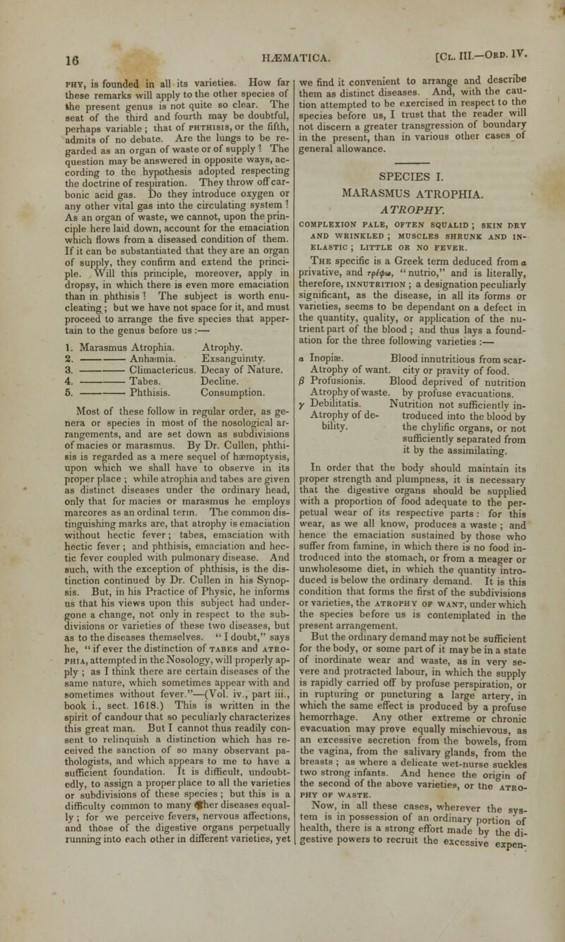 phy, is founded in all its varieties. How far these remarks will apply to the other species of the present genus is not quite so clear. The seat of the third and fourth may be doubtful, perhaps variable ; that of phthisis, or the fifth, admits of no debate. Are the lungs to be re- garded as an organ of waste or of supply 1 The question may be answered in opposite ways, ac- cording to the hypothesis adopted respecting the doctrine of respiration. They throw off car- bonic acid gas. Do they introduce oxygen or any other vital gas into the circulating system 1 As an organ of waste, we cannot, upon the prin- ciple here laid down, account for the emaciation which flows from a diseased condition of them. If it can be substantiated that they are an organ of supply, they confirm and extend the princi- ple. Will this principle, moreover, apply in dropsy, in which there is even more emaciation than in phthisis 1 The subject is worth enu- cleating; but we have not space for it, and must proceed to arrange the five species that apper- tain to the genus before us :— 1. Marasmus Atrophia. Atrophy. 2. AnhaBmia. Exsanguimty. 3. Climactericus. Decay of Nature. 4. Tabes. Decline. 5. Phthisis. Consumption. Most of these follow in regular order, as ge- nera or species in most of the nosological ar- rangements, and are set down as subdivisions of macies or marasmus. By Dr. Cullen, phthi- sis is regarded as a mere sequel of haemoptysis, upon which we shall have to observe in its proper place ; while atrophia and tabes are given as distinct diseases under the ordinary head, only that for macies or marasmus he employs marcores as an ordinal term. The common dis- tinguishing marks are, that atrophy is emaciation without hectic fever; tabes, emaciation with hectic fever ; and phthisis, emaciation and hec- tic fever coupled with pulmonary disease. And such, with the exception of phthisis, is the dis- tinction continued by Dr. Cullen in his Synop- sis. But, in his Practice of Physic, he informs us that his views upon this subject had under- gone a change, not only in respect to the sub- divisions or varieties of these two diseases, but as to the diseases themselves.  I doubt, says he, if ever the distinction of tabes and atro- phia, attempted in the Nosology, will properly ap- ply ; as I think there are certain diseases of the same nature, which sometimes appear with and sometimes without fever.—(Vol. iv., part iii., book i., sect. 1618.) This is written in the spirit of candour that so peculiarly characterizes this great man. But I cannot thus readily con- sent to relinquish a distinction which has re- ceived the sanction of so many observant pa- thologists, and which appears to me to have a sufficient foundation. It is difficult, undoubt- edly, to assign a proper place to all the varieties or subdivisions of these species ; but this is a difficulty common to many £her diseases equal- ly ; for we perceive fevers, nervous affections, and those of the digestive organs perpetually running into each other in different varieties, yet H^MATICA. [Cl. III.-Ord. IV. we find it convenient to arrange and describe them as distinct diseases. And, with the cau- tion attempted to be exercised in respect to the species before us, I trust that the reader will not discern a greater transgression of boundary in the present, than in various other cases of general allowance. SPECIES I. MARASMUS ATROPHIA. ATROPHY. COMPLEXION PALE, OFTEN SQUALID ; SKIN DRY AND WRINKLED ; MUSCLES SHRUNK AND IN- ELASTIC J LITTLE OR NO FEVER. The specific is a Greek term deduced from o privative, and rpiipu, nutrio, and is literally, therefore, innutrition ; a designation peculiarly significant, as the disease, in all its forms or varieties, seems to be dependant on a defect in the quantity, quality, or application of the nu- trient part of the blood ; and thus lays a found- ation for the three following varieties :— a Inopiae. Blood innutritious from scar- Atrophy of want, city or pravity of food. /? Profusionis. Blood deprived of nutrition Atrophy of waste, by profuse evacuations. y Debilitatis. Nutrition not sufficiently in- Atrophy of de- troduced into the blood by bility. the chylific organs, or not sufficiently separated from it by the assimilating. In order that the body should maintain its proper strength and plumpness, it is necessary that the digestive organs should be supplied with a proportion of food adequate to the per- petual wear of its respective parts : for this wear, as we all know, produces a waste ; and hence the emaciation sustained by those who suffer from famine, in which there is no food in- troduced into the stomach, or from a meager or unwholesome diet, in which the quantity intro- duced is below the ordinary demand. It is this condition that forms the first of the subdivisions or varieties, the atrophy of want, under which the species before us is contemplated in the present arrangement. But the ordinary demand may not be sufficient for the body, or some part of it may be in a state of inordinate wear and waste, as in very se- vere and protracted labour, in which the supply is rapidly carried off by profuse perspiration, or in rupturing or puncturing a large artery, in which the same effect is produced by a profuse hemorrhage. Any other extreme or chronic evacuation may prove equally mischievous, as an excessive secretion from the bowels, from the vagina, from the salivary glands, from the breasts ; as where a delicate wet-nurse suckles two strong infants. And hence the origin of the second of the above varieties, or the atro- phy of waste. Now, in all these cases, wherever the sys- tem is in possession of an ordinary portion of health, there is a strong effort made by the di gestive powers to recruit the excessive expen