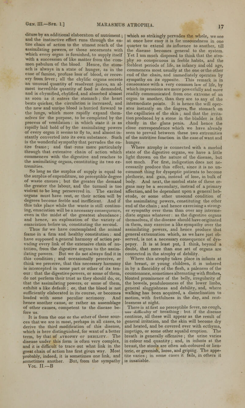 17 diture by an additional elaboration of nutriment; and the instinctive effort runs through the en- tire chain of action to the utmost reach of the assimilating powers, or those secernents with which every organ is furnished, to supply itself with a succession of like matter from the com- mon pabulum of the blood. Hence, the stom- ach is always in a state of hunger, as in the case of famine, profuse loss of blood, or recov- ery from fever; all the chylific organs secrete an unusual quantity of resolvent juices, an al- most incredible quantity of food is demanded, and is chymified, chylified, and absorbed almost as soon as it enters the stomach ; the heart beats quicker, the circulation is increased, and the new and unripe blood is hurried forward to the lungs, which more rapidly expand them- selves for the purpose, to be completed by the process of ventilation: in which state it is as rapidly laid hold of by the assimilating powers of every organ it seems to fly to, and almost in- stantly converted into its own substance. Such is the wonderful sympathy that pervades the en- tire frame ; and that runs more particularly through that extensive chain of action which commences with the digestive and reaches to the assimilating organs, constituting its two ex- tremities. So long as the surplus of supply is equal to the surplus of expenditure, no perceptible degree of waste ensues ; but the greater the demand the greater the labour, and the turmoil is too violent to be long persevered in. The excited organs must have rest, or their action will by degrees become feeble and inefficient. And if this take place while the waste is still continu- ing, emaciation will be a necessary consequence, even in the midst of the greatest abundance ; and hence, an explanation of the variety of emaciation before us, constituting the second. Thus far we have contemplated the animal frame in a firm and healthy constitution: and have supposed a general harmony of action per- vading every link of the extensive chain of nu- trition, from the digestive organs to the assim- ilating powers. But we do not always find it in this condition ; and occasionally perceive, or think we perceive, that this necessary harmony is intercepted in some part or other of its ten- our : that the digestive powers, or some of them, do not perform their trust as they should do, or, that the assimilating powers, or some of them, exhibit a like default; or, that the blood is not sufficiently elaborated in its course, or becomes loaded with some peculiar acrimony. And hence another cause, or rather an assemblage of other causes, competent to the disease be- fore us. It is from the one or the other of these sour- ces that we are in most, perhaps in all cases, to derive the third modification of this disease, which is here distinguished, for want of a better term, by that of atrophy of debility. The disease under this form is often very complex, and it is difficult to trace out what link in the great chain of action has first given way. Most probably, indeed, it is sometimes one link, and sometimes another. But, from the sympathy Vol. II.—B which so strikingly pervades the whole, we see at once how easy it is for unsoundness in one quarter to extend its influence to another, till the disease becomes general to the system. Yet I am much disposed to think that the atro- phy so conspicuous in feeble habits, and the feeblest periods of life, as infancy and old age, commences most usually at the one or the other end of the chain, and immediately operates by sympathy on its opposite. This remark is in consonance with a very common law of life, by which impressions are more powerfully and more readily communicated from one extreme of an organ to another, than they are to any of the intermediate points. It is hence the will oper- ates instantly on the fingers, the stomach on the capillaries of the skin ; and that the irrita- tion produced by a stone in the bladder is felt chiefly in the glans penis. And hence the close correspondence which we have already seen to prevail between these two extremities of the nutritive function in the case of want and hunger. Where atrophy is connected with a morbid state of the digestive organs, we have a little light thrown on the nature of the disease, but not much. For first, indigestion does not ne- cessarily produce this effect, since it is no un- common thing for dyspeptic patients to become plethoric, and gain, instead of lose, in bulk of body. And next, the morbid state of these or- gans may be a secondary, instead of a primary affection, and be dependant upon a general heb- etude, or some other unsound condition of the assimilating powers, constituting the other end of the chain ; and hence exercising a strong- er sympathy over them than over any interme- diate organs whatever : as the digestive organs themselves, if the disease should have originated in them, may exercise a like sympathy over the assimilating powers, and hence produce that general extenuation which, as we have just ob- served, is not a necessary consequence of dys- pepsy. It is at least put, I think, beyond a doubt, that more than one set of organs are connected in the atrophy of debility. Where this atrophy takes place in infants at the breast, or young children, it is ushered in by a flaccidity of the flesh, a paleness of the countenance, sometimes alternating with flushes, bloated prominence of the belly, irregularity of the bowels, pendulousness of the lower limbs, general sluggishness and debility, and, where walking has been acquired, a disinclination to motion, with fretfulness in the day, and rest- lessness at night. There is at first no perceptible fever, no cough, nor difficulty of breathing : but if the disease continue, all these will appear as the result of general irritation, and the skin will become dry and heated, and be covered over with ecthyma, impetigo, or some other squalid eruption. The breath is generally offensive ; the urine varies in colour and quantity ; and, in infants at the breast, the stools are often ash-coloured or lien* teric, or greenish, loose, and griping. The appe- tite varies ; in some cases it fails, in others it is insatiable.