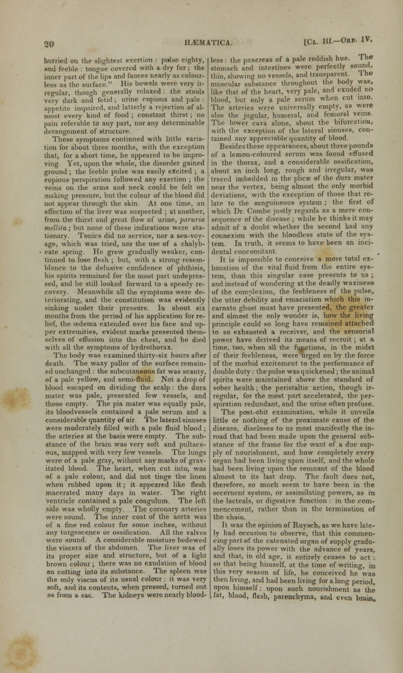 hurried on the slightest exertion : pwlse eighty, and feeble : tongue covered with a dry fur; the inner part of the lips and fauces nearly as colour- less as the surface. His bowels were very ir- regular, though generally relaxed: the stools very dark and fetid; urine copious and pale : appetite impaired, and latterly a rejection of al- most every kind of food ; constant thirst ; no pain referable to any part, nor any determinable derangement of structure. These symptoms continued with little varia- tion for about three months, with the exception that, for a short time, he appeared to be impro- ving. Yet, upon the whole, the disorder gained ground ; the feeble pulse was easily excited ; a copious perspiration followed any exertion ; the veins on the arms and neck could be felt on making pressure, but the colour of the blood did not appear through the skin. At one time, an affection of the liver was suspected ; at another, from the thirst and great flow of urine, paruria mellita; but none of these indications were sta- tionary. Tonics- did no service, nor a sea-voy- age, which was tried, nor the use of a chalyb- eate spring. He grew gradually weaker, con- tinued to lose flesh ; but, with a strong resem- blance to the delusive confidence of phthisis, his spirits remained for the most part undepres- sed, and he still looked forward to a speedy re- covery. Meanwhile all the symptoms were de- teriorating, and the constitution was evidently sinking under their pressure. In about six months from the period of his application for re- lief, the oedema extended over his face and up- per extremities, evident marks presented them- selves of effusion into the chest, and he died with all the symptoms of hydrothorax. The body was examined thirty-six hours after death. The waxy pallor of the surface remain- ed unchanged : the subcutaneous fat was scanty, of a pale yellow, and semi-fluid. Not a drop of blood escaped on dividing the scalp : the dura mater was pale, presented few vessels, and those empty. The pia mater was equally pale, its bloodvessels contained a pale serum and a considerable quantity of air. The lateral sinuses were moderately filled with a pale fluid blood ; the arteries at the basis were empty. The sub- stance of the brain was very soft and pultace- ous, mapped with very few vessels. The lungs were- of a pale gray, without any marks of grav- itated blood. The heart, when cut into, was ©f a pale colour, and did not tinge the linen when rubbed upon it; it appeared like flesh macerated many days in water. The right ventricle contained a pale coagulum. The left side was wholly empty. The coronary arteries were sound. The inner coat of the aorta was of a fine red colour for some inches, without any turgescence or ossification. All the valves were sound. A considerable moisture bedewed the viscera of the abdomen. The liver was of its proper size and structure, but of a light brown colour ; there was no exudation of blood on cutting into its substance. The spleen was the only viscus of its usual colour : it was very soft, and its contents, when pressed, turned out as from a sac. The kidneys were nearly blood- H^MATICA. EPl. Ul-ORJ>- 1V- less : the pancreas of a pale reddish hue. The stomach and intestines were perfectly sound, thin, showing no vessels, and transparent. The muscular substance throughout the body was, like that of the heart, very pale, and exuded no blood, but only a pale serum when cut into. The arteries were universally empty, as were also the jugular, humeral, and femoral veins. The lower cava alone, about the bifurcation, with the exception of the lateral sinuses, con- tained any appreciable quantity of blood. Besides these appearances, about three pounds of a lemon-coloured serum was found effused in the thorax, and a considerable ossification, about an inch long, rough and irregular, was traced imbedded in the plicae of the dura mater near the vertex, being almost the only morbid deviations, with the exception of those that re- late to the sanguineous system ; the first of which Dr. Combe justly regards as a mere con- sequence of the disease ; while he thinks it may admit of a doubt whether the second had any connexion with the bloodless state of the sys- tem. In truth, it seems to have been an inci- dental concomitant. It is impossible to conceive a more total ex- haustion of the vital fluid from the entire sys- tem, than this singular case presents to us j and instead of wondering at the deadly waxiness of the complexion, the feebleness of the pulser the utter debility and emaciation which this in- carnate ghost must have presented, the greater and almost the only wonder is, how the living principle could so long have remained attached to so exhausted a receiver, and the sensorial power have derived its means of recruit ; at a time, too, when all the functions, in the midsfc of their feebleness, were urged on by the force of the morbid excitement to the performance of double duty : the pulse was quickened ; the animal spirits were maintained above the standard of sober health; the peristaltic action, though ir- regular, for the most part accelerated, the per- spiration redundant, and the urine often profuse. The post-obit examination, while it unveils little or nothing of the proximate cause of the disease, discloses to us most manifestly the in- road that had been made upon the general sub- stance of the frame for the want of a due sup- ply of nourishment, and how completely every organ had been living upon itself, and the whole had been living upon the remnant of the blood almost to its last drop. The fault does not, therefore, so much seem to have been in the secernent system, or assimilating powers, as in the lacteals, or digestive function : in the com- mencement, rather than in the termination of the chain. It was the opinion of Ruysch, as we have late- ly had occasion to observe, that this commen- cing part of the catenated organ of supply gradu- ally loses its power with the advance of years, and that, in old age, it entirely ceases to act : so that being himself, at the time of writing, in this very season of life, he conceived he was then living, and had been living for a long period, upon himself: upon such nourishment as the fat, blood, flesh, parenchyma, and even brain,