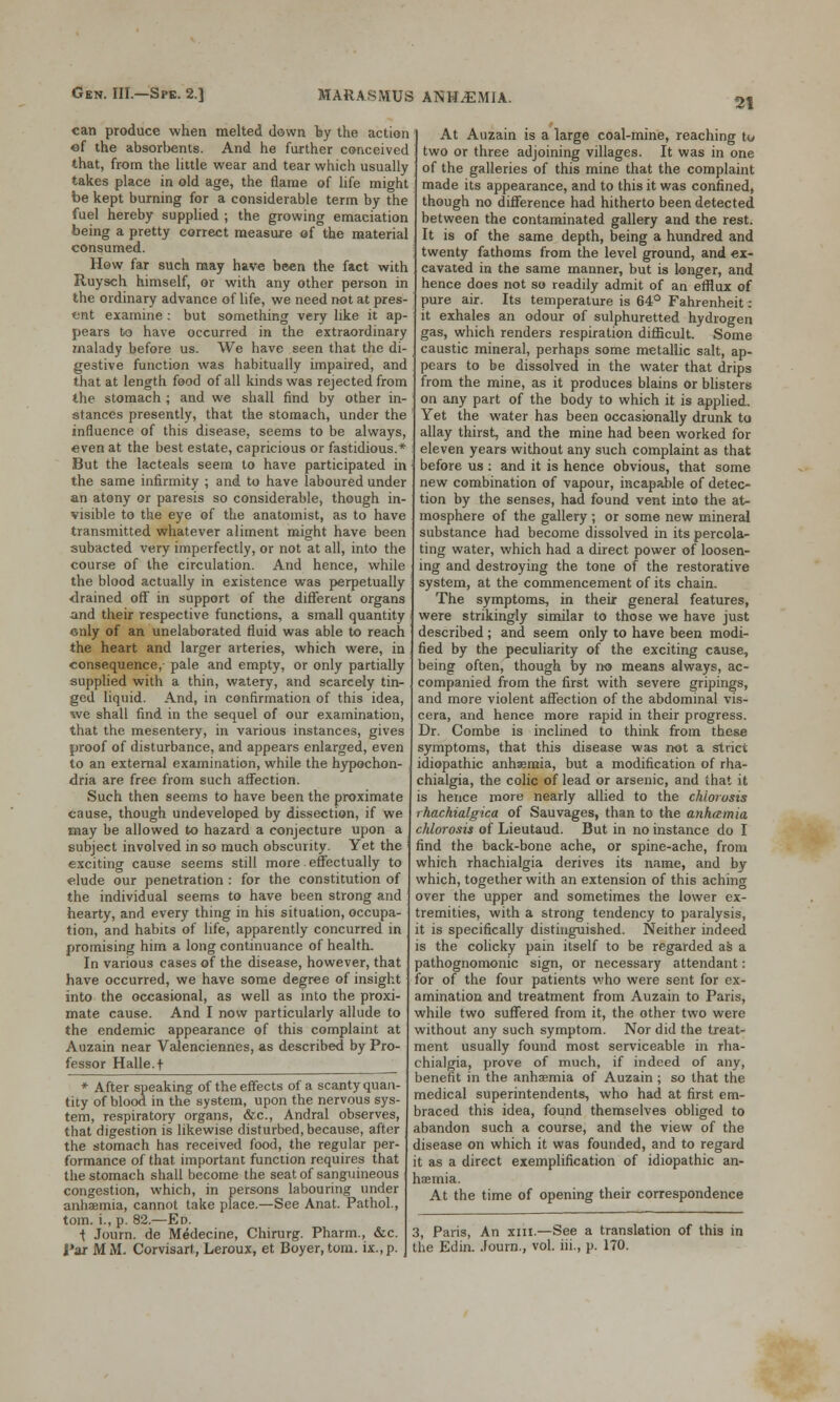 21 can produce when melted down by the action of the absorbents. And he further conceived that, from the little wear and tear which usually takes place in old age, the flame of life miorht be kept burning for a considerable term by the fuel hereby supplied ; the growing emaciation being a pretty correct measure of the material consumed. How far such may have been the fact with Ruysch himself, or with any other person in the ordinary advance of life, we need not at pres- ent examine : but something very like it ap- pears to have occurred in the extraordinary malady before us. We have seen that the di- gestive function was habitually impaired, and that at length food of all kinds was rejected from the stomach ; and we shall find by other in- stances presently, that the stomach, under the influence of this disease, seems to be always, even at the best estate, capricious or fastidious.* But the lacteals seem to have participated in the same infirmity ; and to have laboured under an atony or paresis so considerable, though in- visible to the eye of the anatomist, as to have transmitted whatever aliment might have been subacted very imperfectly, or not at all, into the course of the circulation. And hence, while the blood actually in existence was perpetually drained off in support of the different organs and their respective functions, a small quantity only of an unelaborated fluid was able to reach the heart and larger arteries, which were, in consequence,- pale and empty, or only partially supplied with a thin, watery, and scarcely tin- ged liquid. And, in confirmation of this idea, we shall find in the sequel of our examination, that the mesentery, in various instances, gives proof of disturbance, and appears enlarged, even to an external examination, while the hypochon- dria are free from such affection. Such then seems to have been the proximate cause, though undeveloped by dissection, if we may be allowed to hazard a conjecture upon a subject involved in so much obscurity. Yet the exciting cause seems still more effectually to elude our penetration : for the constitution of the individual seems to have been strong and hearty, and every thing in his situation, occupa- tion, and habits of life, apparently concurred in promising him a long continuance of health. In various cases of the disease, however, that have occurred, we have some degree of insight into the occasional, as well as into the proxi- mate cause. And I now particularly allude to the endemic appearance of this complaint at Auzain near Valenciennes, as described by Pro- fessor Halle.f * After speaking of the effects of a scanty quan- tity of blood in the system, upon the nervous sys- tem, respiratory organs, &c, Andral observes, that digestion is likewise disturbed, because, after the stomach has received food, the regular per- formance of that important function requires that the stomach shall become the seat of sanguineous congestion, which, in persons labouring under anhaemia, cannot take place.—See Anat. Pathol., torn, i., p. 82.—Ed. ■t Journ. de Medecine, Chirurg. Pharm., &c. Par MM. Corvisarl, Leroux, et Boyer, torn. ix.,p. At Auzain is a large coal-mine, reaching to two or three adjoining villages. It was in one of the galleries of this mine that the complaint made its appearance, and to this it was confined, though no difference had hitherto been detected between the contaminated gallery and the rest. It is of the same depth, being a hundred and twenty fathoms from the level ground, and ex- cavated in the same manner, but is longer, and hence does not so readily admit of an efflux of pure air. Its temperature is 64° Fahrenheit: it exhales an odour of sulphuretted hydrogen gas, which renders respiration difficult. Some caustic mineral, perhaps some metallic salt, ap- pears to be dissolved in the water that drips from the mine, as it produces blains or blisters on any part of the body to which it is applied. Yet the water has been occasionally drunk to allay thirst, and the mine had been worked for eleven years without any such complaint as that before us : and it is hence obvious, that some new combination of vapour, incapable of detec- tion by the senses, had found vent into the at- mosphere of the gallery; or some new mineral substance had become dissolved in its percola- ting water, which had a direct power of loosen- ing and destroying the tone of the restorative system, at the commencement of its chain. The symptoms, in their general features, were strikingly similar to those we have just described; and seem only to have been modi- fied by the peculiarity of the exciting cause, being often, though by no means always, ac- companied from the first with severe gripings, and more violent affection of the abdominal vis- cera, and hence more rapid in their progress. Dr. Combe is inclined to think from these symptoms, that this disease was not a strict idiopathic anhaemia, but a modification of rha- chialgia, the colic of lead or arsenic, and that it is hence more nearly allied to the chlorosis rhachialgica of Sauvages, than to the anhamia chlorosis of Lieutaud. But in no instance do I find the back-bone ache, or spine-ache, from which rhachialgia derives its name, and by which, together with an extension of this aching over the upper and sometimes the lower ex- tremities, with a strong tendency to paralysis, it is specifically distinguished. Neither indeed is the colicky pain itself to be regarded as a pathognomonic sign, or necessary attendant: for of the four patients who were sent for ex- amination and treatment from Auzain to Paris, while two suffered from it, the other two were without any such symptom. Nor did the treat- ment usually found most serviceable in rha- chialgia, prove of much, if indeed of any, benefit in the anhaemia of Auzain; so that the medical superintendents, who had at first em- braced this idea, found themselves obliged to abandon such a course, and the view of the disease on which it was founded, and to regard it as a direct exemplification of idiopathic an- haemia. At the time of opening their correspondence 3, Paris, An xm.—See a translation of this in the Edin. Journ., vol. iii., p. 170.