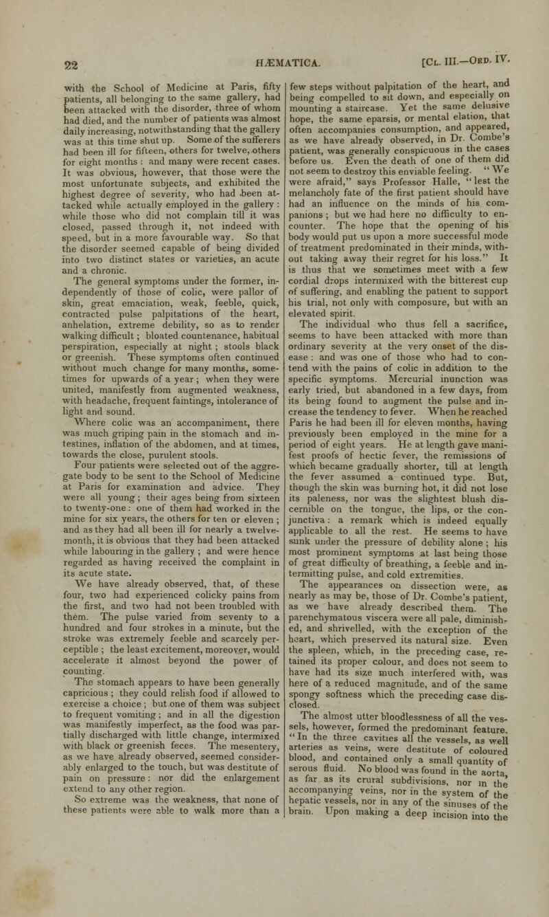 with the School of Medicine at Paris, fifty patients, all belonging to the same gallery, had been attacked with the disorder, three of whom had died, and the number of patients was almost daily increasing, notwithstanding that the gallery was at this time shut up. Some of the sufferers had been ill for fifteen, others for twelve, others for eight months : and many were recent cases. It was obvious, however, that those were the most unfortunate subjects, and exhibited the highest degree of severity, who had .been at- tacked while actually employed in the gallery : while those who did not complain till it was closed, passed through it, not indeed with speed, but in a more favourable way. So that the disorder seemed capable of being divided into two distinct states or varieties, an acute and a chronic. The general symptoms under the former, in- dependently of those of colic, were pallor of skin, great emaciation, weak, feeble, quick, contracted pulse palpitations of the heart, anhelation, extreme debility, so as to render walking difficult; bloated countenance, habitual perspiration, especially at night ; stools black or greenish. These symptoms often continued without much change for many months, some- times for upwards of a year ; when they were united, manifestly from augmented weakness, with headache, frequent faintings, intolerance of light and sound. Where colic was an accompaniment, there was much griping pain in the stomach and in- testines, inflation of the abdomen, and at times, towards the close, purulent stools. Four patients were selected out of the aggre- gate body to be sent to the School of Medicine at Paris for examination and advice. They were all young ; their ages being from sixteen to twenty-one: one of them had worked in the mine for six years, the others for ten or eleven ; and as they had all been ill for nearly a twelve- month, it is obvious that they had been attacked while labouring in the gallery ; and were hence regarded as having received the complaint in its acute state. We have already observed, that, of these four, two had experienced colicky pains from the first, and two had not been troubled with them. The pulse varied from seventy to a hundred and four strokes in a minute, but the stroke was extremely feeble and scarcely per- ceptible ; the least excitement, moreover, would accelerate it almost beyond the power of counting. The stomach appears to have been generally capricious ; they could relish food if allowed to exercise a choice ; but one of them was subject to frequent vomiting; and in all the digestion was manifestly imperfect, as the food was par- tially discharged with little change, intermixed with black or greenish feces. The mesentery, as we have already observed, seemed consider- ably enlarged to the touch, but was destitute of pain on pressure: nor did the enlargement extend to any other region. So extreme was the weakness, that none of these patients were able to walk more than a H^MATICA. [Cl. III.-Okd- IV. few steps without palpitation of the heart, and being compelled to sit down, and especially on mounting a staircase. Yet the same delusive hope, the same eparsis, or mental elation, that often accompanies consumption, and appeared, as we have already observed, in Dr. Combe s patient, was generally conspicuous in the cases before us. Even the death of one of them did not seem to destroy this enviable feeling.  We were afraid, says Professor Halle,  lest the melancholy fate of the first patient should have had an influence on the minds of his com- panions ; but we had here no difficulty to en- counter. The hope that the opening of his body would put us upon a more successful mode of treatment predominated in their minds, with- out taking away their regret for his loss. It is thus that we sometimes meet with a few cordial drops intermixed with the bitterest cup of suffering, and enabling the patient to support his trial, not only with composure, but with an elevated spirit. The individual who thus fell a sacrifice, seems to have been attacked with more than ordinary severity at the very onset of the dis- ease : and was one of those who had to con- tend with the pains of colic in addition to the specific symptoms. Mercurial inunction was early tried, but abandoned in a few days, from its being found to augment the pulse and in- crease the tendency to fever. When he reached Paris he had been ill for eleven months, having previously been employed in the mine for a period of eight years. He at length gave mani- fest proofs of hectic fever, the remissions of which became gradually shorter, till at length the fever assumed a continued type. But, though the skin was burning hot, it did not lose its paleness, nor was the slightest blush dis- cernible on the tongue, the lips, or the con- junctiva : a remark which is indeed equally applicable to all the rest. He seems to have sunk under the pressure of debility alone ; his most prominent symptoms at last being those of great difficulty of breathing, a feeble and in- termitting pulse, and cold extremities. The appearances on dissection were, as nearly as may be, those of Dr. Combe's patient, as we have already described them. The parenchymatous viscera were all pale, diminish^ ed, and shrivelled, with the exception of the heart, which preserved its natural size. Even the spleen, which, in the preceding case, re- tained its proper colour, and does not seem to have had its size much interfered with, was here of a reduced magnitude, and of the same spongy softness which the preceding case dis- closed. The almost utter bloodlessness of all the ves- sels, however, formed the predominant feature.  In the three cavities all the vessels, as well arteries as veins, were destitute of coloured blood, and contained only a small quantity of serous fluid. No blood was found in the aorta as far as its crural subdivisions, nor in the accompanying veins, nor in the system of the hepatic vessels, nor in any of the sinuses of the brain. Upon making a deep incision into the