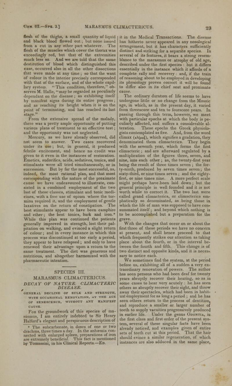 flesh of the thighs, a small quantity of liquid and black blood flowed out; but none issued from a cut in any other part whatever. The flesh of the muscles which cover the thorax was exceedingly red, but that of the extremities much less so. And we are told that the same destitution of blood which distinguished this case, occurred also in all the other dissections that were made at any time ; so that the want of colour in the interior precisely corresponded with that of the surface, and of the whole capil- lary system.  This condition, therefore, ob- serves M. Halle, maybe regarded as peculiarly dependant on the disease ; as exhibiting itself by manifest signs during its entire progress; and as reaching its height when it is on the point of terminating, and has reached its last stage. From the extensive spread of the malady, there was a pretty ample opportunity of putting various plans of treatment to an effective test; and the opportunity was not neglected. Mercury, as we have already observed, did not seem to answer. Two cases recovered under its use; but, in general, it produced febrile excitement, and hence no credit was given to it even in the instances of restoration. Emetics, sudorifics, acids, sedatives, tonics, and stimulants were all tried simultaneously, or in succession. But by far the most successful, as, indeed, the most rational plan, and that most corresponding with the nature of the proximate cause we have endeavoured to illustrate, con- sisted in a combined employment of the two last of these classes, stimulant and tonic medi- cines, with a free use of opium where the tor- mina required it, and the employment of gentle laxatives on the return of constipation. The best stimulants appear to have been camphire and ether; the best tonics, bark and iron.* While this plan was continued the patients generally improved in strength, lost their pal- pitation on walking, and evinced a slight return of colour; and in every instance in which this process was discontinued at too early a period, they appear to have relapsed ; and only to have renewed their advantage upon a return to the same treatment. The diet was generous and nutritious, and altogether harmonized with the pharmaceutic intention. SPECIES III. MARASMUS CLIMACTERICUS. DECAY OF NATURE. CLIMACTERIC DISEASE. GENERAL DECLINE OF BULK AND STRENGTH, WITH OCCASIONAL RENOVATION, AT THE AGE OF SENESCENCE, WITHOUT ANY MANIFEST CAUSE. For the groundwork of this species of ma- rasmus, I am entirely indebted to Sir Henry Halford's elegant and perspicuous description of * The subcarbonate, in doses of one or two drachms, three times a day. In the anhsemia con- nected with enlarged spleen, preparations of iron are extremely beneficial. This fact is mentioned by Tomassini, in his Clinical Reports.—Ed. it in the Medical Transactions. The disease has hitherto never appeared in any nosological arrangement, but it has characters sufficiently distinct and striking for a separate species. In several of its features, it bears a strong resem- blance to the marasmus or atrophy of old age, described under the first species : but it differs essentially in the instance which it affords of a complete rally and recovery : and, if the train of reasoning about to be employed in developing its physiology proves correct it will be found to differ also in its chief seat and proximate cause. The ordinary duration of life seems to have undergone little or no change from the Mosaic age, in which, as in the present day, it varied from threescore and ten to fourscore years. In passing through this term, however, we meet with particular epochs at which the body is pe- culiarly affected, and suffers a considerable al- teration. These epochs the Greek physiolo- gists contemplated as five. And, from the word climax (kA//«z£), which signifies a gradation, they denominated them climacterics. They begin with the seventh year, which forms the first climacteric ; and are afterward regulated by a multiplication of the figures three, seven, and nine, into each other ; as, the twenty-first year being the result of three times seven ; the for- ty-ninth, produced by seven times seven; the sixty-third, or nine times seven ; and the eighty- first, or nine times nine. A more perfect scale might perhaps have been laid down; but the general principle is well founded and it is not worth while to correct it. The two last were called grand climacterics, or climacterics em- phatically so denominated, as being those in which the life of man was supposed to have con- summated itself; and beyond which nothing is to be accomplished but a preparation for the grave. With the changes that occur on or about the first three of these periods we have no concern at present, and shall hence proceed to that which frequently strikes our attention as taking place about the fourth, or in the interval be- tween the fourth and fifth. This change is of two distinct and opposite kinds, and it is neces- sary to notice each. We sometimes find the system, at the period before us, exhibiting all of a sudden a very ex- traordinary renovation of powers. The author has seen persons who had been deaf for twenty years abruptly recover their hearing, so as in some cases to hear very acutely : he has seen others as abruptly recover their sight, and throw away their spectacles, which had been in habit- ual employment for as long a period ; and he has seen others return to the process of dentition, and reproduce a smaller or larger number of teeth to supply vacuities progressively produced in earlier life. Under the genus Odontia, in the first class and first order of the present sys- tem, several of these singular facts have been already noticed, and examples given of entire sets of teeth cut at this period. That the hair should evince a similar regeneration, of which instances are also adduced in the same place,