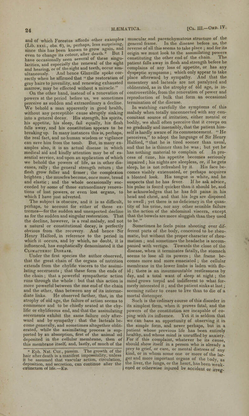 and of which Forestus affords other examples (Lib. xxxi., obs. 6), is, perhaps, less surprising, since this has been known to grow again, and even to change its colour, after death.* but 1 have occasionally seen several of these singu- larities, and especially the renewal of the sight and hearincr, or of the sight and teeth, occur sim- ultaneously. And hence Glanville spoke cor- rectly when he affirmed that  the restoration of gray hairs to juvenility, and renewing exhausted marrow, may be effected without a miracle. On the other hand, instead of a renovation of powers at the period before us, we sometimes perceive as sudden and extraordinary a decline. We behold a man apparently in good health, without any perceptible cause abruptly sinking into a general decay. His strength, his spirits, his appetite, his sleep, fail equally, his flesh falls away, and his constitution appears to be breaking up. In many instances this is, perhaps, the real fact, and no human wisdom or vigilance can save him from the tomb. But, in many ex- amples also, it is an actual disease in which medical aid and kindly attention may be of es- sential service, and upon an application of which we behold the powers of life, as in other dis- eases, rally ; the general strength return ; the flesh grow fuller and firmer ; the complexion brighten ; the muscles become, once more, broad and elastic ; and the whole occasionally suc- ceeded by some of those extraordinary renova- tions of lost powers, or even lost organs, to which I have just adverted. The subject is obscure, and it is as difficult, perhaps, to account for either of these ex- tremes—for the sudden and unexpected decline as for the sudden and singular restoration. That the decline, however, is a real malady, and not a natural or constitutional decay, is perfectly obvious from the recovery. And hence Sir Henry Halford, in reference to the period in which it occurs, and by which, no doubt, it is influenced, has emphatically denominated it the Climacteric Disease. Under the first species the author observed, that the great chain of the organs of nutrition extends from the chylific viscera to the assimi- lating secernents ; that these form the ends of the chain ; that a powerful sympathetic action runs through the whole : but that this action is more powerful between the one end of the chain and the other, than between any of its interme- diate links. He observed farther, that, in the atrophy of old age, the failure of action seems to commence and to be chiefly seated at the chy- lific or chyliferous end, and that the assimilating secernents exhibit the same failure only after- ward and by sympathy : that the lacteals be- come generally, and sometimes altogether oblit- erated, while the assimilating process is sup- ported by an absorption, first of the animal oil deposited in the cellular membrane, then of this membrane itself, and, lastly, of much of the * Eph. Nat. Cur., passim. The growth of the hair after death is a manifest impossibility, unless it be assumed that vascular action, circulation, deposition, and secretion, can continue after the extinction of life.—Ed. muscular and parenchymatous structure of the general frame. In the disease before us, the reverse of all this seems to take place ; and for its origin we must look to the assimilating powers constituting the other end of the chain. The patient falls away in flesh and strength before he complains of any loss of appetite, or has any dyspeptic symptoms ; which only appear to take place afterward by sympathy. And that the mesentery and lacteals are not paralyzed and obliterated, as in the atrophy of old age, is in- controvertible, from the renovation of power and reproduction of bulk that form an occasional termination of the disease. In watching carefully the symptoms of this malady when totally unconnected with any con- comitant source of irritation, either mental or bodily, we shall often perceive that it creeps on so gradually and insensibly, that the patient him- self is hardly aware of its commencement.  He perceives, to adopt the language of Sir Henry Halford,  that he is tired sooner than usual, and that he is thinner than he was ; but yet he has nothing material to complain of. In pro- cess of time, his appetite becomes seriously impaired ; his nights are sleepless, or, if he gets sleep, he is not refreshed by it. His face be- comes visibly extenuated, or perhaps acquires a bloated look. His tongue is white, and he suspects that he has fever. If he ask advice, his pulse is found quicker than it should be, and he acknowledges that he has felt pains in his head and chest, and that his legs are disposed to swell; yet there is no deficiency in the quan- tity of his urine, nor any other sensible failure in the action of the abdominal viscera, except that the bowels are more sluggish than they used to be. Sometimes he feels pains shooting over dif- ferent parts of the body, conceived to be rheu- matic, but without the proper character of rheu- matism ; and sometimes the headache is accom- panied with vertigo. Towards the close of the disease, when it terminates fatally, the stomach seems to lose all its powers ; the frame be- comes more and more emaciated ; the cellular membrane in the lower limbs is laden with flu- id ; there is an insurmountable restlessness by day, and a total want of sleep at night; the mind grows torpid and indifferent to what for- merly interested it; and the patient sinks at last; seeming rather to cease to live than to die of a mortal distemper. Such is the ordinary course of this disorder in its simplest form, when it proves fatal, and the powers of the constitution are incapable of co- ping with its influence. Yet it is seldom that we can have an opportunity of observing it in the simple form, and never perhaps, but in a patient whose previous life has been entirely healthy, and whose mind is unruffled by anxiety. For if this complaint, whatever be its cause, should show itself in a person who is already a prey to grief, or care, or mental distress of any kind, or in whom some one or more of the lar- ger and more important organs of the body, as the liver, the lungs, or the heart, has been weak- ened or otherwise injured bv accident or irreg-