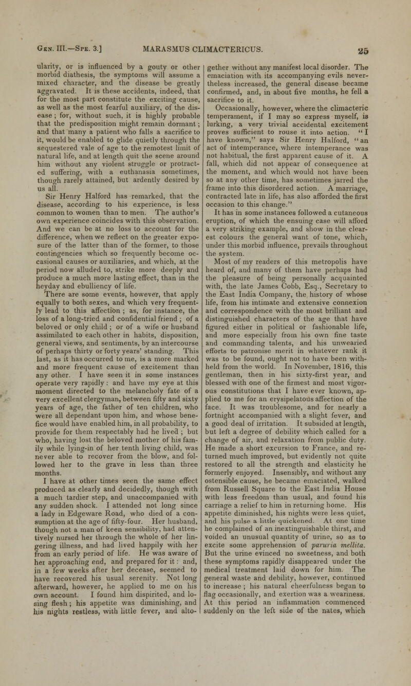 ularity, or is influenced by a gouty or other morbid diathesis, the symptoms will assume a mixed character, and the disease be greatly aggravated. It is these accidents, indeed, that for the most part constitute the exciting cause, as well as the most fearful auxiliary, of the dis- ease ; for, without such, it is highly probable that the predisposition might remain dormant; and that many a patient who falls a sacrifice to it, would be enabled to glide quietly through the sequestered vale of age to the remotest limit of natural life, and at length quit the scene around him without any violent struggle or protract- ed suffering, with a euthanasia sometimes, though rarely attained, but ardently desired by us all. Sir Henry Halford has remarked, that the disease, according to his experience, is less common to women than to men. The author's own experience coincides with this observation. And we can be at no loss to account for the difference, when we reflect on the greater expo- sure of the latter than of the former, to those contingencies which so frequently become oc- casional causes or auxiliaries, and which, at the period now alluded to, strike more deeply and produce a much more lasting effect, than in the heyday and ebulliency of life. There are some events, however, that apply equally to both sexes, and which very frequent- ly lead to this affection ; as, for instance, the loss of a long-tried and confidential friend ; of a beloved or only child ; or of a wife or husband assimilated to each other in habits, disposition, general views, and sentiments, by an intercourse of perhaps thirty or forty years' standing. This last, as it has occurred to me, is a more marked and more frequent cause of excitement than any other. I have seen it in some instances operate very rapidly : and have my eye at this moment directed to the melancholy fate of a very excellent clergyman, between fifty and sixty years of age, the father of ten children, who were all dependant upon him, and whose bene- fice would have enabled him, in all probability, to provide for them respectably had he lived ; but who, having lost the beloved mother of his fam- ily while lying-in of her tenth living child, was never able to recover from the blow, and fol- lowed her to the grave in less than three months. I have at other times seen the same effect produced as clearly and decidedly, though with a much tardier step, and unaccompanied with any sudden shock. I attended not long since a lady in Edgeware Road, who died of a con- sumption at the age of fifty-four. Her husband, though not a man of keen sensibility, had atten- tively nursed her through the whole of her lin- gering illness, and had lived happily with her from an early period of life. He was aware of hei approaching end, and prepared for it: and, in a few weeks after her decease, seemed to have recovered his usual serenity. Not long afterward, however, he applied to me on his own account. I found him dispirited, and lo- sing flesh; his appetite was diminishing, and his nights restless, with little fever, and alto- gether without any manifest local disorder. The emaciation with its accompanying evils never- theless increased, the general disease became confirmed, and, in about five months, he fell a sacrifice to it. Occasionally, however, where the climacteric temperament, if I may so express myself, is lurking, a very trivial accidental excitement proves sufficient to rouse it into action.  I have known, says Sir Henry Halford, an act of intemperance, where intemperance was not habitual, the first apparent cause of it. A fall, which did not appear of consequence at the moment, and which would not have been so at any other time, has sometimes jarred the frame into this disordered action. A marriage, contracted late in life, has also afforded the first occasion to this change. It has in some instances followed a cutaneous eruption, of which the ensuing case will afford a very striking example, and show in the clear- est colours the general want of tone, which, under this morbid influence, prevails throughout the system. Most of my readers of this metropolis have heard of, and many of them have perhaps had the pleasure of being personally acquainted with, the late James Cobb, Esq., Secretary to the East India Company, the history of whose life, from his intimate and extensive connexion and correspondence with the most brilliant and distinguished characters of the age that have figured either in political or fashionable life, and more especially from his own fine taste and commanding talents, and his unwearied efforts to patronise merit in whatever rank it was to be found, ought not to have been with- held from the world. In November, 1816, this gentleman, then in his sixty-first year, and blessed with one of the firmest and most vigor- ous constitutions that I have ever known, ap- plied to me for an erysipelatous affection of the face. It was troublesome, and for nearly a fortnight accompanied with a slight fever, and a good deal of irritation. It subsided at length, but left a degree of debility which called for a change of air, and relaxation from public duty. He made a short excursion to France, and re- turned much improved, but evidently not quite restored to all the strength and elasticity he formerly enjoyed. Insensibly, and without any ostensible cause, he became emaciated, walked from Russell Square to the East India House with less freedom than usual, and found his carriage a relief to him in returning home. His appetite diminished, his nights were less quiet, and his pulse a little quickened. At one time he complained of an inextinguishable thirst, and voided an unusual quantity of urine, so as to excite some apprehension of paruria mellita. But the urine evinced no sweetness, and both these symptoms rapidly disappeared under the medical treatment laid down for him. The general waste and debility, however, continued to increase ; his natural cheerfulness began to flag occasionally, and exertion was a weariness. At this period an inflammation commenced suddenly on the left side of the nates, which