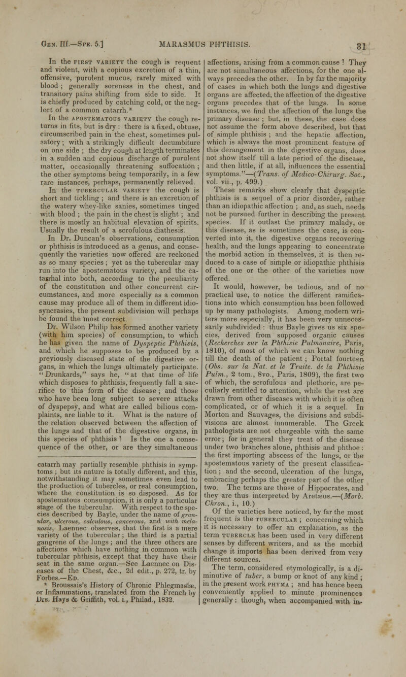 In the first variety the cough is requent and violent, with a copious excretion of a thin, offensive, purulent mucus, rarely mixed with blood ; generally soreness in the chest, and transitory pains shifting from side to side. It is chiefly produced by catching cold, or the neg- lect of a common catarrh.* In the apostematous variety the cough re- turns in fits, but is dry : there is a fixed, obtuse, circumscribed pain in the chest, sometimes pul- satory ; with a strikingly difficult decumbiture on one side ; the dry cough at length terminates in a sudden and copious discharge of purulent matter, occasionally threatening suffocation; the other symptoms being temporarily, in a few rare instances, perhaps, permanently relieved. In the tubercular variety the cough is short and tickling ; and there is an excretion of the watery whey-like sanies, sometimes tinged with blood ; the pain in the chest is slight ; and there is mostly an habitual elevation of spirits. Usually the result of a scrofulous diathesis. In Dr. Duncan's observations, consumption or phthisis is introduced as a genus, and conse- quently the varieties now offered are reckoned as so many species ; yet as the tubercular may run into the apostematous variety, and the ca- tarrhal into both, according to the peculiarity of the constitution and other concurrent cir- cumstances, and more especially as a common cause may produce all of them in different idio- syncrasies, the present subdivision will perhaps be found the most correct. Dr. Wilson Philip has formed another variety (with him species) of consumption, to which he has given the name of Dyspeptic Phthisis, and which he supposes to be produced by a previously diseased state of the digestive or- gans, in which the lungs ultimately participate. Drunkards, says he, at that time of life which disposes to phthisis, frequently fall a sac- rifice to this form of the disease ; and those who have been long subject to severe attacks of dyspepsy, and what are called bilious com- plaints, are liable to it. What is the nature of the relation observed between the affection of the lungs and that of the digestive organs, in this species of phthisis 1 Is the one a conse- quence of the other, or are they simultaneous catarrh may partially resemble phthisis in symp- toms ; but its nature is totally different, and this, notwithstanding it may sometimes even lead to the production of tubercles, or real consumption, where the constitution is so disposed. As for apostematous consumption, it is only a particular stage of the tubercular. With respect to the spe- cies described by Bayle, under the name of gran- ular, ulcerous, calculous, cancerous, and with mela- nosis, Laennec observes, that the first is a mere variety of the tubercular ; the third is a partial gangrene of the lungs ; and the three others are affections which have nothing in common with tubercular phthisis, except that they have their seat in the same organ.—See Laennec on Dis- eases of the Chest, &c, 2d edit., p. 272, tr. by Forbes.—Ed. * Broussais's History of Chronic Phlegmasia?, or Inflammations, translated from the French by Dis. Hays & Griffith, vol. i., Philad., 1832. affections, arising from a common cause 1 They are not simultaneous affections, for the one al- ways precedes the other. In by far the majority of cases in which both the lungs and digestive organs are affected, the affection of the digestive organs precedes that of the lungs. In some instances, we find the affection of the lungs the primary disease ; but, in these, the case does not assume the form above described, but that of simple phthisis ; and the hepatic affection, which is always the most prominent feature of this derangement in the digestive organs, does not show itself till a late period of the disease, and then little, if at all, influences the essential symptoms.—(Trans, of Medico-Chirurg. Soc, vol. vii., p. 499.) These remarks show clearly that dyspeptic phthisis is a sequel of a prior disorder, rather than an idiopathic affection ; and, as such, needs not be pursued further in describing the present species. If it outlast the primary malady, or this disease, as is sometimes the case, is con- verted into it, the digestive organs recovering health, and the lungs appearing to concentrate the morbid action in themselves, it is then re- duced to a case of simple or idiopathic phthisis of the one or the other of the varieties now offered. It would, however, be tedious, and of no practical use, to notice the different ramifica- tions into which consumption has been followed up by many pathologists. Among modern wri- ters more especially, it has been very unneces- sarily subdivided : thus Bayle gives us six spe- cies, derived from supposed organic causes (Recherches sur la Phthisic Pulmonaire, Paris, 1810), of most of which we can know nothing till the death of the patient ; Portal fourteen (Obs. sur la Nat. et le Traite. de la Phthisie Pultn., 2 torn., 8vo., Paris, 1809), the first two of which, the scrofulous and plethoric, are pe- culiarly entitled to attention, while the rest are drawn from other diseases with which it is often complicated, or of which it is a sequel. In Morton and Sauvages, the divisions and subdi- visions are almost innumerable. The Greek pathologists are not chargeable with the same error; for in general they treat of the disease under two branches alone, phthisis and phthoe : the first importing abscess of the lungs, or the apostematous variety of the present classifica- tion ; and the second, ulceration of the lungs, embracing perhaps the greater part of the other two. The terms are those of Hippocrates, and they are thus interpreted by Aretasus.—(Morb. Chron., i., 10.) Of the varieties here noticed, by far the most frequent is the tubercular ; concerning which it is necessary to offer an explanation, as the term tubercle has been used in very different senses by different writers, and as the morbid change it imports has been derived from very different sources. The term, considered etymologically, is a di- minutive of tuber, a bump or knot of any kind ; in the present work phyma ; and has hence been conveniently applied to minute prominences generally: though, when accompanied with iiv