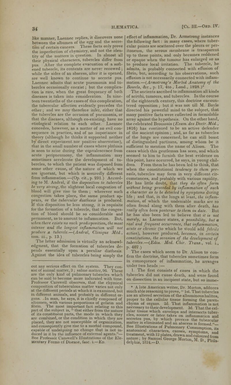 like manner, Laennec replies, it discovers none between the albumen of the egg and the secre- tion of certain cancers. These facts only prove the imperfection of chymistry, and not the iden- tity of the matters in question. In almost all their physical characters, tubercles differ from pus. After the complete evacuation of a soft- ened tubercle, its contents are never renewed ; while the sides of an abscess, after it is opened, are well known to continue to secrete pus. Laennec admits that acute pneumonia and tu- bercles occasionally coexist; but the complica- tion is rare, when the great frequency of both diseases is taken into consideration. In nine- teen twentieths of the cases of this complication, the tubercular affection evidently precedes the other ; and we may therefoie infer, either that the tubercles are the occasion of pneumonia, or that the diseases, although co-existing, have no etiological relation to each other. Laennec concedes, however, as a matter of no evil con- sequence in practice, and of no importance in theory (although he thinks it supported neither by direct experiment nor positive observation), that in the small number of cases where phthisis is seen to arise during the convalescence from acute peripneumony, the inflammation may sometimes accelerate the development of tu- bercles, to which the patient was disposed from some other cause, of the nature of which we are ignorant, but which is assuredly different from inflammation.—(Op. cit.,p. 291.) Accord- ing to M. Andral, if the disposition to tubercles be very strong, the slightest local congestion of blood will give rise to them ; wherever such congestion takes place, the same product ap- pears, or the tubercular diathesis is produced. If this disposition be less strong, it is requisite for the formation of a tubercle, that the conges- tion of blood should be so considerable and permanent, as to amount to inflammation. But, when there exists no such predisposition, the most intense and the longest inflammation will not produce a tubercle.—(Andral, Clinique Med , torn, lii., p. 13.) The latter admission is virtually an acknowl- edgment, that the formation of tubercles de- pends essentially upon a peculiar diathesis. Against the idea of tubercles being simply the out any serious effect on the system. They con- sist of animal matter, 3 ; saline matter, 9G. These are the only kind of pulmonary tubercles which can be said to become more indurated with time. Professor Carswell observes, that the chymical composition of tuberculous matter varies not only at the different periods at which it is examined, but in different animals, and probably in different or- gans. In man, he says, it is chiefly composed of albumen, with various proportions of gelatin and fibrin. The most important fact relating to this part of the subject is,  that either from the nature of its constituent parts, the mode in which they are combined, or the condition in which they are placed, they are not susceptible of organization, and consequently give rise to a morbid compound, capable of undergoing no change that is not in- duced in it by the influence of external agents.— See Professor Caiswell's Illustrations of the Ele- mentary Forms of Disease, fasc. i—Ed. effect of inflammation, Dr. Armstrong instances the following fact: in many cases, where tuber- cular points are scattered over the pleura or per- itoneum, the serous membrane is transparent up to these points, and only becomes reddened or opaque when the tumour has enlarged so as to produce local irritation. The tubercle, he admits, is probably connected with effusion of fibrin, but, according to his observations, such effusion is not necessarily connected with inflam- mation.—(Armstrong's Morbid Anatomy of the Bowels, &c, p. 17, 4to., Lond., 1828.)* The ancients ascribed to inflammation all kinds of scirrhi, tumours, and tubercles. In the course of the eighteenth century, this doctrine encoun- tered opposition; but it was not till M. Bayle directed his powerful mind to the subject, that many positive facts were collected in formidable array against the hypothesis. On the other hand, the celebrated Broussais (Exam, des Doctr.Mid., 1816) has continued to be an active defender of the ancient opinion ; and, as far as tubercles of the lungs are concerned, he can still boast of distinguished partisans, among whom be it sufficient to mention the name of Alison. The cases which this gentleman has seen, and which seemed to him to furnish the best evidence on this point, have occurred, he says, in young chil- dren. From them he has been led to think, that when the constitutional tendency to them pre- vails, tubercles may form in very different cir- cumstances, and probably with various rapidity. He has little doubt, that they do often form without being preceded by inflammation of such a character as to be detected by symptoms during life ; and that, in the lungs at least, the inflam- mation, of which the undeniable marks are so often found along with them after death, has really often been posterior to them in date. But he has also been led to believe that it is not merely, as Laennec states, a possibility, but a real and frequent occurrence, that inflammation, acute or chronic (to which he would add febrile action), however produced, becomes, in certain constitutions, the occasion of the development, of tubercles.—(Edin. Med. Chir. Trans., vol. i, p. 407.) The cases which seem to Dr. Alison to con- firm the doctrine, that tubercles sometimes form in consequence of inflammation, he arranges under two heads :— 1 The first consists of cases in which the tubercles did not cause death, and were found on dissection in an incipient state, but so imrae- * A late American writer, Dr. Morton, adduces much able reasoning to prove,  1st. That tubercles are an altered secretion of the albuminous halitus, proper to the cellular tissue forming the paren- chyma of organs. 2d. That inflammation is not necessary to their development. 3d. That the cel- lular tissue which envelops and intersects tuber- cles, sooner or later takes on inflammation and secretes pus, by which process the tubercular matter is eliminated and an abscess is formed — See Illustrations of Pulmonary Consumption its anatomical cnaracters, causes, symptoms 'and treatment, with 12 plates, drawn and coloured from delph?;, 183L-Del Ge°rSe Morton>M- D, Phil™