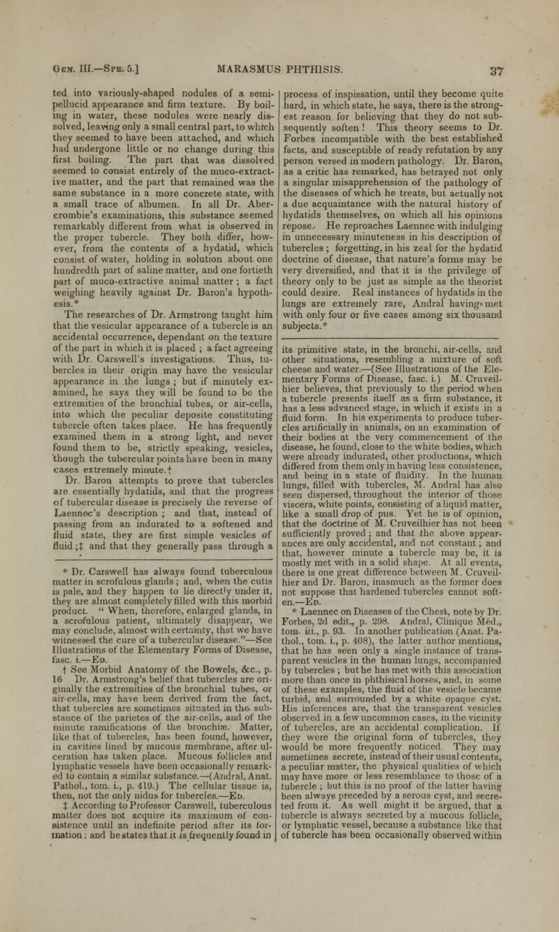 ted into variously-shaped nodules of a semi- pellucid appearance and firm texture. By boil- ing in water, these nodules were nearly dis- solved, leaving only a small central part, to which they seemed to have been attached, and which had undergone little or no change during this first boiling. The part that was dissolved seemed to consist entirely of the muco-extract- ive matter, and the part that remained was the same substance in a more concrete state, with a small trace of albumen. In all Dr. Aber- crombie's examinations, this substance seemed remarkably different from what is observed in the proper tubercle. They both differ, how- ever, from the contents of a hydatid, which consist of water, holding in solution about one hundredth part of saline matter, and one fortieth part of muco-extractive animal matter ; a fact weighing heavily against Dr. Baron's hypoth- esis.* The researches of Dr. Armstrong taught him that the vesicular appearance of a tubercle is an accidental occurrence, dependant on the texture of the part in which it is placed ; a fact agreeing with Dr. Carswell's investigations. Thus, tu- bercles in their origin may have the vesicular appearance in the lungs ; but if minutely ex- amined, he says they will be found to be the extremities of the bronchial tubes, or air-cells, into which the peculiar deposite constituting tubercle often takes place. He has frequently examined them in a strong light, and never found them to be, strictlv speaking, vesicles, though the tubercular points have been in many cases extremely minute, f Dr. Baron attempts to prove that tubercles are essentially hydatids, and that the progress of tubercular disease is precisely the reverse of Laennec's description ; and that, instead of passing from an indurated to a softened and fluid state, they are first simple vesicles of fluid ;J and that they generally pass through a * Dr. Carswell has always found tuberculous matter in scrofulous glands ; and, when the cutis is pale, and they happen to lie direct'y under it, they are almost completely filled with this morbid product.  When, therefore, enlarged glands, in a scrofulous patient, ultimately disappear, we may conclude, almost with certainty, that we have witnessed the cure of a tubercular disease.—See Illustrations of the Elementary Forms of Disease, fasc. i.—Ed. f See Morbid Anatomy of the Bowels, &c, p. 16 Dr. Armstrong's belief that tubercles are ori- ginally the extremities of the bronchial tubes, or air-cells, may have been derived from the fact, that tubercles are sometimes situated in the- sub- stance of the parietes of the air-cells, and of the minute ramifications of the bronchise. Matter, like that of tubercles, has been found, however, in cavities lined by mucous membrane, after ul- ceration has taken place. Mucous follicles and lymphatic vessels have been occasionally remark- ed to contain a similar substance.—(Andral, Anat. Pathol., torn, i., p. 419.) The cellular tissue is, then, not the only nidus for tubercles.—Ed. t According to Professor Carswell, tuberculous matter does not acquire its maximum of con- sistence until an indefinite period after its for- mation : and he states that it is frequently found in process of inspissation, until they become quite hard, in which state, he says, there is the strong- est reason for believing that they do not sub- sequently soften ! This theory seems to Dr. Forbes incompatible with the best established facts, and susceptible of ready refutation by any person versed in modern pathology. Dr. Baron, as a critic has remarked, has betrayed not only a singular misapprehension of the pathology of the diseases of which he treats, but actually not a due acquaintance with the natural history of hydatids themselves, on which all his opinions repose. He reproaches Laennec with indulging in unnecessary minuteness in his description of tubercles ; forgetting, in his zeal for the hydatid doctrine of disease, that nature's forms may be very diversified, and that it is the privilege of theory only to be just as simple as the theorist could desire. Real instances of hydatids in the lungs are extremely rare, Andral having met with only four or five cases among six thousand subjects.* its primitive state, in the bronchi, air-cells, and other situations, resembling a mixture of soft cheese and water.—(See Illustrations of the Ele- mentary Forms of Disease, fasc. i.) M. Cruveil- hier believes, that previously to the period when a tubercle presents itself as a firm substance, it has a less advanced stage, in which it exists in a fluid form. In his experiments to produce tuber- cles artificially in animals, on an examination of their bodies at the very commencement of the disease, he found, close to the white bodies, which were already indurated, other productions, which differed from them only in having less consistence, and being in a state of fluidity. In the human lungs, filled with tubercles, M. Andral has also seen dispersed, throughout the interior of those viscera, white points, consisting of a liquid matter, like a small drop of pus. Yet he is of opinion, that the doctrine of M. Cruveilhier has not been sufficiently proved ; and that the above appear- ances are only accidental, and not constant; and that, however minute a tubercle may be, it is mostly met with in a solid shape. At all events, there is one great difference between M. Cruveil- hier and Dr. Baron, inasmuch as the former does not suppose that hardened tubercles cannot soft- en.—Ed. * Laennec on Diseases of the Chest, note by Dr. Forbes, 2d edit., p. 298. Andral, Clinique Med., torn, hi., p. 93. In another publication (Anat. Pa- thol., torn, i., p. 408), the latter author mentions, that he has seen only a single instance of trans- parent vesicles in the human lungs, accompanied by tubercles ; but he has met with this association more than once in phthisical horses, and, in some of these examples, the fluid of the vesicle became turbid, and surrounded by a white opaque cyst. His inferences are, that the transparent vesicles observed in a few uncommon cases, in the vicinity of tubercles, are an accidental complication. If they were the original form of tubercles, they would be more frequently noticed. They may sometimes secrete, instead of their usual contents, a peculiar matter, the physical qualities of which may have more or less resemblance to those of a tubercle ; but this is no proof of the latter having been always preceded by a serous cyst, and secre- ted from it. As well might it be argued, that a tubercle is always secreted by a mucous follicle, or lymphatic vessel, because a substance like that of tubercle has been occasionally observed within