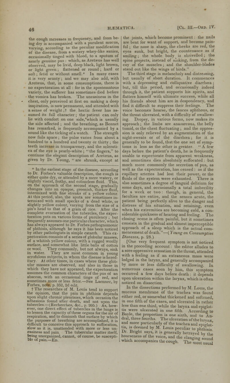 the cough increases m frequency, and from be- ing dry is accompanied with a purulent mucus, varying, according to the peculiar modification of the disease, from a watery whey-like sanies, occasionally tinged with blood, to a sputum of nearly genuine pus : which, as Aretaeus has well observed, may be livid, deep black, light brown, or light green; flattened or round ; hard or soft; fetid or without smell.* In many cases it is very scanty; and we may also add, with Aretaeus, that, in some consumptions, there is no expectoration at all : for in the apostematous variety, the sufferer has sometimes died before the vomica has broken. The uneasiness in the chest, only perceived at first on making a deep inspiration, is now permanent, and attended with a sense of weight ;t the hectic fever has as- sumed its full character; the patient can only lie with comfort on one side,'which is usually the side affected ; and the breathing, as Bennet has remarked, is frequently accompanied by a sound like the ticking of a watch. The strength now fails apace; the pulse varies from about a hundred to a hundred and twenty or thirty ; the teeth increase in transparency, and the scleroti- ca of the eye is pearly-white ;  the fingers, to continue the elegant description of Aretaeus, as given by Dr. Young,  are shrunk, except at * In the earliest stage of the disease, according to Dr. Forbes's valuable description, the cough is either quite dry, or attended by a mere watery, or slightly viscid, frothy, and colourless fluid. This, on the approach of the second stage, gradually changes into an opaque, greenish, thicker fluid, intermixed with fine streaks of a yellow colour. At this period, also, the sputa are sometimes in- termixed with small specks of a dead white, or slightly yellow colour, varying from the size of a pin's head to that of a grain of rice. After the complete evacuation of the tubercles, the expec- toration puts on various forms of purulency ; but frequently assumes one particularcharacter, which has always appeared to Dr. Forbes pathognomonic of phthisis, although he says it has been noticed by other pathologists in simple catarrh. This ex- pectoration consists of a series of globular masses, of a whitish yellow colour, with a rugged woolly surface, and somewhat like little balls of cotton or wool. They commonly, but not always, sink in water. They are most common in young scrofulous subjects, in whom the disease is hered- itary. At other times, in cases where these glob- ular masses are observed, and also in those in which they have not appeared, the expectoration assumes the common characters of the pus of an abscess, with an occasional tinge of red, and sometimes more or less fetor.—See Laennec, by Forbes, note, p. 352, 2d edit. t The researches of M. Louis tend to support the opinion, that the pain in phthisis depends upon slight chronic pleurisies, which occasion the adhesions found after death, and not upon the tubercles.—(Recherches, &c, p. 205.) As, how- ever, one direct effect of tubercles in the lungs is to lessen the capacity of these organs for the air of respiration, and to diminish that surface by which the purposes of breathing are accomplished, it is difficult to conceive this approach to suffocation, slow as it is, unattended with more or less un- easiness and pain. The tubercular matter itself, being unorganized, cannot, of course, be suscepti- ble of pain.—Ed. the joints, which become prominent : the nails are bent for want of support, and become pain- ful ; the nose is sharp, the cheeks are red, the eyes sunk, but bright, the countenance as if smiling; the whole body _ is shrivelled ; the spine projects, instead of sinking, from the de- cay of the muscles; and the shoulder-blades stand out like the wings of birds. The third stage is melancholy and distressing, but usually of short duration. It commences with a depressing and colliquative diarrhoea ; but, till this period, and occasionally indeed through it, the patient supports his spirits, and flatters himself with ultimate success, while all his friends about him are in despondency, and find it difficult to suppress their feelings. The voice becomes hoarse, the fauces aphthous, or the throat ulcerated, with a difficulty of swallow- ing. Dropsy, in various forms, now makes its approach; the limbs are anasarcous, the belly tumid, or the chest fluctuating ; and the oppres- sion is only relieved by an augmentation of the night-sweats or of the diarrhoea; for it is generally to be found, that the one set of symp- toms is less as the other is greater.  A few days before the patient's death, he is frequently unable to expectorate from apparent weakness, and sometimes dies absolutely suffocated : but much more commonly the secretion of pus, as well as the expectoration, has ceased : as if the capillary arteries had lost their power, or the fluids of the system were exhausted. There is also sometimes a degree of languid delirium for some days, and occasionally a total imbecility for a week or two: though, in general, the faculties are entire, and the senses acute, the patient being perfectly alive to the danger and distress of his situation, and retaining, even when his extremities are becoming cold, a con- siderable quickness of hearing and feeling. The closing scene is often painful, but it sometimes consists in the gradual and almost imperceptible approach of a sleep which is the actual com- mencement of death.—(Young on Consumptive Diseases, p. 28.) [One very frequent symptom is not noticed in the preceding account: the editor alludes to a sore oppressive sensation in the throat, attended with a feeling as if an extraneous mass were lodged in the larynx, and generally accompanied by more or less difficulty of swallowing In numerous cases seen by him, this symptom occurred a few days before death: it depends upon ulceration within the larynx, which is often noticed on dissection. In the dissections performed by M. Louis, the mucous membrane of the trachea was found either red, or somewhat thickened and softened, in one fifth of the cases, and ulcerated in rather less than one third, while the larynx and epiglot- tis were ulcerated in one fifth. According to Bayle, the proportion is one sixth, and to An- dral, three fourths. The ulceration of the larynx and more particularly of the trachea and epic-lot' tis, is deemed by M. Louis peculiar to phthisis Dr. Bright says, it is generally betrayed bv the hoarseness of the voice, and the clanging sound which accompanies the cough. The most usual