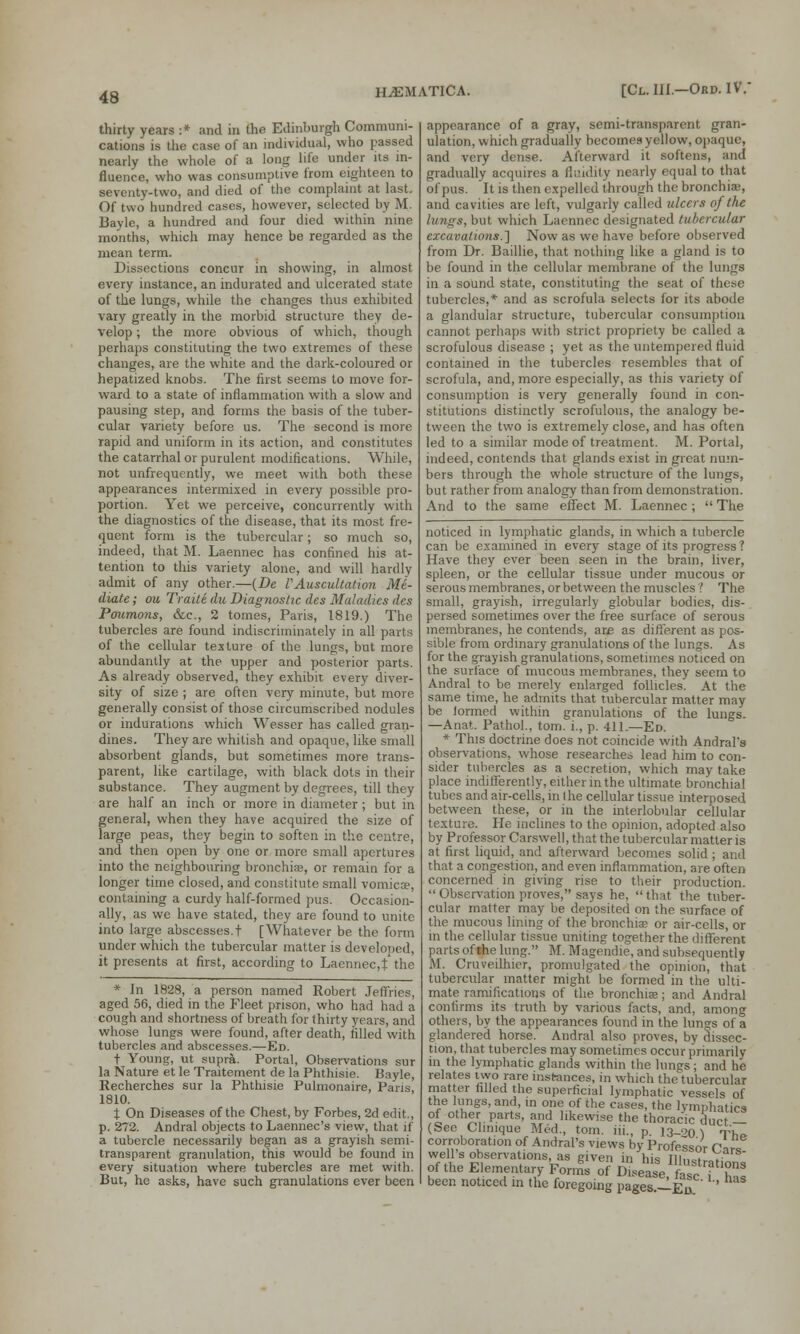 thirty years :* and in the Edinburgh Communi- cations is the case of an individual, who passed nearly the whole of a long life under its in- fluence, who was consumptive from eighteen to seventy-two, and died of the complaint at last. Of two hundred cases, however, selected by M. Bayle, a hundred and four died within nine months, which may hence be regarded as the mean term. Dissections concur in showing, in almost every instance, an indurated and ulcerated state of the lungs, while the changes thus exhibited vary greatly in the morbid structure they de- velop ; the more obvious of which, though perhaps constituting the two extremes of these changes, are the white and the dark-coloured or hepatized knobs. The first seems lo move for- ward to a state of inflammation with a slow and pausing step, and forms the basis of the tuber- cular variety before us. The second is more rapid and uniform in its action, and constitutes the catarrhal or purulent modifications. While, not unfrequently, we meet with both these appearances intermixed in every possible pro- portion. Yet we perceive, concurrently with the diagnostics of the disease, that its most fre- quent form is the tubercular; so much so, indeed, that M. Laennec has confined his at- tention to this variety alone, and will hardly admit of any other.—(De VAuscultation M6- diate; on Traiti du Diagnostic des Maladies des Poumons, &c, 2 tomes, Paris, 1819.) The tubercles are found indiscriminately in all parts of the cellular texture of the lungs, but more abundantly at the upper and posterior parts. As already observed, they exhibit every diver- sity of size ; are often very minute, but more generally consist of those circumscribed nodules or indurations which Wesser has called gran- dines. They are whitish and opaque, like small absorbent glands, but sometimes more trans- parent, like cartilage, with black dots in their substance. They augment by degrees, till they are half an inch or more in diameter; but in general, when they have acquired the size of large peas, they begin to soften in the centre, and then open by one or more small apertures into the neighbouring bronchia;, or remain for a longer time closed, and constitute small vomica?, containing a curdy half-formed pus. Occasion- ally, as we have stated, they are found to unite into large abscesses.! [Whatever be the form under which the tubercular matter is developed, it presents at first, according to Laennec,t the * In 1828, a person named Robert Jeffries, aged 56, died in the Fleet prison, who had had a cough and shortness of breath for thirty years, and whose lungs were found, after death, rilled with tubercles and abscesses.—Ed. + Young, ut supra. Portal, Observations sur la Nature et le Traitement de la Phthisie. Bayle, Recherches sur la Phthisie Pulmonaire, Paris, 1810. % On Diseases of the Chest, by Forbes, 2d edit., p. 272. Andral objects to Laennec's view, that if a tubercle necessarily began as a grayish semi- transparent granulation, this would be found in every situation where tubercles are met with. But, he asks, have such granulations ever been appearance of a gray, semi-transparent gran- ulation, which gradually becomes yellow, opaque, and very dense. Afterward it softens, and gradually acquires a fluidity nearly equal to that of pus. It is then expelled through the bronchia?, and cavities are left, vulgarly called ulcers of the lungs, but which Laennec designated tubercular excavations.] Now as we have before observed from Dr. Baillie, that nothing like a gland is to be found in the cellular membrane of the lungs in a sound state, constituting the seat of these tubercles,* and as scrofula selects for its abode a glandular structure, tubercular consumption cannot perhaps with strict propriety be called a scrofulous disease ; yet as the untempered fluid contained in the tubercles resembles that of scrofula, and, more especially, as this variety of consumption is very generally found in con- stitutions distinctly scrofulous, the analogy be- tween the two is extremely close, and has often led to a similar mode of treatment. M. Portal, indeed, contends that glands exist in great num- bers through the whole structure of the lungs, but rather from analogy than from demonstration. And to the same effect M. Laennec;  The noticed in lymphatic glands, in which a tubercle can be examined in every stage of its progress 1 Have they ever been seen in the brain, liver, spleen, or the cellular tissue under mucous or serous membranes, or between the muscles ? The small, grayish, irregularly globular bodies, dis- persed sometimes over the free surface of serous membranes, he contends, are as different as pos- sible from ordinary granulations of the lungs. As for the grayish granulations, sometimes noticed on the surface of mucous membranes, they seem to Andral to be merely enlarged follicles. At the same time, he admits that tubercular matter may be Jormed within granulations of the lungs. —Anat. Pathol., torn, i., p. 411.—Ed. * This doctrine does not coincide with Andral's observations, whose researches lead him to con- sider tubercles as a secretion, which may take place indifferently, either in the ultimate bronchial tubes and air-cells, in the cellular tissue interposed between these, or in the interlobular cellular texture. He inclines to the opinion, adopted also by Professor Carswell, that the tubercular matter is at first liquid, and afterward becomes solid; and that a congestion, and even inflammation, are often concerned in giving rise to their production.  Observation proves, says he,  that the tuber- cular matter may be deposited on the surface of the mucous lining of the bronchia? or air-cells, or in the cellular tissue uniting together the different parts of the lung. M. Magendie, and subsequently M. Cruveilhier, promulgated the opinion, that tubercular matter might be formed in the ulti- mate ramifications of the bronchia;; and Andral confirms its truth by various facts, and, among others, by the appearances found in the lungs of a glandered horse. Andral also proves, by dissec- tion, that tubercles may sometimes occur primarily in the lymphatic glands within the lungs ; and he relates ivyo rare instances, in which the tubercular matter filled the superficial lymphatic vessels of the lungs, and, in one of the cases, the lymphatics °£ other parts, and likewise the thoracic duct — (See Chmque Med., torn, hi., p I3_o0 \ T'hp. corroboration of Andral's views by Professor CarT well s observations, as given in hi« Tli„ . V. ™ of the Elementary Forms of? D^ease fewTT* been noticed in the foregoing pages.—Eu.