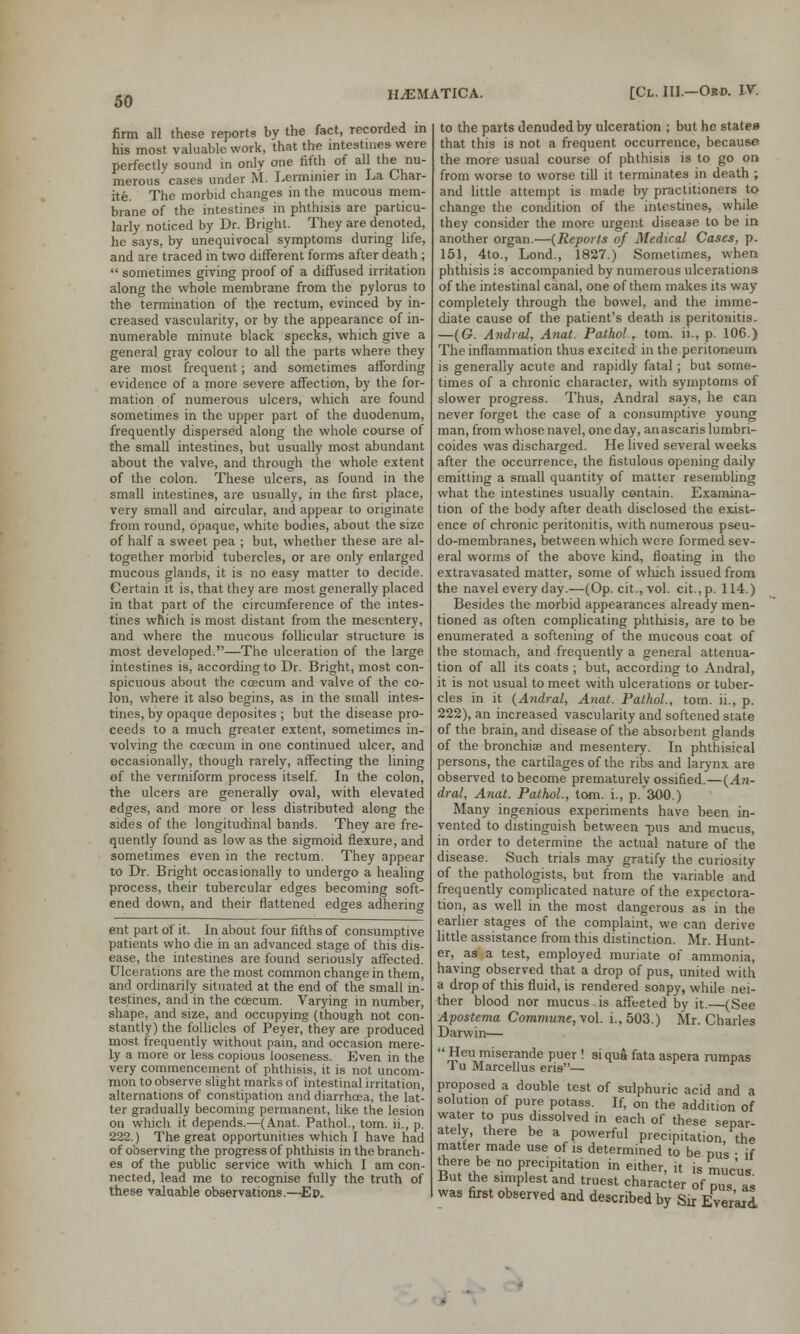 firm all these reports by the fact, recorded in his most valuable work, that the intestines were perfectly sound in only one fifth of all the nu- merous cases under M. Lerminier in La Char- ite. The morbid changes in the mucous mem- brane of the intestines in phthisis are particu- larly noticed by Dr. Bright. They are denoted, he says, by unequivocal symptoms during life, and are traced in two different forms after death;  sometimes giving proof of a diffused irritation along the whole membrane from the pylorus to the termination of the rectum, evinced by in- creased vascularity, or by the appearance of in- numerable minute black specks, which give a general gray colour to all the parts where they are most frequent; and sometimes affording evidence of a more severe affection, by the for- mation of numerous ulcers, which are found sometimes in the upper part of the duodenum, frequently dispersed along the whole course of the small intestines, but usually most abundant about the valve, and through the whole extent of the colon. These ulcers, as found in the small intestines, are usually, in the first place, very small and circular, and appear to originate from round, opaque, white bodies, about the size of half a sweet pea ; but, whether these are al- together morbid tubercles, or are only enlarged mucous glands, it is no easy matter to decide. Certain it is, that they are most generally placed in that part of the circumference of the intes- tines which is most distant from the mesentery, and where the mucous follicular structure is most developed.—The ulceration of the large intestines is, according to Dr. Bright, most con- spicuous about the coecum and valve of the co- lon, where it also begins, as in the small intes- tines, by opaque deposites ; but the disease pro- ceeds to a much greater extent, sometimes in- volving the coecum in one continued ulcer, and occasionally, though rarely, affecting the lining of the vermiform process itself. In the colon, the ulcers are generally oval, with elevated edges, and more or less distributed along the sides of the longitudinal bands. They are fre- quently found as low as the sigmoid flexure, and sometimes even in the rectum. They appear to Dr. Bright occasionally to undergo a healing process, their tubercular edges becoming soft- ened down, and their flattened edges adhering ent part of it. In about four fifths of consumptive patients who die in an advanced stage of this dis- ease, the intestines are found seriously affected. Ulcerations are the most common change in them, and ordinarily situated at the end of the small in- testines, and in the ccecum. Varying in number, shape, and size, and occupying (though not con- stantly) the follicles of Peyer, they are produced most frequently without pain, and occasion mere- ly a more or less copious looseness. Even in the very commencement of phthisis, it is not uncom- mon to observe slight marks of intestinal irritation, alternations of constipation and diarrhoea, the lat- ter gradually becoming permanent, like the lesion on which it depends.—(Anat. Pathol., torn, ii., p. 222.) The great opportunities which I have had of observing the progress of phthisis in the branch- es of the public service with which I am con- nected, lead me to recognise fully the truth of these valuable observations.—Ep» to the parts denuded by ulceration ; but he states that this is not a frequent occurrence, because the more usual course of phthisis is to go on from worse to worse till it terminates in death ; and little attempt is made by practitioners to change the condition of the intestines, while they consider the more urgent disease to be in another organ.—(Reports of Medical Cases, p. 151, 4to., Lond., 1827.) Sometimes, when phthisis is accompanied by numerous ulcerations of the intestinal canal, one of them makes its way completely through the bowel, and the imme- diate cause of the patient's death is peritonitis. —(G. Andral, Anat. Pathol.T torn, ii., p. 106.) The inflammation thus excited in the peritoneum is generally acute and rapidly fatal; but some- times of a chronic character, with symptoms of slower progress. Thus, Andral says, he can never forget the case of a consumptive young man, from whose navel, one day, anascaris lumbri- coides was discharged. He lived several weeks after the occurrence, the fistulous opening daily emitting a small quantity of matter resembling what the intestines usually contain. Examina- tion of the body after death disclosed the exist- ence of chronic peritonitis, with numerous pseu- do-membranes, between which were formed sev- eral worms of the above kind, floating in the extravasated matter, some of which issued from the navel every day.—(Op. cit., vol. cit.,p. 114.) Besides the morbid appearances already men- tioned as often complicating phthisis, are to be enumerated a softening of the mucous coat of the stomach, and frequently a general attenua- tion of all its coats ; but, according to Andral, it is not usual to meet with ulcerations or tuber- cles in it (Andral, Anat. Pathol., torn, ii., p. 222), an increased vascularity and softened state of the brain, and disease of the absorbent glands of the bronchia? and mesentery. In phthisical persons, the cartilages of the ribs and larynx are observed to become prematurely ossified.—(An- dral, Anat. Pathol., torn, i., p. 300.) Many ingenious experiments have been in- vented to distinguish between -pus and mucus, in order to determine the actual nature of the disease. Such trials may gratify the curiosity of the pathologists, but from the variable and frequently complicated nature of the expectora- tion, as well in the most dangerous as in the earlier stages of the complaint, we can derive little assistance from this distinction. Mr. Hunt- er, as a test, employed muriate of ammonia, having observed that a drop of pus, united with a drop of this fluid, is rendered soapy, while nei- ther blood nor mucus is affected by it.—(See Apostema Commune, vol. i.,503.) Mr. Charles Darwin—  ™ eu miserande puer ! si qua fata aspera rumpas Tu Marcellus eris— proposed a double test of sulphuric acid and a solution of pure potass. If, on the addition of water to pus dissolved in each of these separ ately, there be a powerful precipitation the matter made use of is determined to be pus • if there be no precipitation in either, it is mucus But the simplest and truest character of pus as was first observed and described by Sir EveVaid