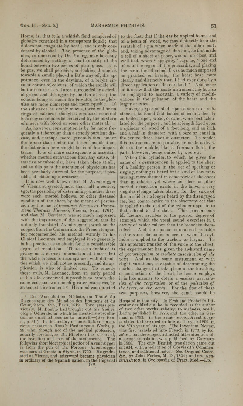 Home, is, lhat it is a whitish fluid composed of globules contained in a transparent liquid ; that it does not coagulate by heat; and is only con- densed by alcohol. The presence of the glob- ules, as remarked by Dr. Young, may be easily determined by putting a small quantity of the liquid between two pieces of plate-glass. If it be pus, we shall perceive, on looking through it towards a candle placed a little way off, the ap- pearance, even in the daytime, of a bright cir- cular corona of. colours, of which the candle will be the centre ; a red area surrounded by a circle of green, and this again by another of red ; the colours being so much the brighter, as the glob- ules are more numerous and more equable. If the substance be simply mucus, there will be no rings of colours ; though a confused coloured halo may sometimes be perceived by the mixture of mucus with blood or some other material. As, however, consumption is by far more fre- quently a tubercular than a strictly purulent dis- ease, and, perhaps, more generally fatal under the former than under the latter modification, the distinction here sought for is of less impor- tance. It is of more consequence to ascertain whether morbid excavations from any cause, ul- cerative or tubercular, have taken place at all; and to this point the attention of physicians has been peculiarly directed, for the purpose, if pos- sible, of obtaining a criterion. It is now well known that M. Avenbrugger of Vienna suggested, more than half a century ago, the possibility of determining whether there were such morbid hollows, or other diseased condition of the chest, by the means of percus- sion by the hand {Inventum Novum ex Percus- sione Thoracis Humani, Vienna, 8vo., 1761): and that M. Corvisart was so much impressed with the importance of the suggestion, that he not only translated Avenbrugger's work on the subject from the German into the French tongue, but recommended his method warmly in his Clinical Lectures, and employed it so generally in his practice as to obtain for it a considerable degree of reputation. There is no doubt of its giving us a correct information at times: but the whole process is accompanied with difficul- ties which we shall notice presently, and its ap- plication is also of limited use. To remedy these evils, M. Laennec, from an early period of his life, conceived it possible to attain the same end, and with much greater exactness, by an acoustic instrument.* His mind was directed * De l'Auscultation Mediate, ou Traite du Diagnostique des Maladies des Poumons et du Coeur, 2 torn., 8vo., Paris, 1819. Two years pre- viously, M. Donble had brought out his Semei- ologie Generale, in which he mentions ausculta- tion as a method peculiar to himself.—(See torn. ii., p. 31.) In the history of auscultation is a cu- rious passage in Hook's Posthumous Works, p. 39, who, though not of the medical profession, actually foretold, as Dr. Eiliotson has observed, the invention and uses of the stethoscope. The following short biographical notice of Avenbrugger is from the pen of Dr. Forbes :—Avenbrugger was born at Graets in Styria, in 1722. He gradu- ated at Vienna, and afterward became physician in ordinary of the Spanish nation, in the Imperial D2 to the fact, that if the ear be applied to one end of a beam of wood, we may distinctly hear the scratch of a pin when made at the other end : and, taking advantage of this hint, he first made a roll of a sheet of paper, wound up close, and well tied, when  applying, says he,  one end of it to the region of the pracordia, and placing the ear at the other end, I was as much surprised as gratified on hearing the heart beat more clearly and distinctly than I had ever done by a direct application of the ear itself. And hence he foresaw that the same instrument might also be employed to ascertain a variety of modifi- cations in the pulsation of the heart and the larger arteries. Having experimented upon a series of sub- stances, he found that bodies of such a density as folded paper, wood, or cane, were best calcu- lated for the purpose; and he at length fixed upon a cylinder of wood of a foot long, and an inch and a half in diameter, with a bore or canal in the centre three lines in diameter. To render this instrument more portable, he made it divis- ible in the middle, like a German flute, the parts, however, being united by a screw. When this cylinder, to which he gives the name of a stethoscope, is applied to the chest of a healthy person in the act of speaking or singing, nothing is heard but a kind of low mur- muring, more distinct in some parts of the chest than in others : yet where an ulcer or other morbid excavation exists in the lungs, a very singular change takes place ; for the voice of the invalid is no longer heard by the disengaged ear, but comes entire to the observant ear that is applied to the end of the cylinder opposite to that affixed to the chest. This phenomenon M. Laennec ascribes to the greater degree of strength which the vocal sound exercises in a cavity of wider calibre than the bronchias them- selves. And the opinion is rendered probable as the same phenomenon occurs when the cyl- inder is applied to the trachea or larynx. To this apparent transfer of the voice to the chest, the experimenter has given the awkward name of pectoriloquism, or mediate auscultation of the voice. And as the same instrument, or with slight variations, is capable of determining the morbid changes that take place in the breathing or contraction of the heart, he hence employs it in like manner to obtain a mediate ausculta- tion of the respiration, or of the pulsation of the heart, or the aorta. For the first of these two purposes, however, the canal should be Hospital in that city. In Ersh and Puchelt's Lit- eratur der Medicin, he is recorded as the author of two other works, relating to madness, one in Latin, published in 1776, and the other in Ger- man, in 1783. In the same record, Avenbrugger is stated to have died so late as the year 1809, in the 87th year of his age. The Inventum Novum was first translated into French in 1770, by Ro- ziere ; but the subject attracted little attention till a second translation was published by Corvisart in 1808. The only English translation came out in 1824, with a selection of Corvisart's Commen- taries, and additional notes.—See Original Cases, &c, by John Forbes, M. D., 1824; and art. Aus- cultation, in Cyclopaedia of Pract. Med.—Ed.