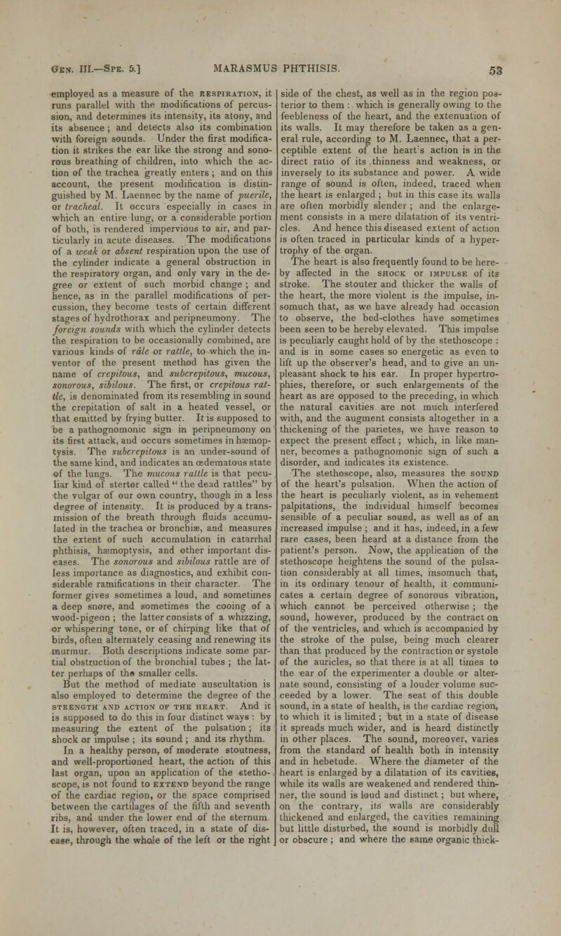 employed as a measure of the respiration, it runs parallel with the modifications of percus- sion, and determines its intensity, its atony, and its absence ; and detects also its combination with foreign sounds. Under the first modifica- tion it strikes the ear like the strong and sono- rous breathing of children, into which the ac- tion of the trachea greatly enters ; and on this account, the present modification is distin- guished by M. Laennec by the name of puerile, or tracheal. It occurs especially in cases in which an entire lung, or a considerable portion of both, is rendered impervious to air, and par- ticularly in acute diseases. The modifications of a weak or absent respiration upon the use of the cylinder indicate a general obstruction in the respiratory organ, and only vary in the de- gree or extent of such morbid change ; and hence, as in the parallel modifications of per- cussion, they become tests of certain different stages of hydrothorax and peripneumony. The foreign sounds with which the cylinder detects the respiration to be occasionally combined, are various kinds of rale or rattle, to which the in- ventor of the present method has given the name of crepitous, and subcrepitous, mucous, sonorous, sibilous. The first, or crepitous rat- tle, is denominated from its resembling in sound the crepitation of salt in a heated vessel, or that emitted by frying butter. It is supposed to be a pathognomonic sign in peripneumony on its first attack, and occurs sometimes in haemop- tysis. The subcrepitous is an under-sound of the same kind, and indicates an cedematous state of the lungs. The mucous rattle is that pecu- liar kind of stertor called the dead rattles by the vulgar of our own country, though in a less degree of intensity. It is produced by a trans- mission of the breath through fluids accumu- lated in the trachea or bronchia?, and measures the extent of such accumulation in catarrhal phthisis, haemoptysis, and other important dis- eases. The sonorous and sibilous rattle are of less importance as diagnostics, and exhibit con- siderable ramifications in their character. The former gives sometimes a loud, and sometimes a deep snore, and sometimes the cooing of a wood-pigeon ; the latter consists of a whizzing, or whispering tone, or ef chirping like that of birds, often alternately ceasing and renewing its murmur. Both descriptions indicate some par- tial obstruction of the bronchial tubes ; the lat- ter perhaps of the smaller cells. But the method of mediate auscultation is also employed to determine the degree of the STRENGTH AND ACTION OF THE HEART. And it is supposed to do this in four distinct ways : by measuring the extent of the pulsation; its shock or impulse ; its sound ; and its rhythm. In a healthy person, of moderate stoutness, and well-proportioned heart, the action of this last organ, upon an application of the stetho- scope, is not found to extend beyond the range of the cardiac region, or the space comprised between the cartilages of the fifth and seventh ribs, and under the lower end of the sternum. It is, however, often traced, in a state of dis- ease, through the whole of the left or the right side of the chest, as well as in the region pos- terior to them : which is generally owing to the feebleness of the heart, and the extenuation of its walls. It may therefore be taken as a gen- eral rule, according to M. Laennec, that a per- ceptible extent of the hearts action is in the direct ratio of its thinness and weakness, or inversely to its substance and power. A wide range of sound is often, indeed, traced when the heart is enlarged ; but in this case its walls are often morbidly slender ; and the enlarge- ment consists in a mere dilatation of its ventri- cles. And hence this diseased extent of action is often traced in particular kinds of a hyper- trophy of the organ. The heart is also frequently found to be here- by affected in the shock or impulse of its stroke. The stouter and thicker the walls of the heart, the more violent is the impulse, in- somuch that, as we have already had occasion to observe, the bed-clothes have sometimes been seen to be hereby elevated. This impulse is peculiarly caught hold of by the stethoscope : and is in some cases so energetic as even to lift up the observer's head, and to give an un- pleasant shock to his ear. In proper hypertro- phies, therefore, or such enlargements of the heart as are opposed to the preceding, in which the natural cavities are not much interfered with, and the augment consists altogether in a thickening of the parietes, we have reason to expect the present effect; which, in like man- ner, becomes a pathognomonic sign of such a disorder, and indicates its existence. The stethoscope, also, measures the sound of the heart's pulsation. When the action of the heart is peculiarly violent, as in vehement palpitations, the individual himself becomes sensible of a peculiar sound, as well as of an increased impulse ; and it has, indeed, in a few rare cases, been heard at a distance from the patient's person. Now, the application of the stethoscope heightens the sound of the pulsa- tion considerably at all times, insomuch that, in its ordinary tenour of health, it communi- cates a certain degree of sonorous vibration, which cannot be perceived otherwise ; the sound, however, produced by the contract oa of the ventricles, and which is accompanied by the stroke of the pulse, being much clearer than that produced by the contraction or systole of the auricles, so that there is at all times to the ear of the experimenter a double or alter- nate sound, consisting of a louder volume suc- ceeded by a lower. The seat of this double sound, in a state of health, is the cardiac region, to which it is limited ; but in a state of disease it spreads much wider, and is heard distinctly in other places. The sound, moreover, varies from the standard of health both in intensity and in hebetude. Where the diameter of the heart is enlarged by a dilatation of its cavities, while its walls are weakened and rendered thin- ner, the sound is loud and distinct ; but where, on the contrary, its walls are considerably thickened and enlarged, the cavities remaining but little disturbed, the sound is morbidly dull or obscure ; and where the same organic thick-