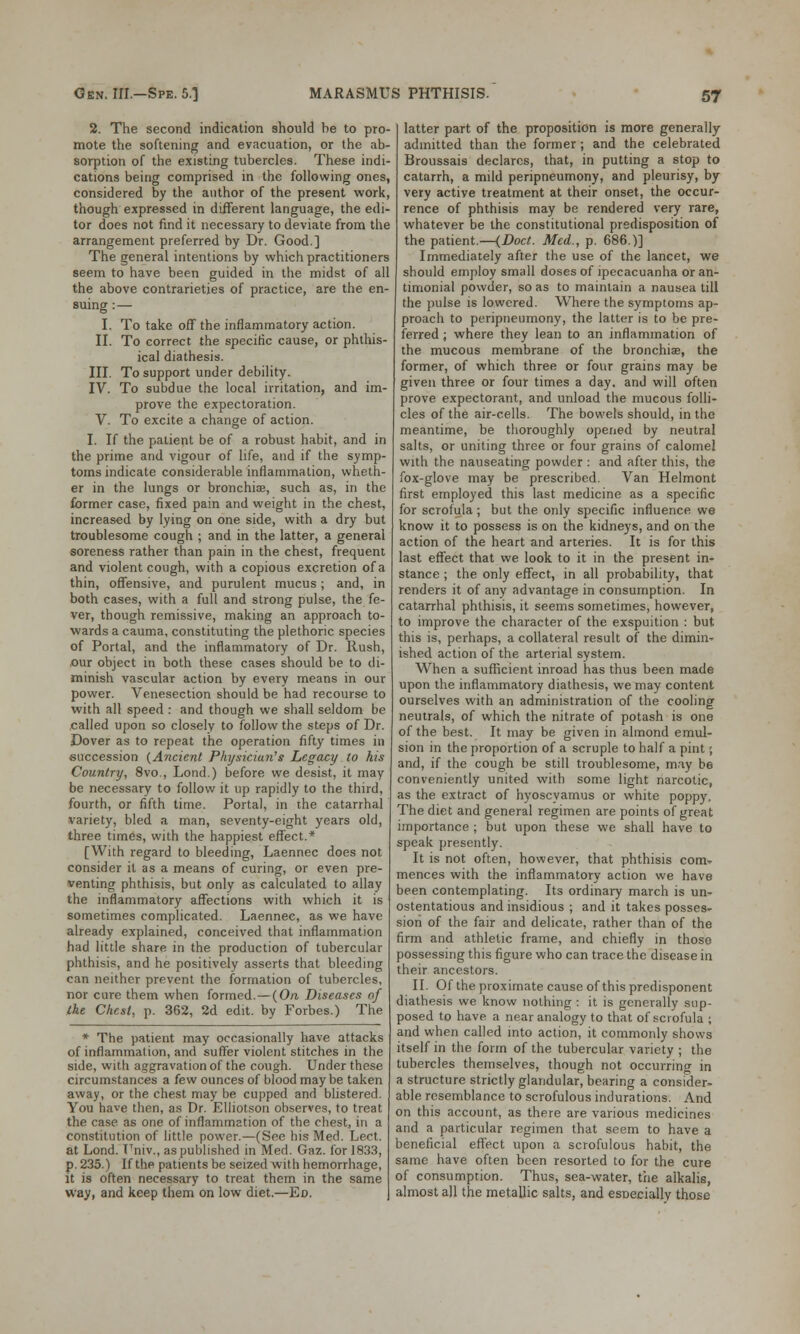 2. The second indication should be to pro- mote the softening and evacuation, or the ab- sorption of the existing tubercles. These indi- cations being comprised in the following ones, considered by the author of the present work, though expressed in different language, the edi- tor does not find it necessary to deviate from the arrangement preferred by Dr. Good] The general intentions by which practitioners seem to have been guided in the midst of all the above contrarieties of practice, are the en- suing :— I. To take off the inflammatory action. II. To correct the specific cause, or phthis- ical diathesis. III. To support under debility. IV. To subdue the local irritation, and im- prove the expectoration. V. To excite a change of action. I. If the patient be of a robust habit, and in the prime and vigour of life, and if the symp- toms indicate considerable inflammation, wheth- er in the lungs or bronchia?, such as, in the former case, fixed pain and weight in the chest, increased by lying on one side, with a dry but troublesome cough ; and in the latter, a general soreness rather than pain in the chest, frequent and violent cough, with a copious excretion of a thin, offensive, and purulent mucus ; and, in both cases, with a full and strong pulse, the fe- ver, though remissive, making an approach to- wards a cauma, constituting the plethoric species of Portal, and the inflammatory of Dr. Rush, our object in both these cases should be to di- minish vascular action by every means in our power. Venesection should be had recourse to with all speed : and though we shall seldom be called upon so closely to follow the steps of Dr. Dover as to repeat the operation fifty times in succession (Ancient Physician's Legacy to his Country, 8vo., Lond.) before we desist, it may be necessary to follow it up rapidly to the third, fourth, or fifth time. Portal, in the catarrhal variety, bled a man, seventy-eight years old, three times, with the happiest effect.* [With regard to bleeding, Laennec does not consider it as a means of curing, or even pre- venting phthisis, but only as calculated to allay the inflammatory affections with which it is sometimes complicated. Laennec, as we have already explained, conceived that inflammation had little share in the production of tubercular phthisis, and he positively asserts that bleeding can neither prevent the formation of tubercles, nor cure them when formed.—(On Diseases of Ike Chest, p. 362, 2d edit, by Forbes.) The * The patient may occasionally have attacks of inflammation, and suffer violent stitches in the side, with aggravation of the cough. Under these circumstances a few ounces of blood may be taken away, or the chest may be cupped and blistered. You have then, as Dr. Elliotson observes, to treat the case as one of inflammation of the chest, in a constitution of little power.—(See his Med. Lect. at Lond. Univ., as published in Med. Gaz. for 1833, p. 235.) If the patients be seized with hemorrhage, it is often necessary to treat them in the same way, and keep them on low diet.—Ed. latter part of the proposition is more generally admitted than the former; and the celebrated Broussais declares, that, in putting a stop to catarrh, a mild peripneumony, and pleurisy, by very active treatment at their onset, the occur- rence of phthisis may be rendered very rare, whatever be the constitutional predisposition of the patient.—(Doct. Med., p. 686.)] Immediately after the use of the lancet, we should employ small doses of ipecacuanha or an- timonial powder, so as to maintain a nausea till the pulse is lowered. Where the symptoms ap- proach to peripneumony, the latter is to be pre- ferred ; where they lean to an inflammation of the mucous membrane of the bronchia?, the former, of which three or four grains may be given three or four times a day. and will often prove expectorant, and unload the mucous folli- cles of the air-cells. The bowels should, in the meantime, be thoroughly opened by neutral salts, or uniting three or four grains of calomel with the nauseating powder : and after this, the fox-glove may be prescribed. Van Helmont first employed this last medicine as a specific for scrofula; but the only specific influence we know it to possess is on the kidneys, and on the action of the heart and arteries. It is for this last effect that we look to it in the present in- stance ; the only effect, in all probability, that renders it of any advantage in consumption. In catarrhal phthisis, it seems sometimes, however, to improve the character of the exspuition : but this is, perhaps, a collateral result of the dimin- ished action of the arterial system. When a sufficient inroad has thus been made upon the inflammatory diathesis, we may content ourselves with an administration of the cooling neutrals, of which the nitrate of potash is one of the best. It may be given in almond emul- sion in the proportion of a scruple to half a pint; and, if the cough be still troublesome, may be conveniently united with some light narcotic, as the extract of hyoscyamus or white poppy. The diet and general regimen are points of great importance ; but upon these we shall have to speak presently. It is not often, however, that phthisis com- mences with the inflammatory action we have been contemplating. Its ordinary march is un- ostentatious and insidious ; and it takes posses- sion of the fair and delicate, rather than of the firm and athletic frame, and chiefly in those possessing this figure who can trace the disease in their ancestors. II. Of the proximate cause of this predisponent diathesis we know nothing : it is generally sup- posed to have a near analogy to that of scrofula ; and when called into action, it commonly shows itself in the form of the tubercular variety ; the tubercles themselves, though not occurring in a structure strictly glandular, bearing a consider- able resemblance to scrofulous indurations. And on this account, as there are various medicines and a particular regimen that seem to have a beneficial effect upon a scrofulous habit, the same have often been resorted to for the cure of consumption. Thus, sea-water, the alkalis, almost all the metallic salts, and esDecially those