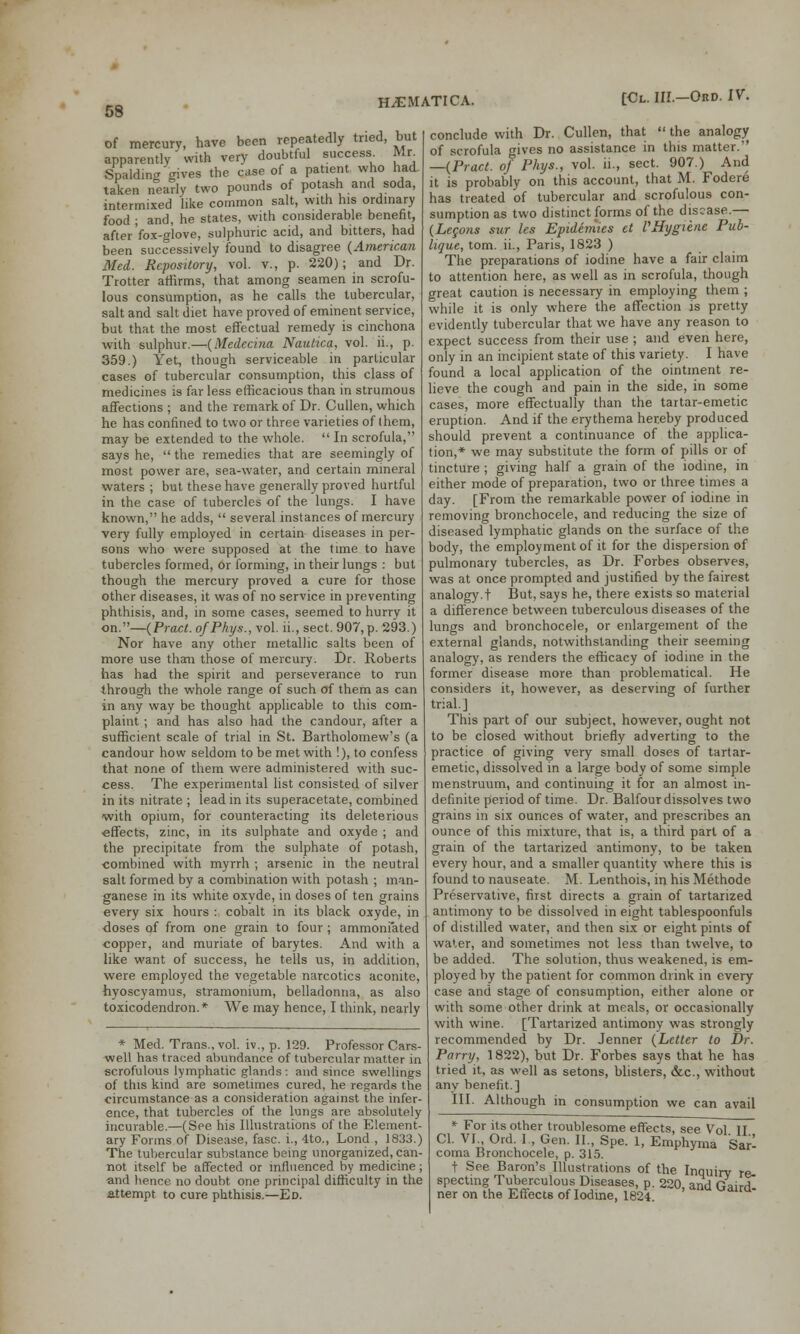 of mercury, have been repeatedly tried, but apparently ' with very doubtful success. Mr. Spalding gives the case of a patient who had taken nearly two pounds of potash and soda, intermixed like common salt, with his ordinary food ; and, he states, with considerable benefit, after fox-glove, sulphuric acid, and bitters, had been successively found to disagree (American Med. Repository, vol. v., p. 220); and Dr. Trotter affirms, that among seamen in scrofu- lous consumption, as he calls the tubercular, salt and salt diet have proved of eminent service, but that the most effectual remedy is cinchona with sulphur.—(Medecina Nautica, vol. ii., p. 359.) Yet, though serviceable in particular cases of tubercular consumption, this class of medicines is far less efficacious than in strumous affections ; and the remark of Dr. Cullen, which he has confined to two or three varieties of them, may be extended to the whole.  In scrofula, says he,  the remedies that are seemingly of most power are, sea-water, and certain mineral waters ; but these have generally proved hurtful in the case of tubercles of the lungs. I have known, he adds,  several instances of mercury very fully employed in certain diseases in per- sons who were supposed at the time to have tubercles formed, or forming, in their lungs : but though the mercury proved a cure for those other diseases, it was of no service in preventing phthisis, and, in some cases, seemed to hurry it on.—(Pract. ofPhys., vol. ii., sect. 907, p. 293.) Nor have any other metallic salts been of more use than those of mercury. Dr. Roberts has had the spirit and perseverance to run through the whole range of such of them as can in any way be thought applicable to this com- plaint ; and has also had the candour, after a sufficient scale of trial in St. Bartholomew's (a candour how seldom to be met with !), to confess that none of them were administered with suc- cess. The experimental list consisted of silver in its nitrate ; lead in its superacetate, combined with opium, for counteracting its deleterious effects, zinc, in its sulphate and oxyde ; and the precipitate from the sulphate of potash, combined with myrrh ; arsenic in the neutral salt formed by a combination with potash ; man- ganese in its white oxyde, in doses of ten grains every six hours : cobalt in its black oxyde, in doses of from one grain to four ; ammoniated copper, and muriate of barytes. And with a like want of success, he tells us, in addition, were employed the vegetable narcotics aconite, hyoscyamus, stramonium, belladonna, as also toxicodendron.* We may hence, I think, nearly * Med. Trans., vol. iv., p. 129. Professor Cars- well has traced abundance of tubercular matter in scrofulous lymphatic glands : and since swellings of this kind are sometimes cured, he regards the circumstance as a consideration against the infer- ence, that tubercles of the lungs are absolutely incurable.—(See his Illustrations of the Element- ary Forms of Disease, fasc. i., 4to., Lond , 1833.) The tubercular substance being unorganized, can- not itself be affected or influenced by medicine; and hence no doubt one principal difficulty in the attempt to cure phthisis.—Ed. conclude with Dr. Cullen, that  the analogy of scrofula gives no assistance in this matter. —(Pract. of Phys., vol. ii., sect. 907.) And it is probably on this account, that M. Fodere has treated of tubercular and scrofulous con- sumption as two distinct forms of the disease.— (Legons sur les Epidemics ct VHygiene Pub- lique, torn, ii., Paris, 1823 ) The preparations of iodine have a fair claim to attention here, as well as in scrofula, though great caution is necessary in employing them ; while it is only where the affection is pretty evidently tubercular that we have any reason to expect success from their use ; and even here, only in an incipient state of this variety. I have found a local application of the ointment re- lieve the cough and pain in the side, in some cases, more effectually than the tartar-emetic eruption. And if the erythema hereby produced should prevent a continuance of the applica- tion,* we may substitute the form of pills or of tincture ; giving half a grain of the iodine, in either mode of preparation, two or three times a day. [From the remarkable power of iodine in removing bronchocele, and reducing the size of diseased lymphatic glands on the surface of the body, the employment of it for the dispersion of pulmonary tubercles, as Dr. Forbes observes, was at once prompted and justified by the fairest analogy.! But, says he, there exists so material a difference between tuberculous diseases of the lungs and bronchocele, or enlargement of the external glands, notwithstanding their seeming analogy, as renders the efficacy of iodine in the former disease more than problematical. He considers it, however, as deserving of further trial.] This part of our subject, however, ought not to be closed without briefly adverting to the practice of giving very small doses of tartar- emetic, dissolved in a large body of some simple menstruum, and continuing it for an almost in- definite period of time. Dr. Balfour dissolves two grains in six ounces of water, and prescribes an ounce of this mixture, that is, a third part of a grain of the tartarized antimony, to be taken every hour, and a smaller quantity where this is found to nauseate. M. Lenthois, in his Methode Preservative, first directs a grain of tartarized antimony to be dissolved in eight tablespoonfuls of distilled water, and then six or eight pints of water, and sometimes not less than twelve, to be added. The solution, thus weakened, is em- ployed by the patient for common drink in every case and stage of consumption, either alone or with some other drink at meals, or occasionally with wine. [Tartarized antimony was strongly recommended by Dr. Jenner (Letter to Dr. Parry, 1822), but Dr. Forbes says that he has tried it, as well as setons, blisters, &c, without any benefit.] III. Although in consumption we can avail * For its other troublesome effects, see Vol II Cl. VI., Ord. I , Gen. II., Spe. 1, Emphyma Sar- coma Bronchocele, p. 315. t See Baron's Illustrations of the Inquiry re- spectmg Tuberculous Diseases, p. 220, and Gard- ner on the Effects of Iodme, 1824.