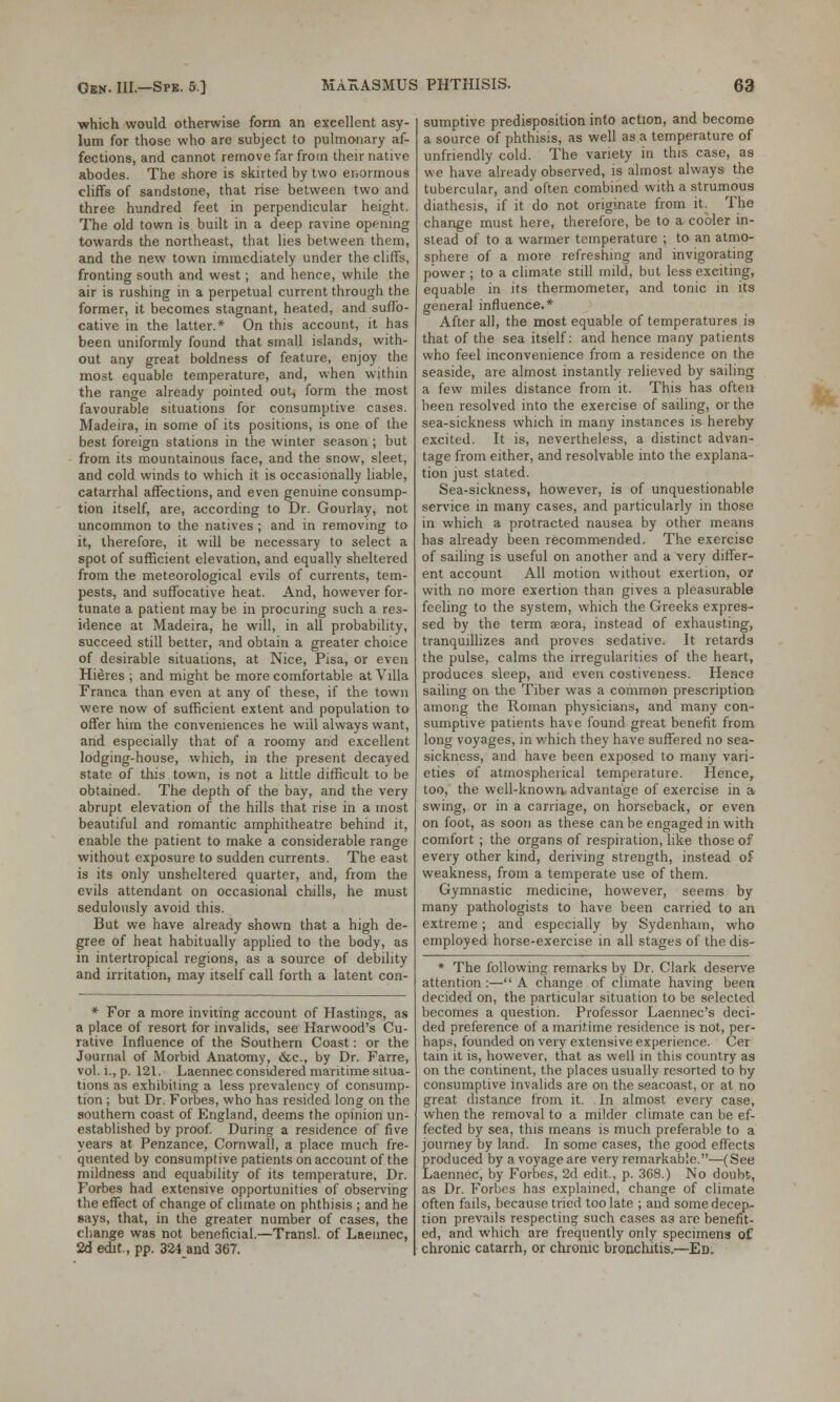 ■which would otherwise form an excellent asy- lum for those who are subject to pulmonary af- fections, and cannot remove far from their native abodes. The shore is skirted by two enormous cliffs of sandstone, that rise between two and three hundred feet in perpendicular height. The old town is built in a deep ravine opening towards the northeast, that lies between them, and the new town immediately under the cliffs, fronting south and west; and hence, while the air is rushing in a perpetual current through the former, it becomes stagnant, heated, and suffo- cative in the latter.* On this account, it has been uniformly found that small islands, with- out any great boldness of feature, enjoy the most equable temperature, and, when within the range already pointed out, form the most favourable situations for consumptive cases. Madeira, in some of its positions, is one of the best foreign stations in the winter season ; but from its mountainous face, and the snow, sleet, and cold winds to which it is occasionally liable, catarrhal affections, and even genuine consump- tion itself, are, according to Dr. Gourlay, not uncommon to the natives ; and in removing to it, therefore, it will be necessary to select a spot of sufficient elevation, and equally sheltered from the meteorological evils of currents, tem- pests, and suffocative heat. And, however for- tunate a patient may be in procuring such a res- idence at Madeira, he will, in all probability, succeed still better, and obtain a greater choice of desirable situations, at Nice, Pisa, or even Hieres ; and might be more comfortable at Villa Franca than even at any of these, if the town were now of sufficient extent and population to offer him the conveniences he will always want, and especially that of a roomy and excellent lodging-house, which, in the present decayed state of this town, is not a little difficult to be obtained. The depth of the bay, and the very abrupt elevation of the hills that rise in a most beautiful and romantic amphitheatre behind it, enable the patient to make a considerable range without exposure to sudden currents. The east is its only unsheltered quarter, and, from the evils attendant on occasional chills, he must sedulously avoid this. But we have already shown that a high de- gree of heat habitually applied to the body, as in intertropical regions, as a source of debility and irritation, may itself call forth a latent con- * For a more inviting account of Hastings, as a place of resort for invalids, see Harwood's Cu- rative Influence of the Southern Coast: or the Journal of Morbid Anatomy, &c, by Dr. Farre, vol. l., p. 121. Laennec considered maritime situa- tions as exhibiting a less prevalency of consump- tion ; but Dr. Forbes, who has resided long on the southern coast of England, deems the opinion un- established by proof. During a residence of five years at Penzance, Cornwall, a place much fre- quented by consumptive patients on account of the mildness and equability of its temperature, Dr. Forbes had extensive opportunities of observing the effect of change of climate on phthisis ; and he says, that, in the greater number of cases, the change was not beneficial.—Transl. of Laennec, 2d edit., pp. 324 and 367. sumptive predisposition into action, and become a source of phthisis, as well as a temperature of unfriendly cold. The variety in this case, as we have already observed, is almost always the tubercular, and often combined with a strumous diathesis, if it do not originate from it. The change must here, therefore, be to a cooler in- stead of to a warmer temperature ; to an atmo- sphere of a more refreshing and invigorating power ; to a climate still mild, but less exciting, equable in its thermometer, and tonic in its general influence.* After all, the most equable of temperatures is that of the sea itself: and hence many patients who feel inconvenience from a residence on the seaside, are almost instantly relieved by sailing a few miles distance from it. This has often been resolved into the exercise of sailing, or the sea-sickness which in many instances is hereby excited. It is, nevertheless, a distinct advan- tage from either, and resolvable into the explana- tion just stated. Sea-sickness, however, is of unquestionable service in many cases, and particularly in those in which a protracted nausea by other means has already been recommended. The exercise of sailing is useful on another and a very differ- ent account All motion without exertion, or with no more exertion than gives a pleasurable feeling to the system, which the Greeks expres- sed by the term aeora, instead of exhausting, tranquillizes and proves sedative. It retards the pulse, calms the irregularities of the heart, produces sleep, and even costiveness. Hence sailing on the Tiber was a common prescription among the Roman physicians, and many con- sumptive patients have found great benefit from long voyages, in which they have suffered no sea- sickness, and have been exposed to many vari- eties of atmospherical temperature. Hence, too, the well-known advantage of exercise in a swing, or in a carriage, on horseback, or even on foot, as soon as these can be engaged in with comfort ; the organs of respiration, like those of every other kind, deriving strength, instead of weakness, from a temperate use of them. Gymnastic medicine, however, seems by many pathologists to have been carried to an extreme; and especially by Sydenham, who employed horse-exercise in all stages of the dis- * The following remarks by Dr. Clark deserve attention :— A change of climate having been decided on, the particular situation to be selected becomes a question. Professor Laennec's deci- ded preference of a maritime residence is not, per- haps, founded on very extensive experience. Cer tain it is, however, that as well in this country as on the continent, the places usually resorted to by consumptive invalids are on the seacoast, or at no great distance from it. In almost every case, when the removal to a milder climate can be ef- fected by sea, this means is much preferable to a journey by land. In some cases, the good effects produced by a voyage are very remarkable.—(See Laennec, by Forbes, 2d edit., p. 368.) No doubt, as Dr. Forbes has explained, change of climate often fails, because tried too late ; and some decep- tion prevails respecting such cases a3 are benefit- ed, and which are frequently only specimens of chronic catarrh, or chronic bronchitis.—Ed.
