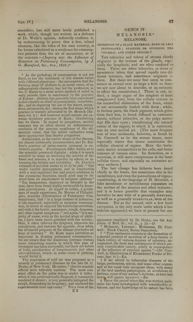 ersetshire, has still more lately published a work, which, though not written as a defence of Dr. Wells's opinion, indirectly confirms it, by endeavouring to prove that a low, inland situation, like the vales of his own country, is far better calculated as a residence for consump- tive patients than the air of mountains, or of the seacoast.—{Inquiry into the Influence of Situation on Pulmonary Consumption, by J. G. Mansford, &c, 8vo., 1818.)* * As the pathology of consumption is not yet fixed, so too tho treatment, of this disease varies with different physicians : the assumption that the forming stage of phthisis is, in many cases, of an inflammatory character, has led the profession in the U. States to a more active method of relief in early periods, than is sanctioned by the practice of Europe : phthisis has generally been considered in tins country as allied to pneumonitis, bronchitis, &c, and as requiring the use of the lancet, purga- tives, antimonials, &c, during the first stage, which practice is warmly advocated by Dr. Hosack (Es- says, vol. ii.): few however would imitate the ex- treme depletory practice of Rush; bloodletting lias its limits. In regard to purgatives, morbid anatomy has so often shown an inflammatory condition of the mucous membrane of the ali- mentary canal, that the milder cathartics seem more appropriate than drastic purgatives. Antimonials, in the earlier stages of the disease, are almost universally recommended, and Dr. Bal- four's practice of tartar-emetic ointment is ex- tremely popular. Practitioners differ widely as to the remedial powers of digitalis : while it is much extolled by some as lessening the activity of the heart and arteries, it is rejected by others as in- creasing the debility and irritability. Dr. Eberle's estimate of itsvalue seems to us to be just:  that tinder careful management, and in conjunction with a well-regulated diet and proper attention to the cutaneous functions, much good may be de- rived from its employment in incipient phthisis.  Tar fumigations, employed as directed in the text, have been found highly serviceable by Amer- ican practitioners. In regard to iodine, a gentle- man of ample experience, Dr. Morton of Pliiladel- pliia, remarks (Illustrations of Pulmonary Con- sumptions), that  in a large number of instances, it has appeared, especially in incipient consump- tion, to arrest or suspend the tubercular secretion, and with it the hectic, marasmus, cough, dyspnoea, and other urgent symptoms ; and again, in a ma- jority of cases, even in the second stage of phthi- sis, 1 have been much gratified with the results ; thus, it often relieves the dyspnoea, improves the complexion, and restores the appetite, even when the advanced progress of the disease precludes all hope of recovery. Dr. Rush urges salivation as important in treating pulmonary consumption ; we are aware that the American journals contam some interesting reports in which this plan of treatment has been successful, but there are habits of body, peculiarities of temperament, and other circumstances, which, in some cases of phthisis, would forbid it The respiration of cold air was proposed as a remedy in pulmonary diseases by the late Dr. C. Drake, of New-York. He states,  that its sensible effects were tolerably uniform. The most con- stant effect on the pulse was to render it fuller: when it was pretematurally frequent, it commonly rendered it slower; it very generally mitigated the cough, diminishing its frequency, and rendered the expectoration freer and easier. For a view of the E2 GENUS IV. MELANOSIS.* MELANOSE. SECRETION OF A BLACK MATERIAL, MORE OR LES3 INSPISSATED ; STAINING OR STUDDING THB VISCERAL AND OTHER ORGANS.t The tubercles and tubers of struma chiefly originate in the texture of the glands, espe- cially the lymphatic, and are often confined to them. There are other tubercles, as those of mesenteric tabes, that spread rapidly into dif- ferent textures, and sometimes originate in them. But there are none that seem to com- mence or extend over so large a field as those we are now about to describe, or so seriously to affect the constitution.t There is not, in- deed, a single organ of the simplest or most complicated kind, from the cellular texture to the unravelled elaboration of the brain, which is not occasionally loaded with them ; while, in various parts, the black pigment, which gives them their hue, is found diffused in extensive sheets, without tubercles, or the pulpy matter that fills their cysts; transforming the natural colour of the organs, to which it is conveyed, into its own morbid jet. [The most frequent seat of true melanosis, however, is found by Dr. Carswell to be the serous tissue, more especially where this tissue constitutes the cellular element of organs. Here the mela- notic matter accumulates in the cells, and forms tumours of various sizes. Its formation, as a secretion, is still more conspicuous in the loose cellular tissue, and especially on extensive se- rous surfaces.] The last change has hitherto been found chiefly in the bones, but sometimes also in the membranes, and even the parenchyma of organs, constituting, in the language of M. Breschet, a false membrane or membranous expansion on the surface of the mucous and other textures ; and it is hence possible that examples may- hereafter be met with of a generally diffused, as well as a generally tubercular, form of the disease. But as the second, with a few local exceptions, is the only mode under which it has hitherto appeared, $ we have at present but one apparatus employed by Dr. Drake, see the Am. Journ. of Med. Sc, vol. iii., p. 53.—D. * Melanose, Laennec; Melanoma, Dr. Cars- well ; Black Cancer, Baron Dupuytren. f  True melanosis consists in the formation of a morbid product of secretion of a deep brown or black colour, of various degrees of intensity, un- organized, the form and consistence of which pre- sent considerable variety, solely in consequence. of the influence of external agents —(Dr. Cars- well, in Illustrations of Elementary Forms of Dis- ease, fasc. iv.)—Ed. t If we advert to tubercular diseases of the lungs, peritoneum, spleen, and some other organs, and at the same time recognise them, with many of the best modern pathologists, as scrofulous af- fections, some of our author's doctrine, as here laid down, will appear incorrect.—Ed. ^ Since the period when this was written mela- nosis has been investigated with considerable at - tention, and our knowledge of its nature has beeu