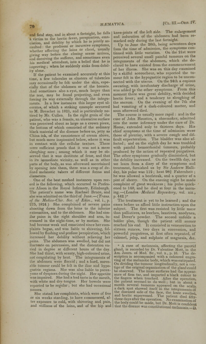 and fatal stop, ami in about a fortnight, he falls a victim to the hectic fever, perspiration, ema- ciation, and debility by which he is jointly as- aulted • the prodromi or incursive symptoms, whether affecting the loins or chest, usually giving way before the closing scene arrives, and deceiving the sufferer, and sometimes even his medical attendant, into a belief that he is improving ; when he suddenly sinks from debil- ity alone. If the patient be examined accurately at this time, a few tubercles or clusters of tubercles may occasionally be felt under the skin, espe- cially that of the abdomen or of the breasts. And sometimes also a cyst, much larger than the rest, may be found projecting, and even forcing its way externally through the integu- ments. In a few instances this larger cyst ul- cerates, of which a striking example occurred to M. Breschet in 1821, and is particularly no- ticed by Mr. Cullen. In the right groin of the patient, who was a female, an ulcerative surface was perceived about as large as a crown piece, '.he bottom of which consisted of the ordinary black material of the disease before us, jetty as China ink, of the consistence of cream above, but much more inspissated below, where it was in contact with the cellular texture. There were sufficient proofs that it was not a mere sloughing sore ; among which it may be ob- served that it was destitute of fetor, and that in its immediate vicinity, as well as in other parts of the body, as was afterward ascertained by opening into them, there was a crop of de- lined melanotic tubers of different forms and diameters. One of the best marked instances upon rec- ord is the following, which occurred to Profes- s or Alison in the Royal Infirmary, Edinburgh. The patient's name was Rachael Bruce, and uhe was admitted on the third of June.—(Trans. of the Medico-Chir. Soc. of Edin., vol. i., p. 275, 1824.) She complained of severe pains shooting down from the loins to the inferior extremities, and to the abdomen. She had sim- ilar pains in the right shoulder and arm, in- creased in the night-time, or by motion. She had become weak and emaciated since her com- plaints began, and was liable to shivering, fol- lowed by flushing and profuse perspiration, which increased her debility without relieving her pains. The abdomen was swelled, but did not iluctuate on percussion, and the distention va- ried in degree at different hours of the day. She had thirst, with scanty, high-coloured urine, not coagulating by heat. The integuments of the abdomen were flaccid ; and a hard, move- able tumour could be felt in the iliac and hypo- gastric regions. She was also liable to parox- ysms of dyspnoea during the night. Her appetite was impaired. She had a bad taste in the mouth, with white and dry tongue. Her bowels were reported to be regular ; but she had occasional nausea. She stated her complaints, which were of five or six weeks standing, to have commenced, af- ter exposure to cold, with shivering and pain, and stiffness of the loins, and of the hip and knee-joints of the left side. The enlargement and induration of the abdomen had been re- marked only during the last fortnight. Up to June the 20th, being seventeen days from the time of admission, the symptoms con- tinued with little variation. On the 21st were perceived several small painful tumours on the integuments of the abdomen, which she de- clared to have existed from the commencement of her illness. She was on this day examined by a skilful accoucheur, who reported the tu- mour felt in the hypogastric region to be uncon- nected with the uterus. On the 24th a copious sweating, with involuntary discharge of urine, was added to the other symptoms. From this moment there was great debility, with decided hectic fever; and a tendency to sloughing of the sacrum. On the evening of the 7th she had vomiting of a dark-coloured matter, and soon afterward died. The course is usually more rapid : and in the case of John Houston, a shoemaker, admitted into the same infirmary under the care of Dr. Home, extended only to thirteen days. His chief symptoms at the time of admission were those of pleurisy, with a severe cough and dif- ficult expectoration. The bladder was also af- fected ; and on the eighth day he was troubled with painful hemorrhoidal tumours, probably produced by the action of repeated purgatives. The other symptoms gradually diminished, but the debility increased. On the twelfth day, as we learn from a diary of the symptoms and treatment, furnished us by Sir Andrew Halli- day, his pulse was 112; heat 98f Fahrenheit ; he was allowed a beefsteak, and a quarter of a pint of sherry. On the ensuing night he made complaint of great weakness ; his pulse quick- ened to 140, and he died at four in the morn- ing.—(London Medical Repository, vol. xix., p. 442.)* The treatment is yet to be learned ; and the cases before us afford little instruction upon the subject. The first was resisted by little more than palliatives, as leeches, laxatives, anodynes, and Dover's powder. The second unfolds a bolder plan, though the patient still sooner reached his end. It consisted in venesection to sixteen ounces, two days in succession, and powerful purgatives, at first often repeated, of calomel, jalap, and sulphate of magnesia, &C. * A case of melanosis, affecting the parotid gland, is recorded by Dr. Valentine Mott, in the Am. Journ. of Med. Sc, vol. x., p. 1G. The de- scription is accompanied with a coloured ensra- ving of the melanotic body, which was extirpated. On dividing the tumour longitudinally, not a res-. tige of the original organization of the gland could be observed. The inner surfaces had the appear- ance of firm tar, and imparted a black colour to the lingers when touched. After the operation, the patient seemed to do well; but in about a month several tumours appeared on the scalp a dark spot showed itself in the integuments of the diseased side of the face, the knee swelled and hectic supervened. The patient died riftv' three days after the operation. No examination of he body could be made, but Dr. Mott is confident that the disease was constitutional melanosis.—D.