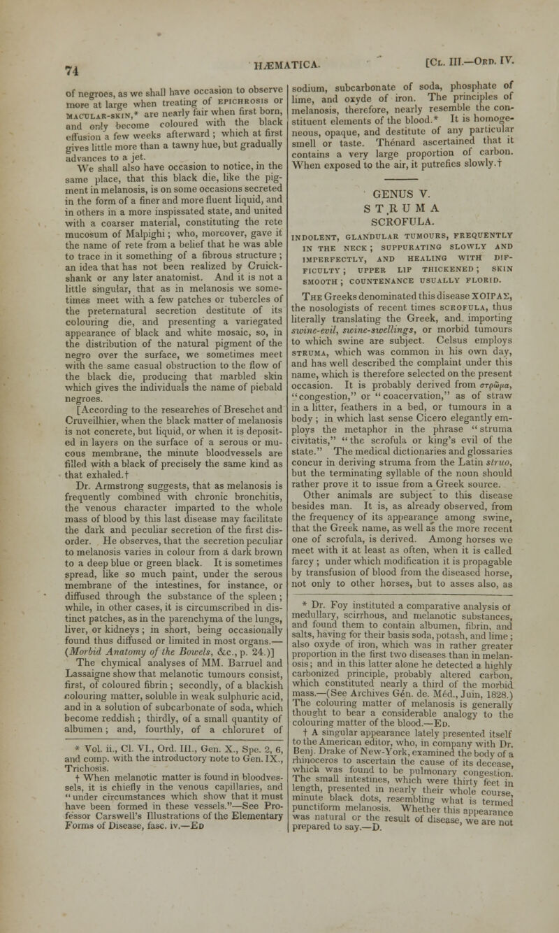 of negroes, as we shall have occasion to observe more at large when treating of epichrosis or Mactjlar-skin,* are nearly fair when first bom, and only become coloured with the black effusion a few weeks afterward ; which at first gives little more than a tawny hue, but gradually advances to a jet. We shall also have occasion to notice, m the same place, that this black die, like the pig- ment in melanosis, is on some occasions secreted in the form of a finer and more fluent liquid, and in others in a more inspissated state, and united with a coarser material, constituting the rete mucosum of Malpighi; who, moreover, gave it the name of rete from a belief that he was able to trace in it something of a fibrous structure ; an idea that has not been realized by Cruick- shank or any later anatomist. And it is not a little singular, that as in melanosis we some- times meet with a few patches or tubercles of the preternatural secretion destitute of its colouring die, and presenting a variegated appearance of black and white mosaic, so, in the distribution of the natural pigment of the negro over the surface, we sometimes meet with the same casual obstruction to the flow of the black die, producing that marbled skin which gives the individuals the name of piebald negroes. [According to the researches of Breschet and Cruveilhier, when the black matter of melanosis is not concrete, but liquid, or when it is deposit- ed in layers on the surface of a serous or mu- cous membrane, the minute bloodvessels are filled with a black of precisely the same kind as that exhaled, t Dr. Armstrong suggests, that as melanosis is frequently combined with chronic bronchitis, the venous character imparted to the whole mass of blood by this last disease may facilitate the dark and peculiar secretion of the first dis- order. He observes, that the secretion peculiar to melanosis varies in colour from a dark brown to a deep blue or green black. It is sometimes spread, like so much paint, under the serous membrane of the intestines, for instance, or diffused through the substance of the spleen; while, in other cases, it is circumscribed in dis- tinct patches, as in the parenchyma of the lungs, liver, or kidneys ; in short, being occasionally found thus diffused or limited in most organs.— (Morbid Anatomy of the Bowels, &c, p. 24.)] The chymical analyses of MM. Barruel and Lassaigne show that melanotic tumours consist, first, of coloured fibrin ; secondly, of a blackish colouring matter, soluble in weak sulphuric acid, and in a solution of subcarbonate of soda, which become reddish ; thirdly, of a small quantity of albumen; and, fourthly, of a chloruret of * Vol. ii., Cl. VI., Ord. III., Gen. X., Spe. 2, 6, and comp. with the introductory note to Gen. IX., Trichosis. t When melanotic matter is found in bloodves- sels, it is chiefly in the venous capillaries, and  under circumstances which show that it must have been formed in these vessels.—See Pro- fessor Carswell's Illustrations of the Elementary Forms of Disease, fasc. iv,—Ed sodium, subcarbonate of soda, phosphate of lime, and oxyde of iron. The principles of melanosis, therefore, nearly resemble the con- stituent elements of the blood.* It is homoge- neous, opaque, and destitute of any particular smell or taste. Thenard ascertained that it contains a very large proportion of carbon. When exposed to the air, it putrefies slowly.t GENUS V. STRUMA SCROFULA. INDOLENT, GLANDULAR TUMOURS, FREQUENTLY IN THE NECK ; SUPPURATING SLOWLY AND IMPERFECTLY, AND HEALING WITH DIF- FICULTY ; UPPER LIP THICKENED ; SKIN SMOOTH; COUNTENANCE USUALLY FLORID. The Greeks denominated this disease XOIPAX, the nosologists of recent times scrofula, thus literally translating the Greek, and importing swine-evil, swine-swellings, or morbid tumours to which swine are subject. Celsus employs struma, which was common in his own day, and has well described the complaint under this name, which is therefore selected on the present occasion. It is probably derived from orpu>//a, congestion, or  coacervation, as of straw in a litter, feathers in a bed, or tumours in a body ; in which last sense Cicero elegantly em- ploys the metaphor in the phrase  struma civitatis,  the scrofula or king's evil of the state. The medical dictionaries and glossaries concur in deriving struma from the Latin struo, but the terminating syllable of the noun should rather prove it to issue from a Greek source. Other animals arc subject to this disease besides man. It is, as already observed, from the frequency of its appearance among swine, that the Greek name, as well as the more recent one of scrofula, is derived. Among horses we meet with it at least as often, when it is called farcy ; under which modification it is propagable by transfusion of blood from the diseased horse, not only to other horses, but to asses also, as * Dr. Foy instituted a comparative analysis of medullary, scirrhous, and melanotic substances, and found them to contain albumen, fibrin, and salts, having for their basis soda, potash, and lime ; also oxyde of iron, which was in rather greater proportion in the first two diseases than in melan- osis ; and in this latter alone he detected a highly carbonized principle, probably altered carbon, which constituted nearly a third of the morbid mass.—(See Archives Gen. de. Med., Juin, 1828.) The colouring matter of melanosis is generally thought to bear a considerable analogy to the colouring matter of the blood.—Ed. t A singular appearance lately presented itself to the American editor, who, in company with Dr. Benj. Drake of New-York, examined the body of a rhinoceros to ascertain the cause of its decease which was found to be pulmonary congestion' The small intestines, which were thirty feet in length, presented in nearly their whole course mmute black dots, resembling what is termed' punctiform melanosis. Whether this appearance was natural or the result of disease, w are not prepared to say.—D.