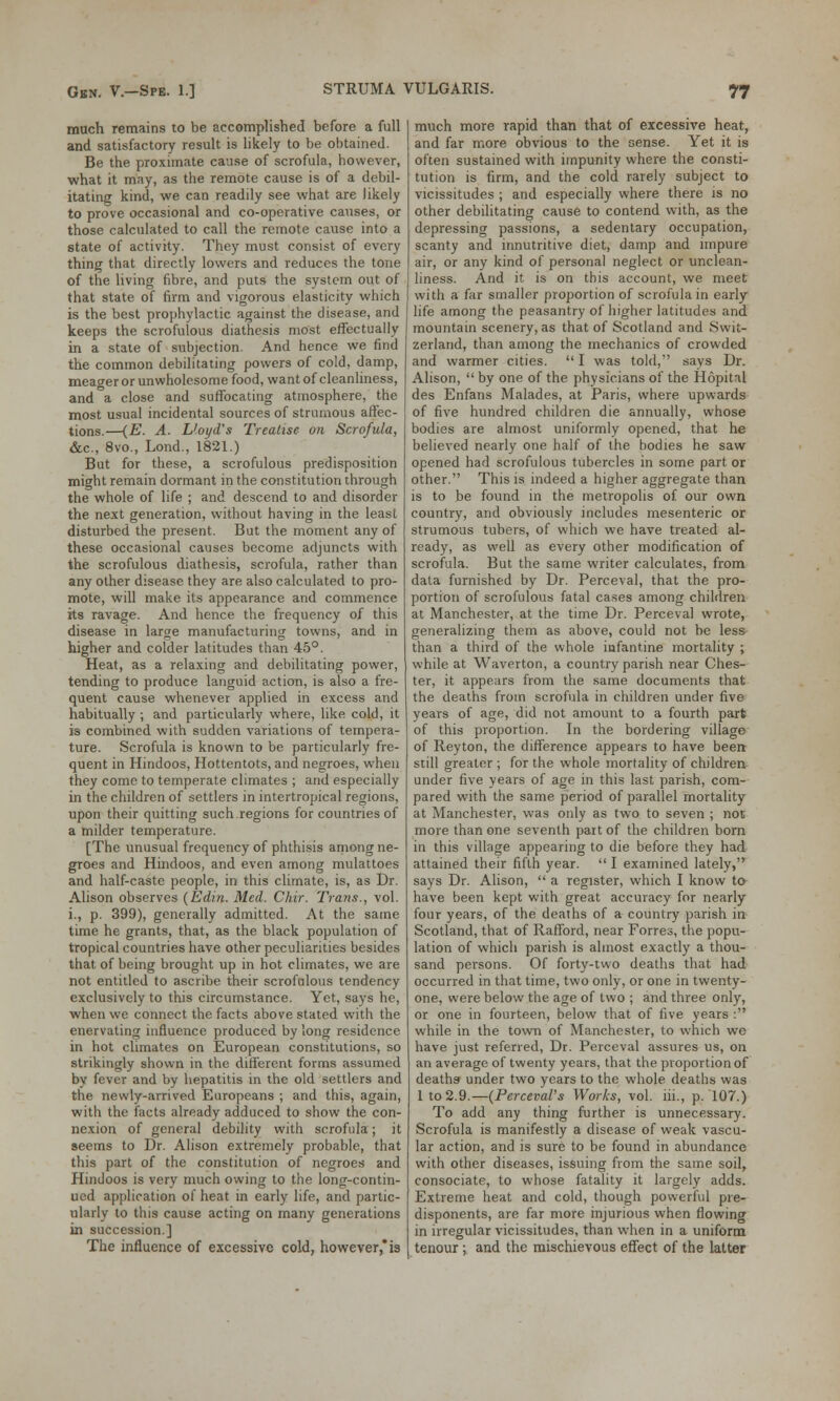 much remains to be accomplished before a full and satisfactory result is likely to be obtained. Be the proximate cause of scrofula, however, what it may, as the remote cause is of a debil- itating kind, we can readily see what are likely to prove occasional and co-operative causes, or those calculated to call the remote cause into a state of activity. They must consist of every thing that directly lowers and reduces the tone of the living fibre, and puts the system out of that state of firm and vigorous elasticity which is the best prophylactic against the disease, and keeps the scrofulous diathesis most effectually in a state of subjection. And hence we find the common debilitating powers of cold, damp, meaner or unwholesome food, want of cleanliness, and a close and suffocating atmosphere, the most usual incidental sources of strumous affec- tions.—(E. A. Lloyd's Treatise on Scrofula, &c, 8vo., Lond., 1821.) But for these, a scrofulous predisposition might remain dormant in the constitution through the whole of life ; and descend to and disorder the next generation, without having in the least disturbed the present. But the moment any of these occasional causes become adjuncts with the scrofulous diathesis, scrofula, rather than any other disease they are also calculated to pro- mote, will make its appearance and commence its ravage. And hence the frequency of this disease in large manufacturing towns, and in higher and colder latitudes than 45°. Heat, as a relaxing and debilitating power, tending to produce languid action, is also a fre- quent cause whenever applied in excess and habitually ; and particularly where, like cold, it is combined with sudden variations of tempera- ture. Scrofula is known to be particularly fre- quent in Hindoos, Hottentots, and negroes, when they come to temperate climates ; and especially in the children of settlers in intertropical regions, upon their quitting such regions for countries of a milder temperature. [The unusual frequency of phthisis among ne- groes and Hindoos, and even among mulattoes and half-caste people, in this climate, is, as Dr. Alison observes (Edin. Med. Chir. Trans., vol. i., p. 399), generally admitted. At the same time he grants, that, as the black population of tropical countries have other peculiarities besides that of being brought up in hot climates, we are not entitled to ascribe their scrofulous tendency exclusively to this circumstance. Yet, says he, when we connect the facts above stated with the enervating influence produced by long residence in hot climates on European constitutions, so strikingly shown in the different forms assumed by fever and by hepatitis in the old settlers and the newly-arrived Europeans ; and this, again, with the facts already adduced to show the con- nexion of general debility with scrofula; it seems to Dr. Alison extremely probable, that this part of the constitution of negroes and Hindoos is very much owing to the long-contin- ued application of heat in early life, and partic- ularly to this cause acting on many generations in succession.] The influence of excessive cold, however,*is much more rapid than that of excessive heat, and far more obvious to the sense. Yet it is often sustained with impunity where the consti- tution is firm, and the cold rarely subject to vicissitudes ; and especially where there is no other debilitating cause to contend with, as the depressing passions, a sedentary occupation, scanty and innutritive diet, damp and impure air, or any kind of personal neglect or unclean- liness. And it is on this account, we meet with a far smaller proportion of scrofula in early life among the peasantry of higher latitudes and mountain scenery, as that of Scotland and Swit- zerland, than among the mechanics of crowded and warmer cities.  I was told, says Dr. Alison,  by one of the physicians of the Hopital des Enfans Malades, at Paris, where upwards of five hundred children die annually, whose bodies are almost uniformly opened, that he believed nearly one half of the bodies he saw opened had scrofulous tubercles in some part or other. This is indeed a higher aggregate than is to be found in the metropolis of our own country, and obviously includes mesenteric or strumous tubers, of which we have treated al- ready, as well as every other modification of scrofula. But the same writer calculates, from data furnished by Dr. Perceval, that the pro- portion of scrofulous fatal cases among children at Manchester, at the time Dr. Perceval wrote, generalizing them as above, could not be less than a third of the whole infantine mortality ; while at Waverton, a country parish near Ches- ter, it appears from the same documents that the deaths from scrofula in children under five years of age, did not amount to a fourth part of this proportion. In the bordering village of Reyton, the difference appears to have been still greater ; for the whole mortality of children under five years of age in this last parish, com- pared with the same period of parallel mortality at Manchester, was only as two to seven ; not more than one seventh part of the children born in this village appearing to die before they had attained their fifth year.  I examined lately, says Dr. Alison,  a register, which I know to have been kept with great accuracy for nearly four years, of the deaths of a country parish in Scotland, that of Rafford, near Forres, the popu- lation of which parish is almost exactly a thou- sand persons. Of forty-two deaths that had occurred in that time, two only, or one in twenty- one, were below the age of two ; and three only, or one in fourteen, below that of five years : while in the town of Manchester, to which we have just referred, Dr. Perceval assures us, on an average of twenty years, that the proportion of deaths under two years to the whole deaths was 1 to 2.9.—(Perceval's Works, vol. iii., p. 107.) To add any thing further is unnecessary. Scrofula is manifestly a disease of weak vascu- lar action, and is sure to be found in abundance with other diseases, issuing from the same soil, consociate, to whose fatality it largely adds. Extreme heat and cold, though powerful pre- disponents, are far more injurious when flowing in irregular vicissitudes, than when in a uniform tenour; and the mischievous effect of the latter