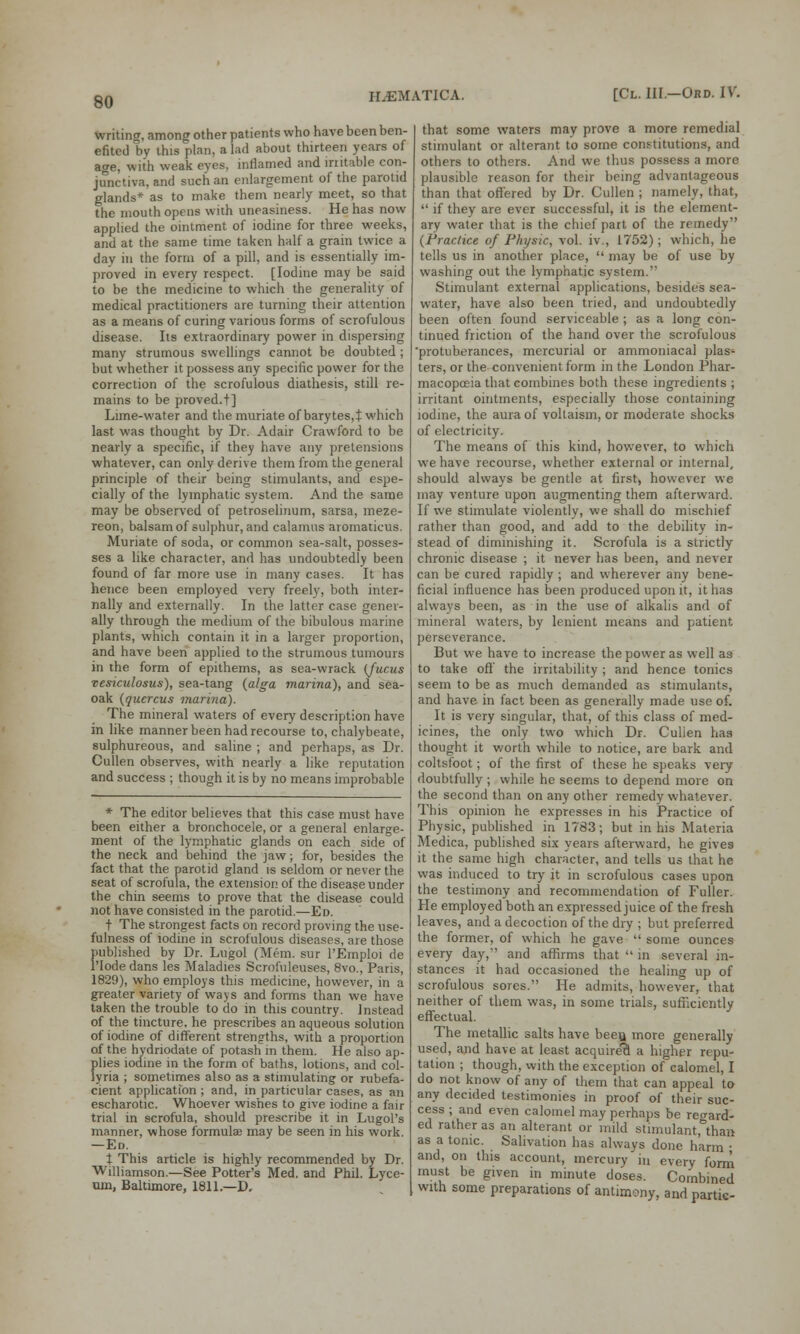 writing, among other patients who have been ben- efited by this plan, a lad about thirteen years of a<re, with weak eyes, inflamed and irritable con- junctiva, and such an enlargement of the parotid glands* as to make them nearly meet, so that the mouth opens with uneasiness. He has now applied the ointment of iodine for three weeks, and at the same time taken half a grain twice a day in the form of a pill, and is essentially im- proved in every respect. [Iodine may be said to be the medicine to which the generality of medical practitioners are turning their attention as a means of curing various forms of scrofulous disease. Its extraordinary power in dispersing many strumous swellings cannot be doubted ; but whether it possess any specific power for the correction of the scrofulous diathesis, still re- mains to be proved.+] Lime-water and the muriate of barytes,t which last was thought by Dr. Adair Crawford to be nearly a specific, if they have any pretensions whatever, can only derive them from the general principle of their being stimulants, and espe- cially of the lymphatic system. And the same may be observed of petroselinum, sarsa, meze- reon, balsam of sulphur, and calamus aromaticus. Muriate of soda, or common sea-salt, posses- ses a like character, and has undoubtedly been found of far more use in many cases. It has hence been employed very freely, both inter- nally and externally. In the latter case gener- ally through the medium of the bibulous marine plants, which contain it in a larger proportion, and have been applied to the strumous tumours in the form of epithems, as sea-wrack (fucus vesiculosus), sea-tang (alga marina), and sea- oak (qucrcus marina). The mineral waters of every description have in like manner been had recourse to, chalybeate, sulphureous, and saline ; and perhaps, as Dr. Cullen observes, with nearly a like reputation and success ; though it is by no means improbable * The editor believes that this case must have been either a bronchocele, or a general enlarge- ment of the lymphatic glands on each side of the neck and behind the jaw; for, besides the fact that the parotid gland is seldom or never the seat of scrofula, the extension of the disease under the chin seems to prove that the disease could not have consisted in the parotid.—Ed. t The strongest facts on record proving the use- fulness of iodine in scrofulous diseases, are those published by Dr. Lugol (Mem. sur PEmpIoi de l'lodedans les Maladies Scrofuleuses, 8vo., Paris, 1829), who employs this medicine, however, in a greater variety of ways and forms than we have taken the trouble to do in this country. Instead of the tincture, he prescribes an aqueous solution of iodine of different strengths, with a proportion of the hydriodate of potash in them. He also ap- plies iodine in the form of baths, lotions, and col- lyria ; sometimes also as a stimulating or rubefa- cient application ; and, in particular cases, as an escharotic. Whoever wishes to give iodine a fair trial in scrofula, should prescribe it in Lugol's manner, whose formulae may be seen in his work. —Ed. t This article is highly recommended by Dr. Williamson.—See Potter's Med. and Phil. Lyce- um, Baltimore, 1811.—D. that some waters may prove a more remedial stimulant or alterant to some constitutions, and others to others. And we thus possess a more plausible reason for their being advantageous than that offered by Dr. Cullen ; namely, that,  if they are ever successful, it is the element- ary water that is the chief part of the remedy (Practice of Physic, vol. iv., 1752) ; which, he tells us in another place,  may be of use by washing out the lymphatic svstem. Stimulant external applications, besides sea- water, have also been tried, and undoubtedly been often found serviceable ; as a long con- tinued friction of the hand over the scrofulous 'protuberances, mercurial or ammoniaca] plas- ters, or the convenient form in the London Phar- macopoeia that combines both these ingredients ; irritant ointments, especially those containing iodine, the aura of voltaism, or moderate shocks of electricity. The means of this kind, however, to which we have recourse, whether external or internal, should always be gentle at first, however we may venture upon augmenting them afterward. If we stimulate violently, we shall do mischief rather than good, and add to the debility in- stead of diminishing it. Scrofula is a strictly chronic disease ; it never has been, and never can be cured rapidly ; and wherever any bene- ficial influence has been produced upon it, it has always been, as in the use of alkalis and of mineral waters, by lenient means and patient perseverance. But we have to increase the power as well as to take off the irritability ; and hence tonics seem to be as much demanded as stimulants, and have in fact been as generally made use of. It is very singular, that, of this class of med- icines, the only two which Dr. Culien has thought it worth while to notice, are bark and coltsfoot; of the first of these he speaks very doubtfully ; while he seems to depend more on the second than on any other remedy whatever. This opinion he expresses in his Practice of Physic, published in 1783; but in his Materia Medica, published six years afterward, he gives it the same high character, and tells us that he was induced to try it in scrofulous cases upon the testimony and recommendation of Fuller. He employed both an expressed juice of the fresh leaves, and a decoction of the dry ; but preferred the former, of which he gave  some ounces every day,'' and affirms that  in several in- stances it had occasioned the healing up of scrofulous sores. He admits, however, that neither of them was, in some trials, sufficiently effectual. The metallic salts have been more generally used, and have at least acquired a higher repu- tation ; though, with the exception of calomel, I do not know of any of them that can appeal to any decided testimonies in proof of their suc- cess ; and even calomel may perhaps be regard- ed rather as an alterant or mild stimulant, than as a tonic. Salivation has always done harm • and, on this account, mercury in every form must be given in minute doses. Combined with some preparations of antimony, and partie-