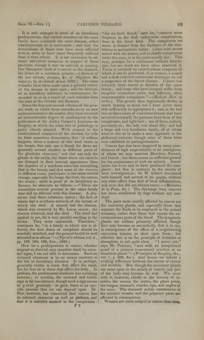 It is still stronger in proof of an hereditary- predisposition, that various members of the same family have exhibited the same disease, either simultaneously or in succession ; and that the descendants of those who ha\e been afflicted with it, seem to have more frequently suffered from it than others. It is not necessary to ad- vance individual instances in support of these positions, though it may be noticed, in passing, that Bonaparte died of a cancer in the stomach, his father of a scirrhous pylorus.—{Account of the last illness, decease, cfc. of Napoleon Bo- nuparte, by Archibald Amot, 1822.) The same remarks have been made upon a general survey of the disease in most ages ; and the doctrine of an hereditary influence, in consequence, de- scended to us as a result of such remarks from the time of the Greeks and Romans. Since the first and second editions of the pres- ent work, in which these remarks occur as now again presented to the reader, they have received no inconsiderable degree of confirmation by the publication of Sir Astley Cooper's Lectures on Surgery, in which the same line of pathology is pretty closely adopted. With respect to the constitutional character of the disease, he tells us, from numerous dissections, that  it seldom happens, when a tumour of this kind exists in the breast, that only one is found, for there are generally several smaller, iu different parts of the glandular structure, and that not only the glands in the axilla, but those above the clavicle are changed in their internal appearance from the deposite of a scirrhous secretion resembling that in the breast, and that most of the viscera, in different cases, participate in the same morbid change, especially the lungs, the liver, the uterus, the ovaria; while in proof of its hereditary in- fluence, he observes as follows:—There are sometimes several persons in the same family who will be affected with this disease. A phy- sician had three relations, sisters ; the first of whom had a scirrhous tubercle of the breast, of which she died. A second had the disease, which was removed by Mr. Lucas senior; the disease returned, and she died. The third had applied to me, for a very painful swelling in the breast. They were unmarried. Therefore, continues he, in a family in which one is af- fected, the first dawn of complaint should be carefully watched, and the general health be well attended to in others.—(Tyrrel's edition, vol. ii., pp. 183, 186, 189, 8vo., 1825.) How far a predisposition to cancer, whether original or derived, may manifest itself by exter- nal signs, I am not able to determine. Such an outward character is by no means constant in the list of hereditary diseases. It is, perhaps, generally visible in those that affect the mind, but far less so in those that affect the body. In phthisis, the predominant diathesis has a striking exterior; in scrofula, the outward and visible sign is far less distinct, though such a sign seems to p evail generally : in gout, there is no spe- cific exterior that we can depend upon. Dr. Parr, however, has conceived that cancer has its outward character as well as phthisis, and that it is indelibly marked in the complexion : F2  for we have found, says he,  cancers more frequent in the dark cadaverous complexions, than in the fairer kind. The complexion we mean is distinct from the darkness of the atra- bilious or melancholic habits : a blue teint seems mixed with the brown, and is chiefly conspicuous under the eyes, or in the parts usually fair. This may, perhaps, be a refinement without founda- tion, but we think wre have often observed it. There is certainly no constitutional symptom by which it can be predicted, if, in women, a scanty and a dark-coloured catamenial discharge be not a prognostic of the future disease. Cancer has certainly been traced in females of the same family ; and those who have escaped suffer from irregular anomalous pains, and different, often unaccountable complaints.—(Medical Diet, in vcrbo.) The picture thus ingeniously drawn is worth bearing in mind, but I have never been able sufficiently to appropriate it; and, in the last two or three cases of cancerous breasts that have occurred to myself, the patients have been of fair complexion, and light hair ; one of them, indeed, peculiarly so ; the lady was about fifty, and had a large and very handsome family, all of whom were so fair as to make a near approach to the phthisical exterior, though none of them have ever exhibited its pathognomonics. Cancer has also been imagined by many prac- titioners of high respectability to be contagious, of whom we may mention Bierchen, Sinnert, and Gooch ; but there seems no sufficient ground for the continuance of such an opinion. Inocu- lation has been said to have produced the com- plaint, : but this is contrary to the results of later investigations ; for M. Alibert inoculated both himself and several of his pupils, without any other effect than that of local inflammation, and even this did not always ensue.—(Maladies de la Peau, &c.) The discharge from cancers has been swallowed by dogs without any mis- chief. The parts most usually affected by cancer are the excretory glands, and especially those that separate the fluids to be employed in the animal economy, rather than those that secern the ex- crementitious parts of the blood. The lymphatic glands are seldom primarily affected, though they may become so secondarily, that is to say, in consequence of the effect of a neighbouring cancerous tumour or ulcer upon them; but whether this is on the principle of irritation or absorption, is not quite clear.  I never yet, says Mr. Pearson, met with an unequivocal proof of a primary (cancerous) scirrhus in an absorbent gland.—(Principles of Surgery, &c, vol. i., p. 209, &c.) And hence we behold a striking difference between the nature of cancer and scrofula. But, though the secernent glands are most open to the attack of cancer, any part of the body may become its seat. We meet with it, however, chiefly in the breasts of fe- males, the uterus, the testes, the glans penis, the tongue, stomach, cheeks, lips, and angles of the eyes. The diseased action commences in the minuter vessels, and the adjacent parts are affected in consequence. Women are more subject to cancer than men.