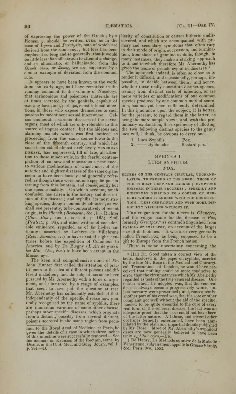 of expressing the power of the Greek u by a Roman y, should be written lyes, as in the case of Lyssa and Paralysis, both of which are derived from the same root; but lues has been employed so long and so generally, that it would be little less than affectation to attempt a change, and in allucinatio, or hallucinatio, from the Greek ciXvu, or dAvotf, we are supported by a similar example of deviation from the common rule. It appears to have been known to the world from an early age, as I have remarked in the running comment to the volume of Nosology, that acrimonious and poisonous materials are at times secreted by the genitals, capable of exciting local, and, perhaps, constitutional affec- tions, in those who expose themselves to such poisons by incontinent sexual intercourse. Cel- sus enumerates various diseases of the sexual organs, most of which are only referable to this source of impure contact; but the hideous and alarming malady which was first noticed as proceeding from the same source towards the close of the fifteenth century, and which has 6ince been called almost exclusively venereal disease, has suppressed, till of late, all atten- tion to these minor evils, in the fearful contem- plation of so new and monstrous a pestilence, to various modifications of which most of the anterior and slighter diseases of the same organs seem to have been loosely and generally refer- red, as though there were but one specific poison issuing from this fountain, and consequently but one specific malady. On which account, much confusion has arisen in the history and descrip- tion of the disease ; and syphilis, its most stri- king species, though commonly admitted, as we shall see presently, to be comparatively of recent origin, is by Plenck (Beobacht., &c, ii.), Richter (Chir. Bibl., band i., sect, ii., p. 163), Stoll (Pralect., p. 94), and other writers of consider- able eminence, regarded as of far higher an- tiquity : asserted by Lefevre de Villebrune (Retz. Annates, iv.) to have existed eight cen- turies before the expedition of Columbus to America, and by De Blegny (VArt de guerir les Mai. Via., &c.) to have been extant in the Mosaic age. The keen and comprehensive mind of Mr. John Hunter first called the attention of prac- titioners to the idea of different poisons and dif- ferent maladies ; and the subject has since been pursued by Mr. Abernethy with a force of argu- ment, and illustrated by a range of examples, that seem to have put the question at rest. Mr. Abernethy has sufficiently established that, independently of the specific disease now gen- erally recognised by the name of syphilis, there are numerous varieties of some other disease, perhaps other specific diseases, which originate from a distinct, possibly from several distinct, poisons secreted in the same region from pecu- liarity of constitution or causes hitherto undis- covered, and which are accompanied with pri- mary and secondary symptoms that often vary in their mode of origin, succession, and termina- tion, from those of genuine syphilis, though, in many instances, they make a striking approach to it, and to which, therefore, Mr. Abernethy has given the name of pseudo-syphilitic diseases.* The approach, indeed, is often so close as to render it difficult, and occasionally, perhaps, im- possible, to decide between them ; and hence, whether these really constitute distinct species, issuing from distinct sorts of infection, or are mere varieties or modifications of one common species produced by one common morbid secre- tion, has not yet been sufficiently determined. In this ignorance upon the subject, it is better, for the present, to regard them in the latter, as being the more simple view ; and, with this pre- liminary explanation, the expediency of allotting the two following distinct species to the genus lues will, I think, be obvious to every one. 1. Lues Syphilis. Pox. 2. Syphilodes. Bastard-pox. him to the Royal Acad, of Medicine at Paris, he gives the details of a case in which three inches of this intestine were successfully removed.—See his memoir on Excision of the Rectum, trans, by Doane, in the U. S. Med. and Surg. Journ.,vol. i., p. 294—D. SPECIES I. LUES SYPHILIS. POX. ULCERS ON THE GENITALS CIRCULAR, UNGRANU- LATING, THICKENED AT THE EDGE ; THOSE OF THE THROAT DEEP AND RAGGED J SYMPTOMS UNIFORM IN THEIR PROGRESS J SPEEDILY AND UNIFORMLY YIELDING TO A COURSE OF MER- CURY WHERE IT AGREES WITH THE CONSTITU- TION ; LESS CERTAINLY AND WITH MORE DIF- FICULTY YIELDING WITHOUT IT. The vulgar term for the ulcers is Chancres, and the vulgar name for the disease is Pox, formerly Greatpox,} as contradistinguished from variola or smallpox, on account of the larger size of its blotches. It was also very generally called French pox, as being supposed to be a gift to Europe from the French nation. There is some uncertainty concerning the * Had Dr. Good taken a correct view of the facts, disclosed in the paper on syphilis, inserted by the late Mr. Rose in the Medical and Chirurgi- cal Transactions of London, he would have per- ceived that nothing could be more conducive to error, than the circumstances which Mr. Abernethy regarded as tests of the true venereal disease. One notion which he adopted was, that the venereal disease always became progressively worse, un- less mercury were prescribed ; and, consequently, another part of his creed was, that if a sore or other complaint got well without the aid of the specific, fancied to be quite essential to the cure of every real form of the venereal disease, the fact was an adequate proof that the case could not have been of the latter nature. All these, and several other doctrines formerly entertained, have been anni- hilated by the plain and impartial details published by Mr. Rose. Most of Mr. Abernethy's syphiloid cases are now generally believed to have been truly syphilitic ones.—Ed. t De Henry, La Methode curative de la Maladie Venenenne, vulgairement appelle la Grosse Verolp &c, Pans, 8vo., 1552. r°^'