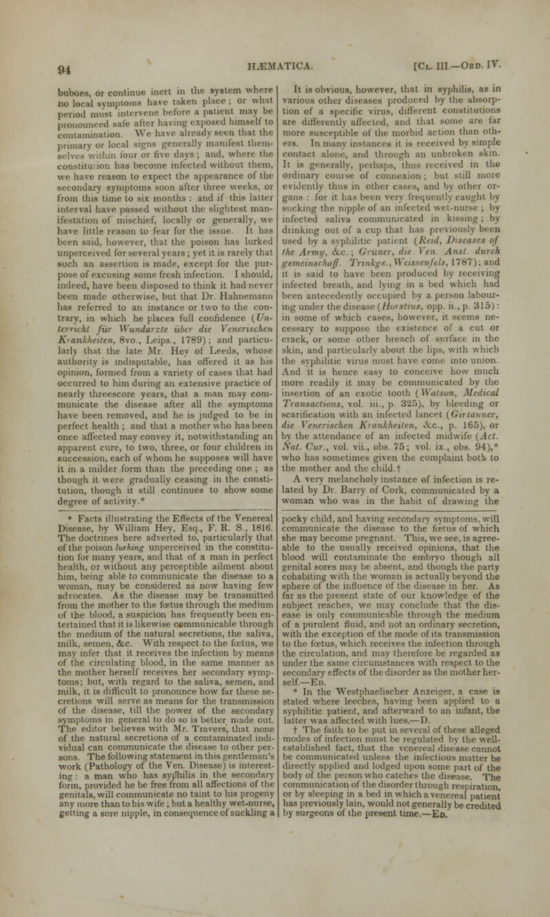 buboes, or continue inert in the system whore no local symptoms have taken place ; or what period must intervene before a patient may be pronounced safe after having exposed himself to contamination. We have already seen that the primary or local signs generally manifest them- selves within lour or rive days ; and, where the constitu'.ion has become infected without them, we have reason to expect the appearance of the secondary symptoms soon after three weeks, or from this time to six months : and if this latter interval have passed without the slightest man- ifestation of mischief, locally or generally, we have little reason to fear for the issue. It has been said, however, that the poison has lurked unperceived for several years; yet it is rarely that such an assertion is made, except for the pur- pose of excusing some fresh infection. I should, indeed, have been disposed to think it had never been made otherwise, but that Dr. Hahnemann has referred to an instance or two to the con- trary, in which he places full confidence (Un- terricht fur Wundarzte ubcr die Vcnerischen Ki ankheitcn, 8vo., Leips., 1789); and particu- larly that the late Mr. Hey of Leeds, whose authority is indisputable, has offered it as his opinion, formed from a variety of cases that had occurred to him during an extensive practice of nearly threescore years, that a man may com- municate the disease after all the symptoms have been removed, and he is judged to be in perfect health ; and that a mother who has been once affected may convey it, notwithstanding an apparent cure, to two, three, or four children in succession, each of whom he supposes will have it in a milder form than the preceding one. ; as though it were gradually ceasing in the consti- tution, though it still continues to show some degree of activity.* * Facts illustrating the Effects of the Venereal Disease, by William Hey, Esq., F. R. S., 1816. The doctrines here adverted to, particularly that of the poison lurking unperceived in the constitu- tion for many years, and that of a man in perfect health, or without any perceptible ailment about him, being able to communicate the disease to a woman, may be considered as now having few advocates. As the disease may be transmitted from the mother to the foetus through the medium of the blood, a suspicion has frequently been en- tertained that it is likewise communicable through the medium of the natural secretions, the saliva, milk, semen, &c. With respect to the foetus, we may infer that it receives the infection by means of the circulating blood, in the same manner as the mother herself receives her secondary symp- toms; but, with regard to the saliva, semen, and milk, it is difficult to pronounce how far these se- cretions will serve as means for the transmission of the disease, till the power of the secondary symptoms in general to do so is better made out. The editor believes with Mr. Travers, that none of the natural secretions of a contaminated indi- vidual can communicate the disease to other per- sons. The following statement in this gentleman's work (Pathology of the Ven. Disease) is interest- ing : a man who has syp'hilis in the secondary form, provided he be free from all affections of the genitals, will communicate no taint to his progeny any more than to his wife ; but a healthy wet-nurse, getting a sore nipple, in consequence of suckling a It is obvious, however, that in syphilis, as in various other diseases produced by the absorp- tion of a specific virus, different constitutions are differently affected, and that some are far more susceptible of the morbid action than oth- ers. In many instances it is received by simple contact alone, and through an unbroken skin. It is generally, perhaps, thus received in the ordinary course of connexion; but still more evidently thus in other cases, and by other or- gans : for it has been very frequently caught by sucking the nipple of an infected wet-nurse ; by infected saliva communicated in kissing; by drinking out of a cup that has previously been used by a syphilitic patient (Reid, Diseases of the Army, &c.; Griincr, die Ven. Anst. durch gemeinschuff. Trinkge., Weissenftls, 1787); and it is said to have been produced by receiving infected breath, and lying in a bed which had been antecedently occupied by a person labour- ing under the disease (Horstius, opp. ii., p. 315) : in some of which cases, however, it seems ne- cessary to suppose the existence of a cut or crack, or some other breach of surface in the skin, and particularly about the lips, with which the syphilitic virus must have come into union. And it is hence easy to conceive how much more readily it may be communicated by the insertion of an exotic tooth (Wa/son, Medical Transactions, vol. iii., p. 325), by bleeding or scarification with an infected lancet (Girtanner, die Yencrischcn Krankheiten, &.c, p. 165), or by the attendance of an infected midwife {Act. Nat. Cur., vol. vii., obs. 75; vol. ix., obs. 94),* who has sometimes given the complaint bot!» to the mother and the child.t A very melancholy instance of infection is re- lated by Dr. Barry of Cork, communicated by a woman who was in the habit of drawing the pocky child, and having secondary symptoms, will communicate the disease to the foetus of which she may become pregnant. This, we see, is agree- able to the usually received opinions, that the blood will contaminate the embryo though all genital sores may be absent, and though the party cohabiting with the woman is actually beyond the sphere of the influence of the disease in her. As far as the present state of our knowledge of the subject reaches, we may conclude that the dis- ease is only communicable through the medium of a purulent fluid, and not an ordinary secretion, with the exception of the mode of its transmission to the foetus, which receives the infection through the circulation, and may therefore be regarded as under the same circumstances with respect to the secondary effects of the disorder as the mother her- self—Ed. * In the Westphaelischer Anzeiger, a case is stated where leeches, having been applied to a syphilitic patient, and afterward to an infant, the latter was affected with lues.—D. t The faith to be put in several of these alleged modes of infection must be regulated by the well- established fact, that the venereal disease cannot be communicated unless the infectious matter be directly applied and lodged upon some part of the body of the person who catches the disease. The communication of the disorder through respiration, or by sleeping in a bed in which a venereal patient has previously lain, would not generally be credited by surgeons of the present time.—Ed.