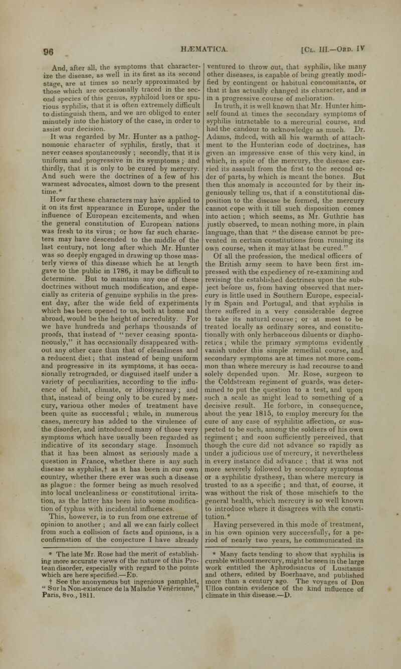 And, after all, the symptoms that character- ize the disease, as well in its first as its second stage, are at times so nearly approximated by those which are occasionally traced in the sec- ond species of this genus, syphiloid lues or spu- rious syphilis, that it is often extremely difficult to distinguish them, and we are obliged to enter minutely into the history of the case, in order to assist our decision. It was regarded by Mr. Hunter as a pathog- nomonic character of syphilis, firstly, that it never ceases spontaneously ; secondly, that it is uniform and progressive in its symptoms ; and thirdly, that it is only to be cured by mercury. And such were the doctrines of a few of his warmest advocates, almost down to the present time.* How far these characters may have applied to it on its first appearance in Europe, under the influence of European excitements, and when the general constitution of European nations was fresh to its virus; or how far such charac- ters may have descended to the middle of the last century, not long after which Mr. Hunter was so deeply engaged in drawing up those mas- terly views of this disease which he at length gave to the public in 1786, it maybe difficult to determine. But to maintain any one of these doctrines without much modification, and espe- cially as criteria of genuine syphilis in the pres- ent day, after the wide field of experiments which has been opened to us, both at home and abroad, would be the height of incredulity. For we have hundreds and perhaps thousands of proofs, that instead of  never ceasing sponta- neously, it has occasionally disappeared with- out any other care than that of cleanliness and a reducent diet; that instead of being uniform and progressive in its symptoms, it has occa- sionally retrograded, or disguised itself under a variety of peculiarities, according to the influ- ence of habit, climate, or idiosyncrasy ; and that, instead of being only to be cured by mer- cury, various other modes of treatment have been quite as successful; while, in numerous cases, mercury has added to the virulence of the disorder, and introduced many of those very symptoms which have usually been regarded as indicative of its secondary stage. Insomuch that it has been almost as seriously made a question in France, whether there is any such disease as syphilis,t as it has been in our own country, whether there ever was such a disease as plague : the former being as much resolved into local uncleanliness or constitutional irrita- tion, as the latter has been into some modifica- tion of typhus with incidental influences. This, however, is to run from one extreme of opinion to another ; and all we can fairly collect from such a collision of facts and opinions, is a confirmation of the conjecture I have already * The late Mr. Rose had the merit of establish- ing more accurate views of the nature of this Pro- tean disorder, especially with regard to the points which are here specified.—Ed. t See the anonymous but ingenious pamphlet,  Sur la Non-existence delaMaladie Ven6rienne, Paris, 8vo., 1811. ventured to throw out, that syphilis, like many other diseases, is capable of being greatly modi- fied by contingent or habitual concomitants, or that it has actually changed its character, and is in a progressive course of melioration. In truth, it. is well known that Mr. Hunter him- self found at times the secondary symptoms of syphilis intractable to a mercurial course, and had the candour to acknowledge as much. Dr. Adams, indeed, with all his warmth of attach- ment to the Hunterian code of doctrines, has given an impressive case of this very kind, in which, in spite of the mercury, the disease car- ried its assault from the first to the second or- der of parts, by which is meant the bones. But then this anomaly is accounted for by their in- geniously telling us, that if a constitutional dis- position to the disease be formed, the mercury cannot cope with it till such disposition comes into action ; which seems, as Mr. Guthrie has justly observed, to mean nothing more, in plain language, than that  the disease cannot be pre- vented in certain constitutions from running its own course, when it may at last be cured. Of all the profession, the medical officers of the British army seem to have been first im- pressed with the expediency of re-examining and revising the established doctrines upon the sub- ject before us, from having observed that mer- cury is little used in Southern Europe, especial- ly m Spain and Portugal, and that syphilis is there suffered in a very considerable degree to take its natural course ; or at most to be treated locally as ordinary sores, and constitu- tionally with only herbaceous diluents or diapho- retics ; while the primary symptoms evidently vanish under this simple remedial course, and secondary symptoms are at times not more com- mon than where mercury is had recourse to and solely depended upon. Mr. Rose, surgeon to the Coldstream regiment of gviards, was deter- mined to put the question to a test, and upon such a scale as might lead to something of a decisive result. He forbore, in consequence, about the year 1815, to employ mercury for the cure of any case of syphilitic affection, or sus- pected to be such, among the soldiers of his own regiment; and soon sufficiently perceived, that though the cure did not advance so rapidly as under a judicious use of mercury, it nevertheless in every instance did advance ; that it was not more severely followed by secondary symptoms or a syphilitic dysthesy, than where mercury is trusted to as a specific ; and that, of course, it was without the risk of those mischiefs to the general health, which mercury is so well known to introduce where it disagrees with the consti- tution.* Having persevered in this mode of treatment, in his own opinion very successfully, for a pe- riod of nearly two years, he communicated its * Many facts tending to show that syphilis is curable without mercury, might be seen in the large work entitled the Aphrodisiacus of Lusitanus and others, edited by Boerhaave, and published more than a century ago. The voyages of Don Ulloa contain evidence of the kind influence of climate in this disease.—D.