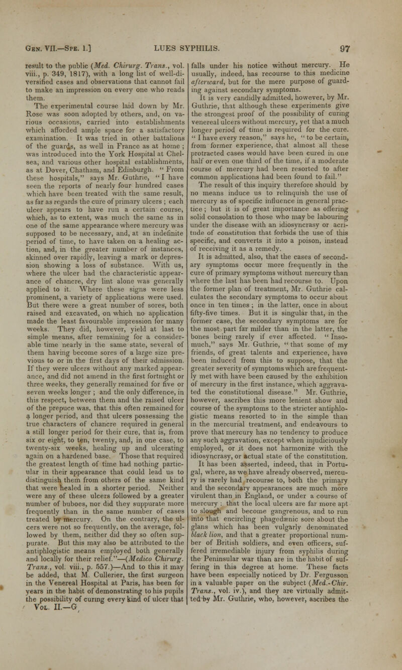 result to the public (Med. Chirurg. Trans., vol. viii., p. 349, 1817), with a long list of well-di- versified cases and observations that cannot fail to make an impression on every one who reads them. The experimental course laid down by Mr. Rose was soon adopted by others, and, on va- rious occasions, carried into establishments which afforded ample space for a satisfactory examination. It was tried in other battalions of the guards, as well in France as at home ; was introduced into the York Hospital at Chel- sea, and various other hospital establishments, as at Dover, Chatham, and Edinburgh.  From these hospitals, says Mr. Guthrie, I have seen the reports of nearly four hundred cases which have been treated with the same result, as far as regards the cure of primary ulcers ; each ulcer appears to have run a certain course, which, as to extent, was much the same as in one of the same appearance where mercury was supposed to be necessary, and, at an indefinite period of time, to have taken on a healing ac- tion, and, in the greater number of instances, skinned over rapidly, leaving a mark or depres- sion showing a loss of substance. With us, where the ulcer had the characteristic appear- ance of chancre, dry lint alone was generally applied to it. Where these signs were less prominent, a variety of applications were used. But there were a great number of sores, both raised and excavated, on which no application made the least favourable impression for many weeks. They did, however, yield at last to simple means, after remaining for a consider- able time nearly in the same state, several of them having become sores of a large size pre- vious to or in the first days of their admission. If they were ulcers without any marked appear- ance, and did not amend in the first fortnight or three weeks, they generally remained for five or seven weeks longer ; and the only difference, in this respect, between them and the raised ulcer of the prepuce was, that this often remained for a longer period, and that ulcers possessing the true characters of chancre required in general a still longer period for their cure, that is, from six or eight, to ten, twenty, and, in one case, to twenty-six weeks, healing up and ulcerating again on a hardened base. Those that required the greatest length of time had nothing partic- ular in their appearance that could lead us to distinguish them from others of the same kind that were healed in a shorter period. Neither were any of these ulcers followed by a greater number of buboes, nor did they suppurate more frequently than in the same number of cases treated by mercury. On the contrary, the ul- cers were not so frequently, on the average, fol- lowed by them, neither did they so often sup- purate. But this may also be attributed to the antiphlogistic means employed both generally and locally for their relief.—(Medico Chirurg. Trans., vol. viii., p. 557.)—And to this it may be added, that M. Cullerier, the first surgeon in the Venereal Hospital at Paris, has been for years in the habit of demonstrating to his pupils the possibility of curing every kind of ulcer that Vol. II.—G falls under his notice without mercury. He usually, indeed, has recourse to this medicine afterward, but for the mere purpose of guard- ing against secondary symptoms. It is very candidly admitted, however, by Mr. Guthrie, that although these experiments give the strongest proof of the possibility of curing venereal ulcers without mercury, yet that a much longer period of time is required for the cure.  I have every reason, says he,  to be certain, from former experience, that almost all these protracted cases would have been cured in one half or even one third of the time, if a moderate course of mercury had been resorted to after common applications had been found to fail. The result of this inquiry therefore should by no means induce us to relinquish the use of mercury as of specific influence in general prac- tice ; but it is of great importance as offering solid consolation to those who may be labouring under the disease with an idiosyncrasy or acri- tnde of constitution that forbids the use of this specific, and converts it into a poison, instead of receiving it as a remedy. It is admitted, also, that the cases of second- ary symptoms occur more frequently in the cure of primary symptoms without mercury than where the last has been had recourse to. Upon the former plan of treatment, Mr. Guthrie cal- culates the secondary symptoms to occur about once in ten times ; in the latter, once in about fifty-five times. But it is singular that, in the former case, the secondary symptoms are for the most part far milder than in the latter, the bones being rarely if ever affected.  Inso- much, says Mr. Guthrie,  that some of my friends, of great talents and experience, have been induced from this to suppose, that the greater severity of symptoms which are frequent- ly met with have been caused by the exhibition of mercury in the first instance, which aggrava- ted the constitutional disease. Mr. Guthrie, however, ascribes this more lenient show and course of the symptoms to the stricter antiphlo- gistic means resorted to in the simple than in the mercurial treatment, and endeavours to prove that mercury has no tendency to produce any such aggravation, except when injudiciously employed, or jt does not harmonize with the idiosyncrasy, or actual state of the constitution. It has been asserted, indeed, that in Portu- gal, where, as we have already observed, mercu- ry is rarely had recourse to, both the primary and the secondary appearances are much more virulent than in England, or under a course of mercury : that the local ulcers are far more apt to slough and become gangrenous, and to run into that encircling phagedenic sore about the glans which has been vulgarly denominated black lion, and that a greater proportional num- ber of British soldiers, and even officers, suf- fered irremediable injury from syphilis during the Peninsular war than are in the habit of suf- fering in this degree at home. These facts have been especially noticed by Dr. Fergusson in a valuable paper on the subject (Med.-Chir. Trans., vol. iv.), and they are virtually admit- ted by Mr. Guthrie, who, however, ascribes the