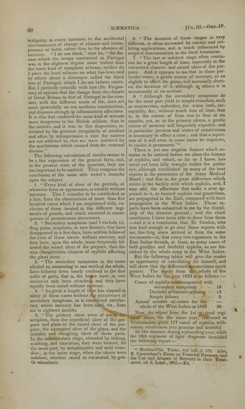 malignity, in every instance, to the accidental circumstances of change of climate and intem- perance of habit, rather than to the absence of mercury.  I do »ot think, says he,  the dis- ease which the troops contracted in Portugal was in the slightest degree more violent than the same kind of complaint at home, neither do I place the least reliance on what has been said by others about a distemper called the black lion of Portugal, which I do not believe exists. But I perfectly coincide with him (Dr. Fergus- son) in opinion that the change from the climate of Great Britain to that of Portugal in the sum- mer, with the different mode of life, does act most powerfully on our northern constitutions, and disposes strongly to inflammatory affections. It is this that rendered the same kind of wounds more dangerous to the British soldiers than to the natives, and it was to this disposition, in- creased by the greatest irregularity of conduct and often by intemperance, a vice the natives are not addicted to, that we were indebted for the mutilations which ensued from the venereal disease. The following calculation of results seems to be a fair expression of the general facts, and, in the present state of the question, they are too important to be omitted. They comprise the conclusion of the same able writer's remarks upon the subject. 1. Every kind of ulcer of the genitals, of whatever form or appearance, is curable without mercury. This I consider to be established as a fact, from the observations of more than five hundred cases which I am acquainted with, ex- clusive of those treated in the different regi- ments of guards, and which occurred in conse- quence of promiscuous intercourse. 2.  Secondary symptoms (and I exclude tri- fling pains, eruptions, or sore throats), that have disappeared in a few days, have seldom followed the cure of those ulcers without mercury, and they have, upon the whole, more frequently fol- lowed the raised ulcer of the prepuce, than the true characteristic chancre of syphilis affecting the glans penis. 3.  The secondary symptoms in the cases alluded to, amounting to one tenth of the whole, have hitherto been nearly confined to the first order of parts, that is, the bones have in two instances only been attacked* and they have equally been cured without mercury. 4. As great a length of time has elapsed in many of these cases without tf|£ occurrence of secondary symptoms, as is considered satisfac- • tory where mercury has been used, viz., from six to eighteen months. 5.  The primary sores were of every de- scription, from the superficial ulcer of the pre- puce and glans to the raised ulcer of the pre- puce, the excavated ulcer of the glans, and the irritable and sloughing ulcer of these parts. In the inflammatory stage, attended by itching, scabbing, and ulceration, they were treated, for the most part, by antiphlogistic and mild reme- dies ; in the latter stage, when the ulcers were indolent, whether raised or excavated, by gen- tle stimulants. [Cl. III.—Obd. IV. 6.  The duration of these stages is very different, is often increased by caustic and irri- tating applications, and is much influenced by surgical discrimination in the local treatment. 7.  The last or indolent stage often contin- ues for a great length of time, especially in the excavated chancre and raised ulcer of the pre- puce. And it appears to me that in these par- ticular cases, a gentle course of mercury, so as slightly to affect the gums, will materially short- en the duration of it, although in others it is occasionally of no service. 8.  Although the secondary symptoms do for the most part yield to simple remedies, such as venesection, sudonfics, the warm bath, sar- saparilla, &c, without much loss of time, that is, in the course of from one to four or six months, yet, as in the primary ulcers, a gentle course of mercury will frequently expedite, and in particular persons and states of constitution is necessary to effect a cure ; and that a repeti- tion of it will even in some cases be requisite, to render it permanent.* There is yet one singular feature which re- mains to be noticed before we close the history of syphilis, and which, so far as I know, has never yet been fully brought before the public eye, although established by many of the best reports in the possession of the Army Medical Board ; and that is, the great difference which exists in the facility with which syphilis, and, I may add, the affections that make a near ap- proach to it, as bastard syphilis and gonorrhoea, are propagated in the East, compared with their propagation in the West Indies. These re- ports have been submitted to me by the friend- ship of the director general; and the chief conclusion I have been able to draw from them —and it is a conclusion that Dr. Gordon, who was kind enough to go over these reports with me, has long since arrived at from the same documents—is, that every two regiments in the East Indies furnish, at least, as many cases of both genuine and doubtful syphilis, as are fur- nished by the whole army in the West Indies. But the following tables will give the reader an opportunity of calculating for himself, and will show that the difference is sometimes much greater. The report from the whole of the West Indies for the year 1823 is as follows :— Cases of syphilis unaccompanied with secondary symptoms - 16 Doubtful or bastard syphilisj - 15 Simple buboes - - 5 Annual number of cases for the — whole of the West Indies in 1823 36 Now, the report from the 1st or royal regi- ment alone, for the same year, stationed at Trincomalee, gives 177 cases of syphilis, with- outany subdivision into genuine and doubtful. In like manner, during a preceding year, while the 12th regiment of light dragoons furnished the following report— * Medico-Chir. Trans., vol. viii.p. 576 Also R. Carmichael's Essay on Venereal Diseases, and the Use and Abuses of Mercury in their Treat- ment, ed. 2, Lond., 1825.—En.