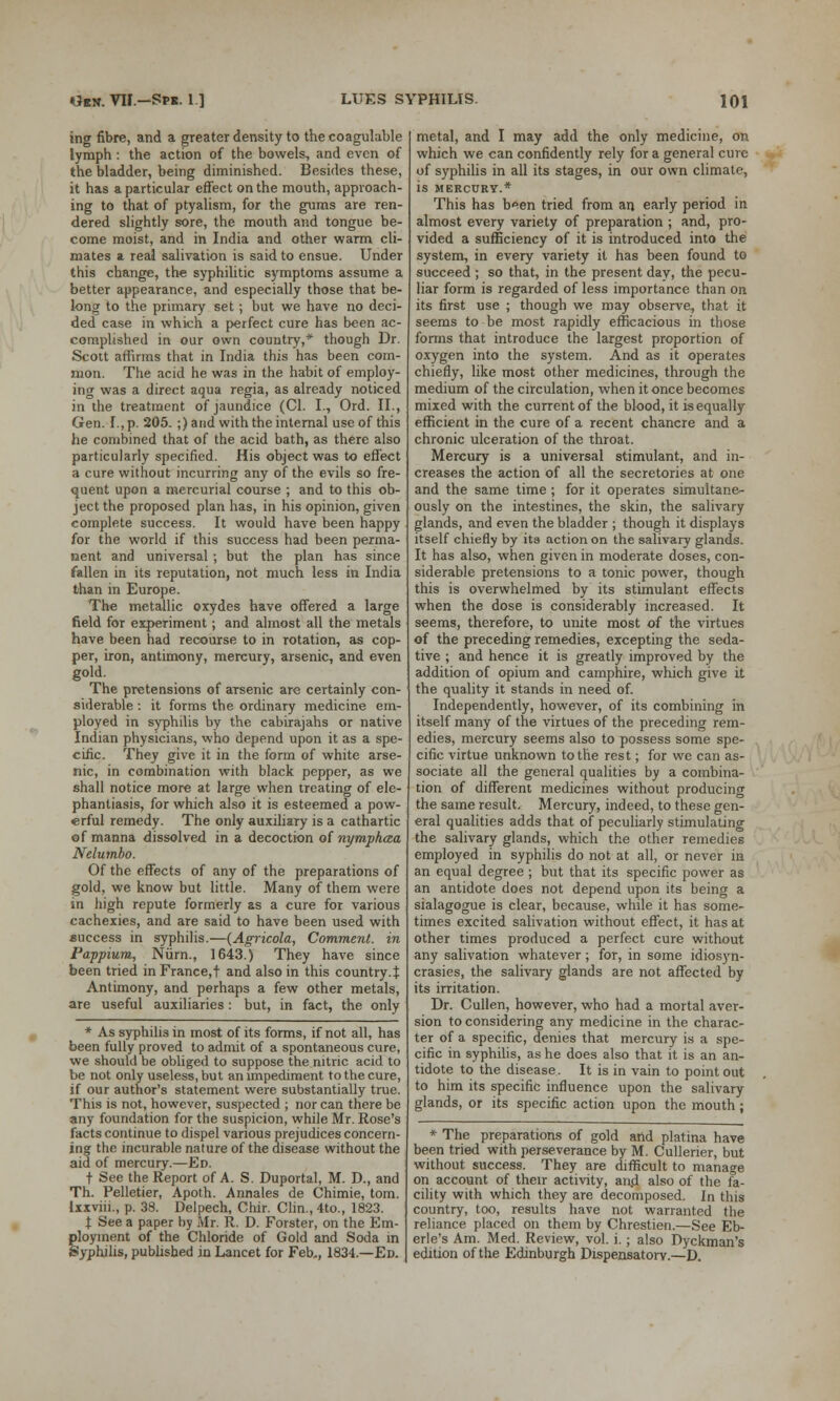 ing fibre, and a greater density to the coagulable lymph: the action of the bowels, and even of the bladder, being diminished. Besides these, it has a particular effect on the mouth, approach- ing to that of ptyalism, for the gums are ren- dered slightly sore, the mouth and tongue be- come moist, and in India and other warm cli- mates a real salivation is said to ensue. Under this change, the syphilitic symptoms assume a better appearance, and especially those that be- long to the primary set; but we have no deci- ded case in which a perfect cure has been ac- complished in our own country,* though Dr. Scott affirms that in India this has been com- mon. The acid he was in the habit of employ- ing was a direct aqua regia, as already noticed in the treatment of jaundice (CI. I., Ord. II., Gen. I., p. 205. ;) and with the internal use of this he combined that of the acid bath, as there also particularly specified. His object was to effect a cure without incurring any of the evils so fre- quent upon a mercurial course ; and to this ob- ject the proposed plan has, in his opinion, given complete success. It would have been happy for the world if this success had been perma- nent and universal ; but the plan has since fallen in its reputation, not much less in India than in Europe. The metallic oxydes have offered a large field for experiment; and almost all the metals have been had recourse to in rotation, as cop- per, iron, antimony, mercury, arsenic, and even gold. The pretensions of arsenic are certainly con- siderable : it forms the ordinary medicine em- ployed in syphilis by the cabirajahs or native Indian physicians, who depend upon it as a spe- cific. They give it in the form of white arse- nic, in combination with black pepper, as we shall notice more at large when treating of ele- phantiasis, for which also it is esteemed a pow- erful remedy. The only auxiliary is a cathartic of manna dissolved in a decoction of nymphaa Nelumbo. Of the effects of any of the preparations of gold, we know but little. Many of them were in high repute formerly as a cure for various cachexies, and are said to have been used with success in syphilis.—(Agricola, Comment, in Pappium, Num., 1643.) They have since been tried in France,! and also in this country. J Antimony, and perhaps a few other metals, are useful auxiliaries : but, in fact, the only * As syphilis in most of its forms, if not all, has been fully proved to admit of a spontaneous cure, we should be obliged to suppose the nitric acid to be not only useless, but an impediment to the cure, if our author's statement were substantially true. This is not, however, suspected ; nor can there be any foundation for the suspicion, while Mr. Rose's facts continue to dispel various prejudices concern- ing the incurable nature of the disease without the aid of mercury.—Ed. t See the Report of A. S. Duportal, M. D., and Th. Pelletier, Apoth. Annales de Chimie, torn. Ixxviii., p. 38. Delpech, Chir. Clin., 4to., 1823. t See a paper by Mr. R. D. Forster, on the Em- ployment of the Chloride of Gold and Soda in Syphilis, published in Lancet for Feb,, 1834.—Ed. metal, and I may add the only medicine, on which we can confidently rely for a general cure of syphilis in all its stages, in our own climate, is MERCURY.* This has been tried from an early period in almost every variety of preparation ; and, pro- vided a sufficiency of it is introduced into the system, in every variety it has been found to succeed ; so that, in the present day, the pecu- liar form is regarded of less importance than on its first use ; though we may observe, that it seems to be most rapidly efficacious in those forms that introduce the largest proportion of oxygen into the system. And as it operates chiefly, like most other medicines, through the medium of the circulation, when it once becomes mixed with the current of the blood, it is equally efficient in the cure of a recent chancre and a chronic ulceration of the throat. Mercury is a universal stimulant, and in- creases the action of all the secretories at one and the same time ; for it operates simultane- ously on the intestines, the skin, the salivary glands, and even the bladder ; though it displays itself chiefly by its action on the salivary glands. It has also, when given in moderate doses, con- siderable pretensions to a tonic power, though this is overwhelmed by its stimulant effects when the dose is considerably increased. It seems, therefore, to unite most of the virtues of the preceding remedies, excepting the seda- tive ; and hence it is greatly improved by the addition of opium and camphire, which give it the quality it stands in need of. Independently, however, of its combining in itself many of the virtues of the preceding rem- edies, mercury seems also to possess some spe- cific virtue unknown to the rest; for we can as- sociate all the general qualities by a combina- tion of different medicines without producing the same result. Mercury, indeed, to these gen- eral qualities adds that of peculiarly stimulating the salivary glands, which the other remedies employed in syphilis do not at all, or never in an equal degree ; but that its specific power as an antidote does not depend upon its being a sialagogue is clear, because, while it has some- times excited salivation without effect, it has at other times produced a perfect cure without any salivation whatever; for, in some idiosyn- crasies, the salivary glands are not affected by its irritation. Dr. Cullen, however, who had a mortal aver- sion to considering any medicine in the charac- ter of a specific, denies that mercury is a spe- cific in syphilis, as he does also that it is an an- tidote to the disease. It is in vain to point out to him its specific influence upon the salivary glands, or its specific action upon the mouth; * The preparations of gold and platina have been tried with perseverance by M. Cullerier, but without success. They are difficult to manage on account of their activity, and also of the fa- cility with which they are decomposed. In this country, too, results have not warranted the reliance placed on them by Chrestien.—See Eb- erle's Am. Med. Review, vol. i. ; also Dyckman's edition of the Edinburgh Dispensatory.—D.