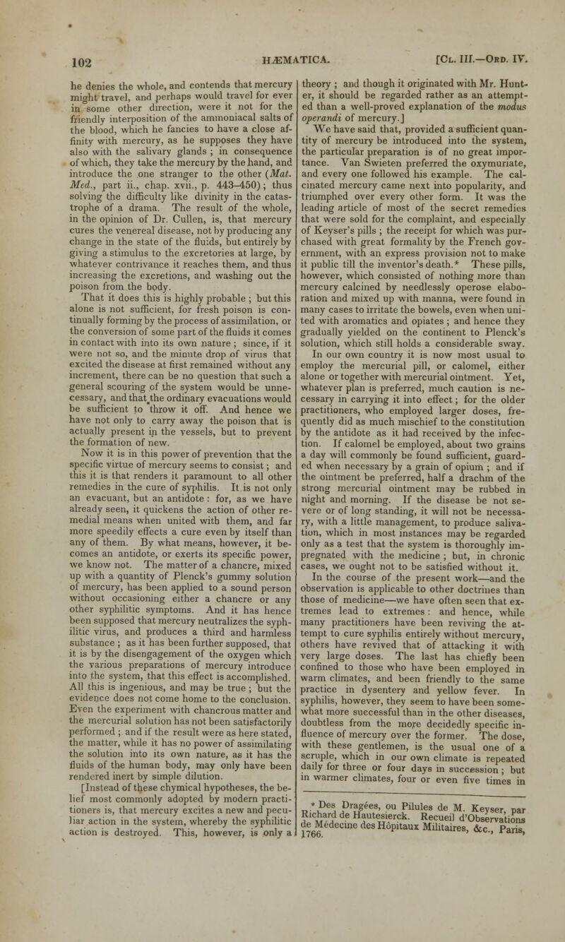 he denies the whole, and contends that mercury might travel, and perhaps would travel for ever in some other direction, were it not for the friendly interposition of the ammoniacal salts of the blood, which he fancies to have a close af- finity with mercury, as he supposes they have also with the salivary glands ; in consequence of which, they take the mercury by the hand, and introduce the one stranger to the other (Mat. Med., part ii., chap, xvii., p. 443-450); thus solving the difficulty like divinity in the catas- trophe of a drama. The result of the whole, in the opinion of Dr. Cullen, is, that mercury cures the venereal disease, not by producing any change in the state of the fluids, but entirely by giving a stimulus to the excretories at large, by whatever contrivance it reaches them, and thus increasing the excretions, and washing out the poison from the body. That it does this is highly probable ; but this alone is not sufficient, for fresh poison is con- tinually forming by the process of assimilation, or the conversion of some part of the fluids it comes in contact with into its own nature ; since, if it were not so, and the minute drop of virus that excited the disease at first remained without any increment, there can be no question that such a general scouring of the system would be unne- cessary, and that^the ordinary evacuations would be sufficient to throw it off. And hence we have not only to carry away the poison that is actually present in the vessels, but to prevent the formation of new. Now it is in this power of prevention that the specific virtue of mercury seems to consist; and this it is that renders it paramount to all other remedies in the cure of syphilis. It is not only an evacuant, but an antidote : for, as we have already seen, it quickens the action of other re- medial means when united with them, and far more speedily effects a cure even by itself than any of them. By what means, however, it be- comes an antidote, or exerts its specific power, we know not. The matter of a chancre, mixed up with a quantity of Plenck's gummy solution of mercury, has been applied to a sound person without occasioning either a chancre or any other syphilitic symptoms. And it has hence been supposed that mercury neutralizes the syph- ilitic virus, and produces a third and harmless substance ; as it has been further supposed, that it is by the disengagement of the oxygen which the various preparations of mercury introduce into the system, that this effect is accomplished. All this is ingenious, and may be true ; but the evidence does not come home to the conclusion. Even the experiment with chancrous matter and the mercurial solution has not been satisfactorily performed ; and if the result were as here stated, the matter, while it has no power of assimilating the solution into its own nature, as it has the fluids of the human body, may only have been rendered inert by simple dilution. [Instead of these chymical hypotheses, the be- lief most commonly adopted by modern practi- tioners is, that mercury excites a new and pecu- liar action in the system, whereby the syphilitic action is destroyed. This, however, is only a theory ; and though it originated with Mr. Hunt- er, it should be regarded rather as an attempt- ed than a well-proved explanation of the modus operandi of mercury.] We have said that, provided a sufficient quan- tity of mercury be introduced into the system, the particular preparation is of no great impor- tance. Van Swieten preferred the oxymuriate, and every one followed his example. The cal- cinated mercury came next into popularity, and triumphed over every other form. It was the leading article of most of the secret remedies that were sold for the complaint, and especially of Keyser's pills ; the receipt for which was pur- chased with great formality by the French gov- ernment, with an express provision not to make it public till the inventor's death.* These pills, however, which consisted of nothing more than mercury calcined by needlessly operose elabo- ration and mixed up with manna, were found in many cases to irritate the bowels, even when uni- ted with aromatics and opiates ; and hence they gradually yielded on the continent to Plenck's solution, which still holds a considerable sway. In our own country it is now most usual to employ the mercurial pill, or calomel, either alone or together with mercurial ointment. Yet, whatever plan is preferred, much caution is ne- cessary in carrying it into effect; for the older practitioners, who employed larger doses, fre- quently did as much mischief to the constitution by the antidote as it had received by the infec- tion. If calomel be employed, about two grains a day will commonly be found sufficient, guard- ed when necessary by a grain of opium ; and if the ointment be preferred, half a drachm of the strong mercurial ointment may be rubbed in night and morning. If the disease be not se- vere or of long standing, it will not be necessa- ry, with a little management, to produce saliva- tion, which in most instances may be regarded only as a test that the system is thoroughly im- pregnated with the medicine ; but, in chronic cases, we ought not to be satisfied without it. In the course of the present work—and the observation is applicable to other doctrines than those of medicine—we have often seen that ex- tremes lead to extremes: and hence, while many practitioners have been reviving the at- tempt to cure syphilis entirely without mercury, others have revived that of attacking it with very large doses. The last has chiefly been confined to those who have been employed in warm climates, and been friendly to the same practice in dysentery and yellow fever. In syphilis, however, they seem to have been some- what more successful than in the other diseases, doubtless from the more decidedly specific in- fluence of mercury over the former. The dose, with these gentlemen, is the usual one of a scruple, which in our own climate is repeated dady for three or four days in succession; but in warmer climates, four or even five times in *Des Dragees, ou Pilules de M. Kevser Dar Richard de Hautesierck. Recueil d'Observations deMedecmedesHopitauxMilitaires, &c. Pans 1766. ^