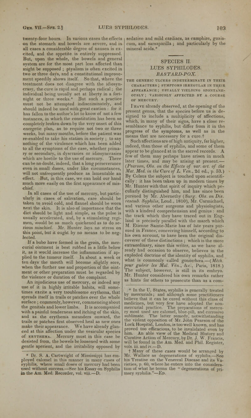 twenty-four hours. In various cases the effects on the stomach and bowels are severe, and in all cases a considerable degree of nausea is ex- cited, and the appetite is entirely suppressed. But, upon the whole, the bowels and general system are for the most part less affected than might be supposed ; ptyalism is often excited in two or three days, and a constitutional improve- ment speedily shows itself. So that, where the treatment does not disagree with the idiosyn- crasy, the cure is rapid and perhaps radical; the individual being usually set at liberty in a fort- night or three weeks.* But such a practice must not be attempted indiscriminately, and should indeed be used with great caution : for it has fallen to the author's lot to know of not a few instances, in which the constitution has been so completely broken down by the very onset of this energetic plan, as to require not two or three weeks, but many months, before the patient was re-enabled to take his station in society ; to say nothing of the virulence which has been added to all the symptoms of the case, whether prima- ry or secondary, in dyscrasies or idiosyncrasies which are hostile to the use of mercury. There can be no doubt, indeed, that a long perseverance even in small doses, under like circumstances, will not unfrequently produce as lamentable an effect. But, in this case, we can hold our hand much more easily on the first appearance of mis- chief. In all cases of the use of mercury, but partic- ularly in cases of salivation, care should be taken to avoid cold, and flannel should be worn next the skin. It is also of importance that the diet should be light and simple, as the pulse is usually accelerated, and, by a stimulating regi- men, would be so much quickened as to do se- rious mischief. Mr. Hunter lays no stress on this point, but it ought by no means to be neg- lected. If a bubo have formed in the groin, the mer- curial ointment is best rubbed in a little below it, as it would increase the inflammation if ap- plied to the tumour itself. In about a week or ten days the mouth will become slightly sore, when the further use and proportion of the oint- ment or other preparation must be regarded by the violence or duration of the complaint. An injudicious use of mercury, or indeed any use of it in highly irritable habits, will some- times excite a very troublesome erythema, that spreads itself in trails or patches over the whole surface ; commonly, however, commencing about the genitals and lower limbs. It is accompanied with a painful tenderness and itching of the skin, and as the erythema meanders onward, the trails or patches first observed heal as new ones make their appearance. We have already glan- ced at this affection under the vesicular species of erythema. Mercury must in this case be desisted from, the bowels be loosened with some gentle aperient, and the irritability opposed by * Dr. S. A. Cartwright of Mississippi has em- ployed calomel m this manner in many cases of .syphilis, where small doses of mercury had been ■used without success.—See his Essay on Syphilis in the Am. Med. Recorder, vol. viii.—D. sedative and mild cardiacs, as camphire, guaia- cum, and sarsaparilla ; and particularly by the mineral acids.* SPECIES II. LUES SYPHILODES. BASTARD-POX. THE GENERIC ULCERS INDETERMINATE IN THEIR CHARACTERS; SYMPTOMS IRREGULAR IN THEIR APPEARANCE; USUALLY YIELDING SPONTANE- OUSLY ; VARIOUSLY AFFECTED BY A COURSE OF MERCURY. I have already observed, at the opening of the present genus, that the species before us is de- signed to include a multiplicity of affections, which, in many of their signs, have a close re- semblance to syphilis, but differ from it in the progress of the symptoms, as well as in the means that are necessary for a cure.t Such affections are of high antiquity, far higher, indeed, than those of syphilis, and some of them appear to be glanced at in the sacred records. A few of them may perhaps have arisen in much later times, and may be arising at present.— (Pearso?i, Obs. on the Effects of var. art. of the Mat. Med. in the Cure of L. Ven., 2d ed., p. 53.) By Celsus the subject is touched upon scientifi- cally : it has been taken up in modern times by Mr. Hunter with that spirit of inquiry which pe- culiarly distinguished him, and has since been pursued by Mr. Abernethy (Surg. Obs. on Dis. resevib. Syphilis, Lond., 1810), Mr. Carmichael, and various other surgeons and physiologists, with a kindred comprehension and genius : and the track which they have traced out in Eng- land is precisely parallel with the march which M. Etienne Sainte-Marie has of late years pur- sued in France, conceiving himself, according to his own account, to have been the original dis- coverer of these distinctions ; which is the more extraordinary, since this writer, as we have al- ready had occasion to observe, believes in the exploded doctrine of the identity of syphilis, and what is commonly called gonorrhoea.—(Milk. pour guirir les Mai. Ven., &c, Paris, 181S.) The subject, however, is still in its embryo. Mr. Hunter considered his own remarks rather as hints for others to prosecute than as a com- * In the U. States, syphilis is generally treated by mercurials; and although some practitioners believe that it can be cured without this class of medicines, but very few have adopted the non- mercurial practice. The preparations of mercu- ry most used are calomel, blue-pill, and corrosive sublimate. The latter remedy, notwithstanding the violent opposition of Mr. John Pearson of the Lock Hospital, London, is too well known, and has proved too efficacious, to be invalidated even by him. An able view of the Medical History ami Curative Action of Mercury, by Dr. J. W. Francis, will be found in the Am. Med. and Phil. Register, vols. iii. and iv.—D. t Many of these cases would be arranged by Mr. Wallace as degenerations of syphilis.—See his Treatise on the Venereal Disease and its Va- rieties, p. 60, where he enters into the considera- tion of what he terms the  degenerations of pri- mary syphilis.—Ed.