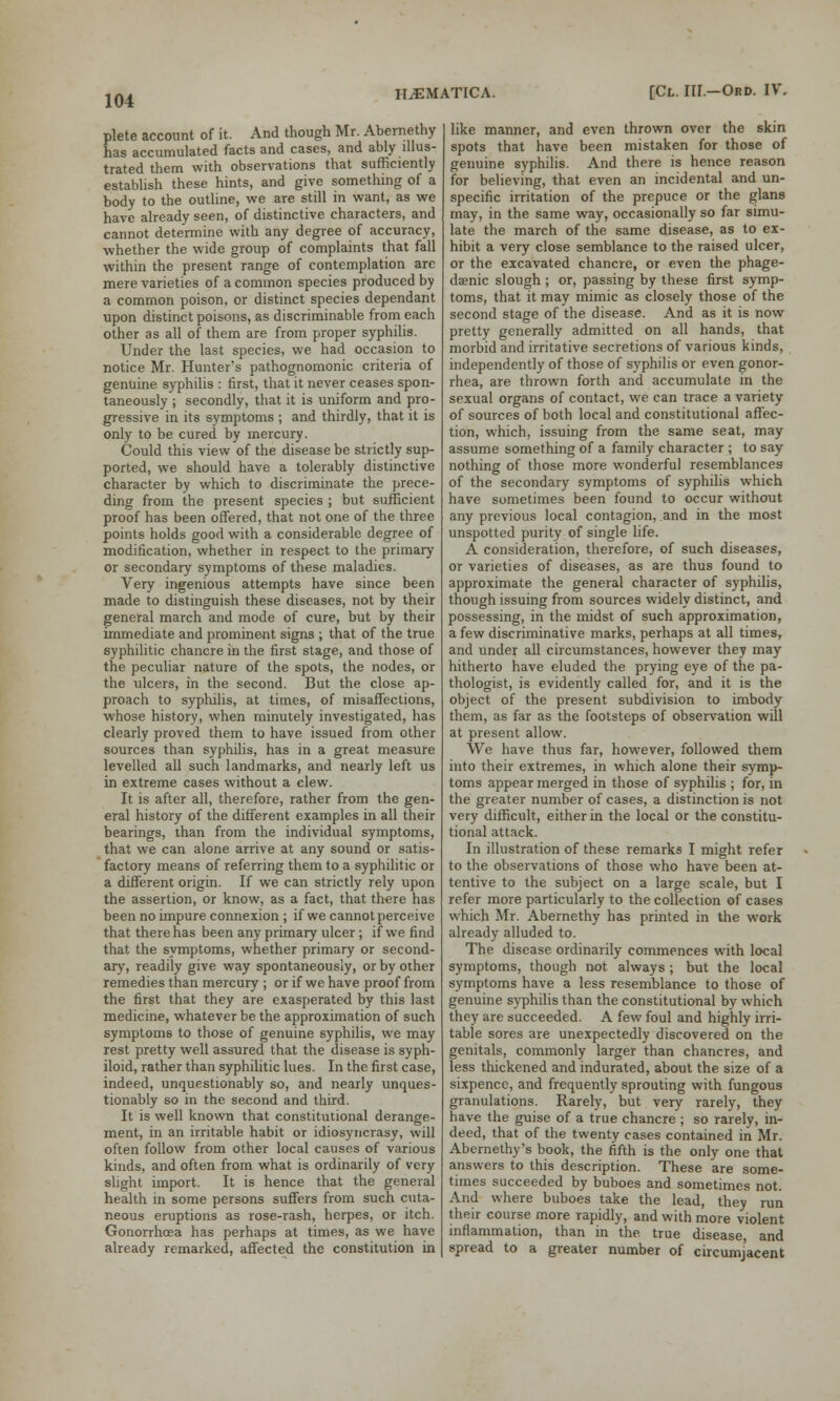 plete account of it. And though Mr. Abernethy has accumulated facts and cases, and ably illus- trated them with observations that sufficiently establish these hints, and give something of a body to the outline, we are still in want, as we have already seen, of distinctive characters, and cannot determine with any degree of accuracy, whether the wide group of complaints that fall within the present range of contemplation are mere varieties of a common species produced by a common poison, or distinct species dependant upon distinct poisons, as discriminable from each other as all of them are from proper syphilis. Under the last species, we had occasion to notice Mr. Hunter's pathognomonic criteria of genuine syphilis : first, that it never ceases spon- taneously ; secondly, that it is uniform and pro- gressive in its symptoms ; and thirdly, that it is only to be cured by mercury. Could this view of the disease be strictly sup- ported, we should have a tolerably distinctive character by which to discriminate the prece- ding from the present species ; but sufficient proof has been offered, that not one of the three points holds good with a considerable degree of modification, whether in respect to the primary or secondary symptoms of these maladies. Very ingenious attempts have since been made to distinguish these diseases, not by their general march and mode of cure, but by their immediate and prominent signs ; that of the true syphilitic chancre in the first stage, and those of the peculiar nature of the spots, the nodes, or the ulcers, in the second. But the close ap- proach to syphilis, at times, of misaffections, whose history, when minutely investigated, has clearly proved them to have issued from other sources than syphilis, has in a great measure levelled all such landmarks, and nearly left us in extreme cases without a clew. It is after all, therefore, rather from the gen- eral history of the different examples in all their bearings, than from the individual symptoms, that we can alone arrive at any sound or satis- factory means of referring them to a syphilitic or a different origin. If we can strictly rely upon the assertion, or know, as a fact, that there has been no impure connexion ; if we cannot perceive that there has been any primary ulcer; if we find that the symptoms, whether primary or second- ary, readily give way spontaneously, or by other remedies than mercury ; or if we have proof from the first that they are exasperated by this last medicine, whatever be the approximation of such symptoms to those of genuine syphilis, we may rest pretty well assured that the disease is syph- iloid, rather than syphilitic lues. In the first case, indeed, unquestionably so, and nearly unques- tionably so in the second and third. It is well known that constitutional derange- ment, in an irritable habit or idiosyncrasy, will often follow from other local causes of various kinds, and often from what is ordinarily of very slight import. It is hence that the general health in some persons suffers from such cuta- neous eruptions as rose-rash, herpes, or itch. Gonorrhoea has perhaps at times, as we have already remarked, affected the constitution in like manner, and even thrown over the skin spots that have been mistaken for those of genuine syphilis. And there is hence reason for believing, that even an incidental and un- specific irritation of the prepuce or the glans may, in the same way, occasionally so far simu- late the march of the same disease, as to ex- hibit a very close semblance to the raised ulcer, or the excavated chancre, or even the phage- denic slough ; or, passing by these first symp- toms, that it may mimic as closely those of the second stage of the disease. And as it is now pretty generally admitted on all hands, that morbid and irritative secretions of various kinds, independently of those of syphilis or even gonor- rhea, are thrown forth and accumulate in the sexual organs of contact, we can trace a variety of sources of both local and constitutional affec- tion, which, issuing from the same seat, may assume something of a family character ; to say nothing of those more wonderful resemblances of the secondary symptoms of syphilis which have sometimes been found to occur without any previous local contagion, and in the most unspotted purity of single life. A consideration, therefore, of such diseases, or varieties of diseases, as are thus found to approximate the general character of syphilis, though issuing from sources widely distinct, and possessing, in the midst of such approximation, a few discriminative marks, perhaps at all times, and under all circumstances, however they may hitherto have eluded the prying eye of the pa- thologist, is evidently called for, and it is the object of the present subdivision to imbody them, as far as the footsteps of observation will at present allow. We have thus far, however, followed them into their extremes, in which alone their symp- toms appear merged in those of syphilis ; for, in the greater number of cases, a distinction is not very difficult, either in the local or the constitu- tional attack. In illustration of these remarks I might refer to the observations of those who have been at- tentive to the subject on a large scale, but I refer more particularly to the collection of cases which Mr. Abernethy has printed in the work already alluded to. The disease ordinarily commences with local symptoms, though not always; but the local symptoms have a less resemblance to those of genuine syphilis than the constitutional by which they are succeeded. A few foul and highly irri- table sores are unexpectedly discovered on the genitals, commonly larger than chancres, and less thickened and indurated, about the size of a sixpence, and frequently sprouting with fungous granulations. Rarely, but very rarely, they have the guise of a true chancre ; so rarely, in- deed, that of the twenty cases contained in Mr. Abcrnethy's book, the fifth is the only one that answers to this description. These are some- times succeeded by buboes and sometimes not. And where buboes take the lead, they run their course more rapidly, and with more violent inflammation, than in the true disease, and spread to a greater number of circumjacent