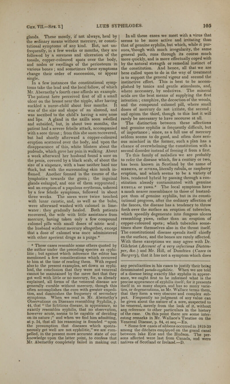 glands. These mostly, if not always, heal by the ordinary means without mercury, or consti- tutional symptoms of any kind. But, not un- frequently, in a few weeks or months, they are followed by a soreness and ulceration of the tonsils, copper-coloured spots over the body, and nodes or swellings of the periosteum in various bones ; and sometimes these symptoms change their order of succession, or appear single. In a few instances the constitutional symp- toms take the lead and the local follow, of which Mr. Abernethy's fourth case affords an example. The patient here perceived first of all a small ulcer on the breast near the nipple, after having suckled a nurse-child about four months. It was of the size and shape of an almond, and was ascribed to the child's having a sore_ nose and lips. A gland in the axilla soon swelled and subsided, but, in about two months, the patient had a severe febrile attack, accompanied with a sore throat; from this she soon recovered, but had shortly afterward a copper-coloured eruption scattered over the body, and upon the disappearance of this, white blisters about the pudenda, which gave her pain in walking. About a week afterward her husband found a sore on the penis, covered by a black scab, of about the size of a sixpence, with a base neither hard nor thick, but with the surrounding skin much in- flamed. Another formed in the course of the lymphatics towards the groin; the inguinal glands enlarged, and one of them suppurated; and an eruption of a papulous erythema, ushered by a few febrile symptoms, followed in about three weeks. The sores were twice touched with lunar caustic, and, as well as the bubo, were afterward washed with calomel in lime- water : they gradually healed. Both patients recovered, the wife with little assistance from mercury, having taken only a few compound calomel pills with small doses of nitric acid; the husband without mercury altogether, except that a dose of calomel was once administered with other aperient drugs as a purge.* * These cases resemble some others quoted by the author under the preceding species as syphi- litic ; but against which inference the editor has mentioned a few considerations which occurred to him at the time of reading them. With regard also to the present examples, set down as syphi- loid, the conclusion that they were not venereal cannot be maintained by the mere fact that they got well with little or no mercury, for, as already explained, all forms of the venereal disease are generally curable without mercury, though this often accomplishes the cure with greater expedi- tion, and diminishes the frequency of secondary symptoms. When we read in Mr. Abernethy's Observations on Diseases resembling Syphilis, p. 44, that  the fictitious disease, in appearance, so exactly resembles syphilis, that no observation, however acute, seems to be capable of deciding on its nature ; and when we find him admitting, at p. 54, that all his reasoning is founded  upon the presumption that diseases which sponta- neously get well are not syphilitic, we are com- pelled, in the present more accurate state of our Knowledge upon the latter point, to confess that Mr. Abernethy completely failed in making out In all these cases we meet with a virus that seems to be more active and irritating than that of genuine syphilis, but which, while it pur- sues, though with much irregularity, the same general path, runs through its course much more quickly, and is more effectually coped with by the natural strength or remedial instinct of the constitution. And hence, all that we are here called upon to do in the way of treatment is to support the general vigour and second the instinctive effort. This is best to be accom- plished by tonics and gentle stimulants, and, where necessary, by sedatives. The mineral acids are the best means of supplying the first intention ; camphire, the decoction of the woods, and the compound calomel pill, where small doses of mercury do not irritate, the second; and opium the third, though to this last it will rarely be necessary to have recourse at all. The distinction between these affections and genuine syphilis is frequently difficult, but of importance ; since, as a full use of mercury seldom seems to do good, and often does seri- ous mischief in the former, such a plan has a chance of overwhelming the constitution with a second disorder instead of freeing it from a first. To this family of maladies we are probably to refer the disease which, for a century or two, has been known in Scotland by the name of sibbens, or sivens, literally rubuia, or raspberry eruption, and which seems to be a variety of lues, rendered hybrid by passing through a con- stitution already contaminated with genuine rubula or yaws.* The local symptoms have a much nearer resemblance to those of bastard- pox than of genuine syphilis, but in its consti- tutional progress, after the ordinary affection of the fauces, the disease has a tendency to throw forth over the surface an eruption of tubercles, which speedily degenerate into fungous ulcers resembling yaws, rather than an eruption of copper-coloured spots; which tubercles some- times show themselves also in the throat itself. The constitutional disease spends itself chiefly on the surface, and the bones are rarely affected. With these exceptions we may agree with Dr. Gilchrist (Account of a very -infectious Distem- per, &c.) and Mr. Hill, of Dumfries (Cases in Surgery), that it has not a symptom which does any peculiarities in his cases to justify their being denominated pseudo-syphilitic. When we are told of a disease being exactly like syphilis in appear- ance, we ought first to be informed what is the precise appearance of syphilis itself; for it presents itself in so many shapes, and has so many varie- ties, or degenerations, as Mr. Wallace terms them, that they form a very obscure and complex sub- ject. Frequently no judgment of any value can be given about the nature of a sore, suspected to be venereal, merely from the look of it, without any reference to other particulars in the history of the case. On this point there are some inter- esting remarks in Mr. Wallace's Treatise on the Venereal Disease, p. 84, et seq.—Ed. * Some few cases of sibbens occurred in 1819-20 among the ditchers employed on the grand canal between lake Erie and the Hudson. The per- sons affected were last from Canada, and were natives of Scotland or Ireland.—D.