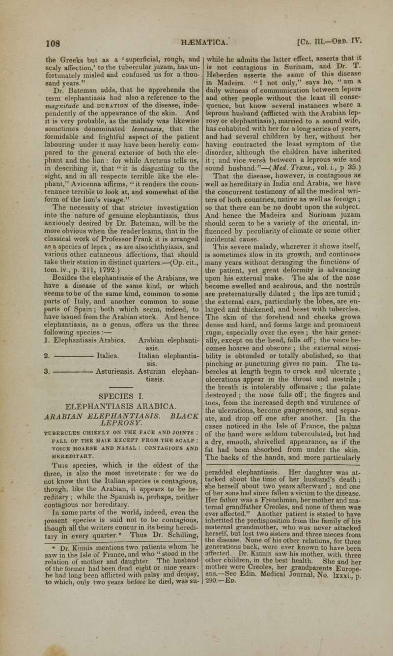 the Greeks but as a 'superficial, rough, and scaly affection,' to the tubercular juzam, has un- fortunately misled and confused us for a thou- sand years. Dr. Bateman adds, that he apprehends the term elephantiasis had also a reference to the magnitude and duration of the disease, inde- pendently of the appearance of the skin. And it is very probable, as the malady was likewise sometimes denominated leontiasis, that the formidable and frightful aspect of the patient labouring under it may have been hereby com- pared to the general exterior of both the ele- phant and the lion : for while Arctoeus tells us, in describing it, that  it is disgusting to the sight, and in all respects terrible like the ele- phant, Avicenna affirms,  it renders the coun- tenance terrible to look at, and somewhat of the form of the lion's visage. The necessity of that stricter investigation into the nature of genuine elephantiasis, thus anxiously desired by Dr. Bateman, will be the more obvious when the reader learns, that in the classical work of Professor Frank it is arranged as a species of lepra ; as are also ichthy iasis, and various other cutaneous affections, that should take their station in distinct quarters.—(Op. cit., torn, iv., p. 211, 1792.) Besides the elephantiasis of the Arabians, we have a disease of the same kind, or which seems to be of the same kind, common to some parts of Italy, and another common to some parts of Spain; both which seem, indeed, to have issued from the Arabian stock. And hence elephantiasis, as a genus, offers us the three following species:— 1. Elephantiasis Arabica. Arabian elephanti- asis. 2. Italica. Italian elephantia- Asturiensis. Asturian elephan- tiasis. SPECIES I. ELEPHANTIASIS ARABICA. ARABIAN ELEPHANTIASIS. BLACK LEPROSY. TUBERCLES CHIEFLY ON THE FACE AND JOINTS : FALL OF THE HAIR EXCEPT FROM THE SCALP : VOICE HOARSE AND NASAL I CONTAGIOUS AND HEREDITARY. This species, which is the oldest of the three, is also the most inveterate: for we do not know that the Italian species is contagious, though, like the Arabian, it appears to be he- reditary ; while the Spanish is, perhaps, neither contagious nor hereditary. In some parts of the world, indeed, even the present species is said not to be contagious, though all the writers concur in its being heredi- tary in every quarter.* Thus Dr. Schilling, * Dr. Kinnis mentions two patients whom he saw in the Isle of France, and who  stood in the relation of mother and daughter. The husband of the former had been dead eight or nine years : he had long been afflicted with palsy and dropsy, to which, only two years before he died, was su- while he admits the latter effect, asserts that it is not contagious in Surinam, and Dr. T. Heberden asserts the same of this disease in Madeira.  I not only, says he,  am a daily witness of communication between lepers and other people without the least ill conse- quence, but know several instances where a leprous husband (afflicted with the Arabian lep- rosy or elephantiasis), married to a sound wife, has cohabited with her for a long series of years, and had several children by her, without her having contracted the least symptom of the disorder, although the children have inherited it; and vice versa between a leprous wife and sound husband.—(Med. Trans., vol. i., p 35.) That the disease, however, is contagious as well as hereditary in India and Arabia, we have the concurrent testimony of all the medical wri- ters of both countries, native as well as foreign ; so that there can be no doubt upon the subject. And hence the Madeira and Surinam juzam should seem to be a variety of the oriental, in- fluenced by peculiarity of climate or some other incidental cause. This severe malady, wherever it shows itself, is sometimes slow in its growth, and continues many years without deranging the functions of the patient, yet great deformity is advancing upon his external make. The alae of the nose become swelled and scabrous, and the nostrils are preternaturally dilated ; the lips are tumid ; the external ears, particularly the lobes, are en- larged and thickened, and beset with tubercles. The skin of the forehead and cheeks grows dense and hard, and forms large and prominent rugae, especially over the eyes ; the hair gener- ally, except on the head, falls off; the voice be- comes hoarse and obscure ; the external sensi- bility is obtunded or totally abolished, so that pinching or puncturing gives no pain. The tu- bercles at length begin to crack and ulcerate ; ulcerations appear in the throat and nostrils ; the breath is intolerably offensive ; the palate destroyed ; the nose falls off; the fingers and toes, from the increased depth and virulence of the ulcerations, become gangrenous, and separ- ate, and drop off one after another. [In the cases noticed in the Isle of France, the palms of the hand were seldom tuberculated, but had a dry, smooth, shrivelled appearance, as if the fat had been absorbed from under the skin. The backs of the hands, and more particularly peradded elephantiasis. Her daughter was at- tacked about the time of her husband's death ; she herself about two years afterward ; and one of her sons had since fallen a victim to the disease. Her father was a Frenchman, her mother and ma- ternal grandfather Creoles, and none of them was ever affected. Another patient is stated to have inherited the predisposition from the family of his maternal grandmother, who was never attacked herself, but lost two sisters and three nieces from the disease. None of his other relations, for three generations back, were ever known to have been affected. Dr. Kinnis saw his mother, with three other children, in the best health. She and her mother were Creoles, her grandparents Europe- ans.—See Edin. Medical Journal, No lxxxi d 290.—Ed. ' - ' f-
