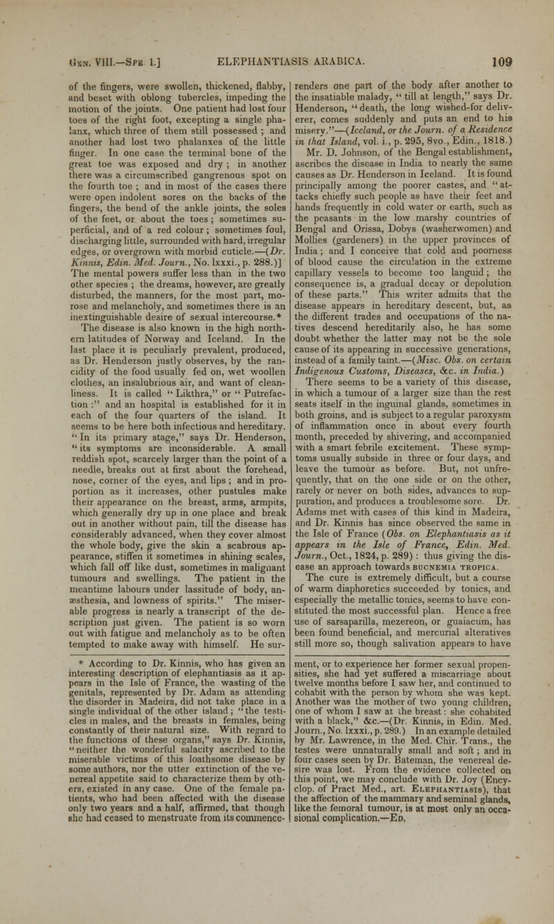 of the fingers, were swollen, thickened, flabby, and beset with oblong tubercles, impeding the motion of the joints. One patient had lost four toes of the right foot, excepting a single pha- lanx, which three of them still possessed ; and another had lost two phalanxes of the little finger. In one case the terminal bone of the great toe was exposed and dry ; in another there was a circumscribed gangrenous spot on the fourth toe ; and in most of the cases there were open indolent sores on the backs of the fingers, the bend of the ankle joints, the soles of the feet, or about the toes ; sometimes su- perficial, and of a red colour; sometimes foul, discharging little, surrounded with hard, irregular edges, or overgrown with morbid cuticle.—(Dr. Kinnis, Edin. Med. Journ., No. lxxxi., p. 288.)] The mental powers suffer less than in the two other species ; the dreams, however, are greatly disturbed, the manners, for the most part, mo- rose and melancholy, and sometimes there is an inextinguishable desire of sexual intercourse.* The disease is also known in the high north- ern latitudes of Norway and Iceland. In the last place it is peculiarly prevalent, produced, as Dr. Henderson justly observes, by the ran- cidity of the food usually fed on, wet woollen clothes, an insalubrious air, and want of clean- liness. It is called  Likthra, or  Putrefac- tion : and an hospital is established for it in each of the four quarters of the island. It seems to be here both infectious and hereditary.  In its primary stage, says Dr. Henderson,  its symptoms are inconsiderable. A small reddish spot, scarcely larger than the point of a needle, breaks out at first about the forehead, nose, corner of the eyes, and lips ; and in pro- portion as it increases, other pustules make their appearance on the breast, arms, armpits, which generally dry up in one place and break out in another without pain, till the disease has considerably advanced, when they cover almost the whole body, give the skin a scabrous ap- pearance, stiffen it sometimes in shining scales, which fall off like dust, sometimes in malignant tumours and swellings. The patient in the meantime labours under lassitude of body, an- aesthesia, and lowness of spirits. The miser- able progress is nearly a transcript of the de- scription just given. The patient is so worn out with fatigue and melancholy as to be often tempted to make away with himself. He sur- * According to Dr. Kinnis, who has given an interesting description of elephantiasis as it ap- pears in the Isle of France, the wasting of the genitals, represented by Dr. Adam as attending the disorder in Madeira, did not take place in a single individual of the other island ;  the testi- cles in males, and the breasts in females, being constantly of their natural size. With regard to the functions of these organs, says Dr. Kinnis,  neither the wonderful salacity ascribed to the miserable victims of this loathsome disease by some authors, nor the utter extinction of the ve- nereal appetite said to characterize them by oth- ers, existed in any case. One of the female pa- tients, who had been affected with the disease only two years and a half, affirmed, that though she had ceased to menstruate from its commence- renders one part of the body after another to the insatiable malady,  till at length, says Dr. Henderson, death, the long wished-for deliv- erer, comes suddenly and puts an end to his miserv.—(Iceland, or the Journ. of a Residence in that Island, vol. i., p. 295, 8vo., Edin., 1818.) Mr. D. Johnson, of the Bengal establishment, ascribes the disease in India to nearly the same causes as Dr. Henderson in Iceland. It is found principally among the poorer castes, and  at- tacks chiefly such people as have their feet and hands frequently in cold water or earth, such as the peasants in the low marshy countries of Bengal and Orissa, Dobys (washerwomen) and Mollies (gardeners) in the upper provinces of India; and I conceive that cold and poorness of blood cause the circulation in the extreme capillary vessels to become too languid; the consequence is, a gradual decay or depolution of these parts. This writer admits that the disease appears in hereditary descent, but, as the different trades and occupations of the na- tives descend hereditarily also, he has some doubt whether the latter may not be the sole cause of its appearing in successive generations, instead of a family taint.—(Misc. Obs. on certain Indigenous Customs, Diseases, &c. in India.) There seems to be a variety of this disease, in which a tumour of a larger size than the rest seats itself in the inguinal glands, sometimes in both groins, and is subject to a regular paroxysm of inflammation once in about every fourth month, preceded by shivering, and accompanied with a smart febrile excitement. These symp- toms usually subside in three or four days, and leave the tumour as before. But, not unfre- quently, that on the one side or on the other, rarely or never on both sides, advances to sup- puration, and produces a troublesome sore. Dr. Adams met with cases of this kind in Madeira, and Dr. Kinnis has since observed the same in the Isle of France (Obs. on Elephantiasis as it appears in the Isle of France, Edin. Med. Journ., Oct., 1824, p. 289): thus giving the dis- ease an approach towards bucnemia tropica. The cure is extremely difficult, but a course of warm diaphoretics succeeded by tonics, and especially the metallic tonics, seems to have con- stituted the most successful plan. Hence a free use of sarsaparilla, mezereon, or guaiacum, has been found beneficial, and mercurial alteratives still more so, though salivation appears to have ment, or to experience her former sexual propen- sities, she had yet suffered a miscarriage about twelve months before I saw her, and continued to cohabit with the person by whom she was kept. Another was the mother of two young children, one of whom I saw at the breast: she cohabited with a black, &c.—(Dr. Kinnis, in Edin. Med. Journ., No. lxxxi., p. 289.) In an example detailed by Mr. Lawrence, in the Med. Chir. Trans., the testes were unnaturally small and soft; and in four cases seen by Dr. Bateman, the venereal de- sire was lost. From the evidence collected on this point, we may conclude with Dr. Joy (Ency- clop. of Pract Med., art. Elephantiasis), that the affection of the mammary and seminal glands, like the femoral tumour, is at most only an occa- sional complication.—Ed.