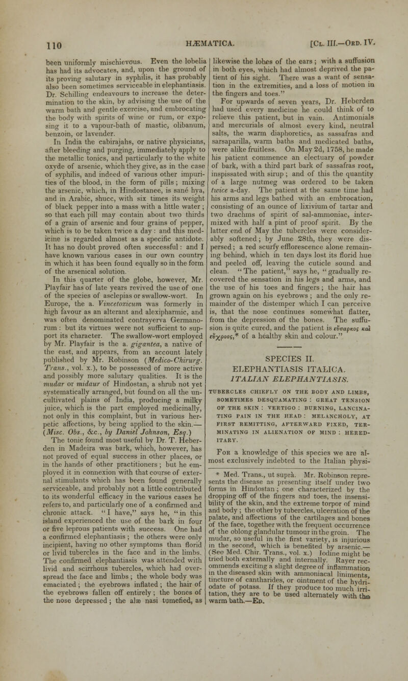 been uniformly mischievous. Even the lobelia has had its advocates, and, upon the ground of its proving salutary in syphilis, it has probably also been sometimes serviceable in elephantiasis. Dr. Schilling endeavours to increase the deter- mination to the skin, by advising the use of the warm bath and gentle exercise, and embrocating the body with spirits of wine or rum, or expo- sing it to a vapour-bath of mastic, olibanum, benzoin, or lavender. In India the cabirajahs, or native physicians, after bleeding and purging, immediately apply to the metallic tonics, and particularly to the white oxyde of arsenic, which they give, as in the case of syphilis, and indeed of various other impuri- ties of the blood, in the form of pills; mixing the arsenic, which, in Hindostanee, is sane hya, and in Arabic, shucc, with six times its weight of black pepper into a mass with a little water ; so that each pill may contain about two thirds of a grain of arsenic and four grains of pepper, which is to be taken twice a day : and this med- icine is regarded almost as a specific antidote. It has no doubt proved often successful: and I have known various cases in our own country in which it has been found equally so in the form of the arsenical solution. In this quarter of the globe, however, Mr. Playfair has of late years revived the use of one of the species of asclepias or swallow-wort. In Europe, the a. Vincetoxicum was formerly in high favour as an alterant and alexipharmic, and was often denominated contrayerva Germano- rum : but its virtues were not sufficient to sup- port its character. The swallow-wort employed by Mr. Playfair is the a. gigantea, a native of the east, and appears, from an account lately published by Mr. Robinson (Medico-Chirurg. Trans., vol. x.), to be possessed of more active and possibly more salutary qualities. It is the mudar or midaur of Hindostan, a shrub not yet systematically arranged, but found on all the un- cultivated plains of India, producing a milky juice, which is the part employed medicinally, not only in this complaint, but in various her- petic affections, by being applied to the skin.— (Misc. Obs., &c, by Daniel Johnson, Esq.) The tonic found most useful by Dr. T. Heber- den in Madeira was bark, which, however, has not proved of equal success in other places, or in the hands of other practitioners ; but he em- ployed it in connexion with that course of exter- nal stimulants which has been found generally serviceable, and probably not a little contributed to its wonderful efficacy in the various cases he refers to, and particularly one of a confirmed and chronic attack.  I have, says he,  in this island experienced the use of the bark in four or five leprous patients with success. One had a confirmed elephantiasis ; the others were only incipient, having no other symptoms than florid or livid tubercles in the face and in the limbs. The confirmed elephantiasis was attended with livid and scirrhous tubercles, which had over- spread the face and limbs ; the whole body was emaciated ; the eyebrows inflated ; the hair of the eyebrows fallen off entirely; the bones of the nose depressed; the alse nasi tumefied, as likewise the lobes of the ears; with a suffusion in both eyes, which had almost deprived the pa- tient of his sight. There was a want of sensa- tion in the extremities, and a loss of motion in the fingers and toes. For upwards of seven years, Dr. Heberden had used every medicine he could think of to relieve this patient, but in vain. Antimonials and mercurials of almost every kind, neutral salts, the warm diaphoretics, as sassafras and sarsaparilla, warm baths and medicated baths, were alike fruitless. On May 2d, 1758, he made his patient commence an electuary of powder of bark, with a third part bark of sassafras root, inspissated with sirup; and of this the quantity of a large nutmeg was ordered to be taken twice a-day. The patient at the same time had his arms and legs bathed with an embrocation, consisting of an ounce of lixivium of tartar and two drachms of spirit of sal-ammoniac, inter- mixed with half a pint of proof spirit. By the latter end of May the tubercles were consider- ably softened; by June 28th, they were dis- persed ; a red scurfy efflorescence alone remain- ing behind, which in ten days lost its florid hue and peeled off, leaving the cuticle sound and clean. The patient, says he, gradually re- covered the sensation in his legs and arms, and the use of his toes and fingers ; the hair has grown again on his eyebrows ; and the only re- mainder of the distemper which I can perceive is, that the nose continues somewhat flatter, from the depression of the bones. The suffu- sion is quite cured, and the patient is ivcapKo; kcu tv%poos,* of a healthy skin and colour. SPECIES II. ELEPHANTIASIS ITALICA. ITALIAN ELEPHANTIASIS. TUBERCLES CHIEFLY ON THE BODY AND LIMBS, SOMETIMES DESQUAMATING : GREAT TENSION OF THE SKIN : VERTIGO : BURNING, LANCINA- TING PAIN IN THE HEAD : MELANCHOLY, AT FIRST REMITTING, AFTERWARD FIXED, TER- MINATING IN ALIENATION OF MIND : HERED- ITARY. For a knowledge of this species we are al- most exclusively indebted to the Italian physi- * Med. Trans., ut supra. Mr. Robinson repre- sents the disease as presenting itself under two forms in Hindostan ; one characterized by the dropping off of the fingers and toes, the insensi- bility of the skin, and the extreme torpor of mind and body ; the other by tubercles, ulceration of the palate, and affections of the cartilages and bones of the face, together with the frequent occurrence of the oblong glandular tumour in the groin. The mudar, so useful in the first variety, is injurious in the second, which is benefited by arsenic — (See Med. Chir. Trans., vol. x.) Iodine might be tried both externally and internally. Rayer rec- ommends exciting a slight degree of inflammation in the diseased skin with ammoniacal liniments tincture of cantharides, or ointment of the hydri- odate of potass. If they produce too much irri- tation, they are to be used alternately with tha warm bath.—Ed.