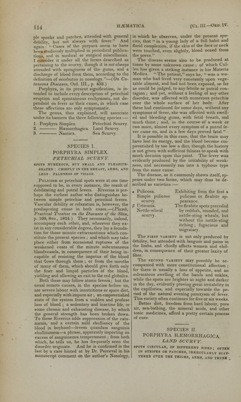 Ill pie specks and patches, attended with general debility, but not always with fever. And again :  Cases of the purpura seem to have been studiously multiplied in periodical publica- tions, and in medical or surgical miscellanies. I consider it under all the forms described as pertaining to the scurvy, though it is not always attended with sponginess of the gums, and a discharge of blood from them, according to the definition of scorbutus in nosology.—(Ora Cu- taneous Diseases, Ord. III., p. 453.) Porphyra, in its present signification, is in- tended to include every description of petechial eruption and spontaneous ecchymosis, not de- pendant on fever as their cause, in which case these affections are only symptomatic. The genus, thus explained, will associate under its banners the three following species :— 1. Porphyra Simplex. Petechial Scurvy. 2. Hemorrhagica. Land Scurvy. 3. Nautica. Sea Scurvy. SPECIES I. PORPHYRA SIMPLEX. PETECHIAL SCURVY. SPOTS NUMEROUS, BUT SMALL AND FLEABITE- SHAPED : CHIEFLY IN THE BREAST, ARMS, AND LEGS : PALENESS OF VISAGE. Pulicose or petechial spots were at one time supposed to be, in every instance, the result of debilitating and putrid fevers. Riverius is per- haps the earliest author who distinguishes be- tween simple petechia? and petechial fevers. Vascular debility or relaxation is, however, the predisposing cause in both cases.—(Plumb, Practical Treatise on the Diseases of the Skin, p. 100, 8vo., 1824.) They necessarily, indeed, accompany each other, and, wherever they ex- ist in any considerable degree, they lay a founda- tion for those minute extravasations which con- stitute the present species ; and which may take place either from occasional ruptures of the weakened coats of the minute subcutaneous bloodvessels, in consequence of their being in- capable of resisting the impetus of the blood that lows through them ; or from the mouths of many of them, which should give forth only the finer and limpid particles of the blood, yielding and allowing an exit to the red globules. Both these may follow atonic fevers ; but the usual remote causes, in the species before us, are severe labour with innutritious or spare diet, and especially with impure air ; an empoverished state of the system from a sudden and profuse loss of blood ; a sedentary and inactive life, or some chronic and exhausting disease, by which the general strength has been broken down. To these Riverius adds suppression of the cata- menia, and a certain mild ebulliency of the blood in boyhood—levem quandam sanguinis ebullitionem—a phrase, apparently importing an excess of sanguineous temperament ; from both which, he tells us, he has frequently seen the disorder originate. And he is confirmed in the last by a case hinted at by Dr. Perceval in his manuscript comment on the author's Nosology, in which he observes, under the present spe- cies, that  in a young lady of a full habit and florid complexion, if the skin of the face or neck were touched, even slightly, blood oozed from the pores. The disease seems also to be produced at times by some unknown cause ; of which Cul- len has given a striking instance in his Materia Medica. The patient, says he, was a wo- man who had lived very constantly upon vege- table aliment, and had not been exposed, so faT as could be judged, to any febrile or putrid con- tagion ; and yet, without a feeling of any other disorder, was affected with numerous petechias over the whole surface of her body. After these had continued for some days, without any symptoms of fever, she was affected with swell- ed and bleeding gums, with fetid breath, and much thirst ; and, in the course of a week or two more, almost every symptom of a putrid fe- ver came on, and in a few days proved fatal. It is possible in this case, that the brain may have lost its energy, and the blood become em- poverished by too low a diet, though the history is not given with sufficient fulness to speak with much decision upon this point. The fever was evidently produced by the irritability of weak- ness, and necessarily ran into a typhous type from the same cause. The disease, as it commonly shows itself, ap- pears under two forms, which may thus be de- scribed as varieties :— a Pulicosa. Exhibiting from the first a Simple pulicose pulicose or fleabite ap- scurvy. pearance. P Urticaria. The fleabite spots preceded Nettle-wheal by reddish, rounded, and scurvy. nettle-sting wheals, but without the nettle-sting itching; fugacious and migratory. The first variety is not only produced by debility, but attended with languor and pains in the limbs, and chiefly affects women and chil- dren, in consequence of their greater laxity of fibre. The second variety may possibly be ac- companied with more constitutional affection ; for there is usually a loss of appetite, and an cedcmatous swelling of the hands and ankles, while the spots are brighter at night and darker in the day, evidently proving great irritability in the capillaries, and especially towards the pe- riod of the natural evening paroxysm of fever. This variety often continues for five or six weeks. Better diet, freedom from hard labour, pure air, sea-bathing, the mineral acids, and other tonic medicines, afford a pretty certain process of cure. SPECIES II. PORPHYRA HEMORRHAGICA. LAND SCURVY. spots circular, of different sizes; often in stripes or patches, irregularly scat- tered OVER THE THIGHS, ARMS, AND TRUNK ■