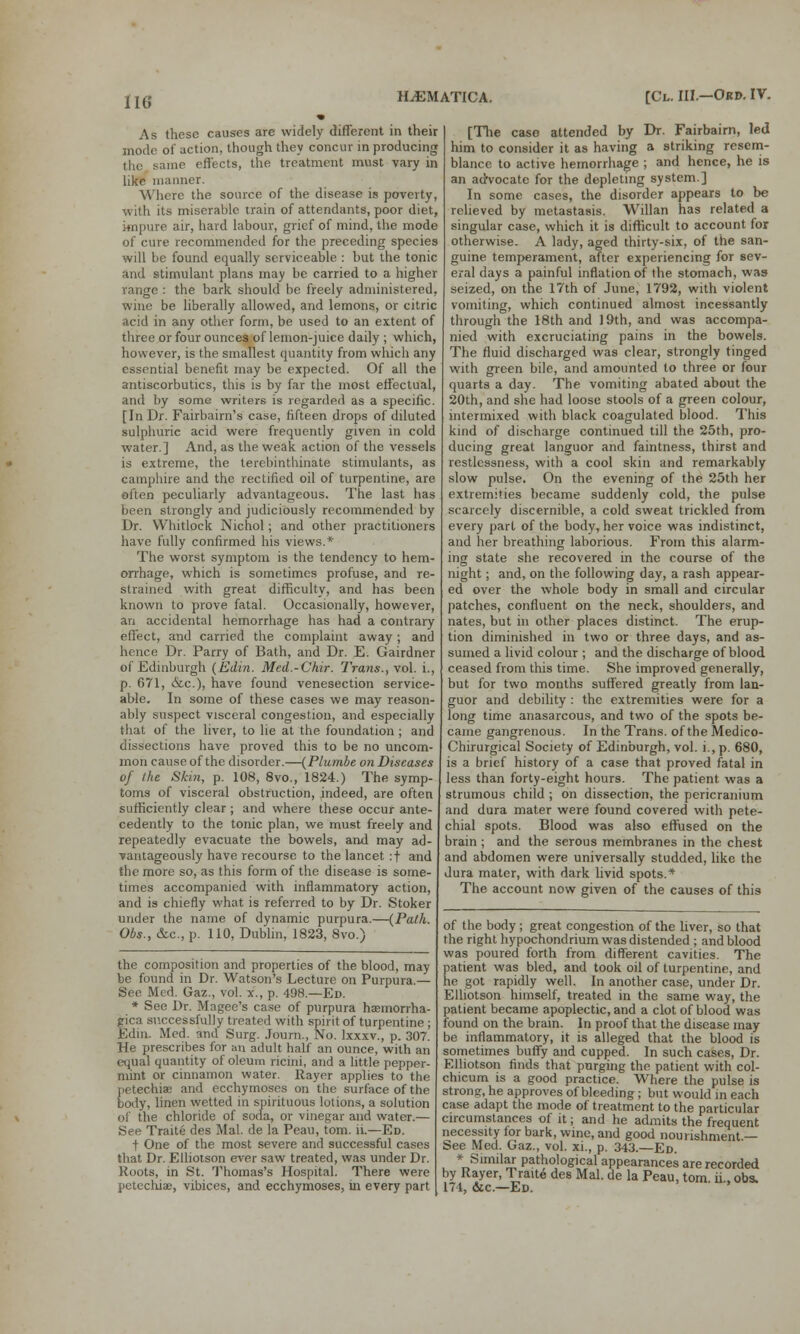 As these causes are widely different in their mode of action, though they concur in producing the same effects, the treatment must vary in like manner. Where the source of the disease is poverty, with its miserable train of attendants, poor diet, impure air, hard labour, grief of mind, the mode of cure recommended for the preceding species will be found equally serviceable : but the tonic and stimulant plans may be carried to a higher range : the bark should be freely administered, wine be liberally allowed, and lemons, or citric acid in any other form, be used to an extent of three or four ounces of lemon-juice daily ; which, however, is the smallest quantity from which any essential benefit may be expected. Of all the antiscorbutics, this is by far the most effectual, and by some writers is regarded as a specific. [In Dr. Fairbairn's case, fifteen drops of diluted sulphuric acid were frequently given in cold water.] And, as the weak action of the vessels is extreme, the terebinthinate stimulants, as camphire and the rectified oil of turpentine, are often peculiarly advantageous. The last has been strongly and judiciously recommended by Dr. Whitlock Nichol; and other practitioners have fully confirmed his views.* The worst symptom is the tendency to hem- orrhage, which is sometimes profuse, and re- strained with great difficulty, and has been known to prove fatal. Occasionally, however, an accidental hemorrhage has had a contrary effect, and carried the complaint away; and hence Dr. Parry of Bath, and Dr. E. Gairdner of Edinburgh (Edin. Med.-Chir. Trans., vol. i., p. 671, <&c), have found venesection service- able. In some of these cases we may reason- ably suspect visceral congestion, and especially that of the liver, to lie at the foundation ; and dissections have proved this to be no uncom- mon cause of the disorder.—(Plumbe on Diseases of the Skin, p. 108, 8vo., 1824.) The symp- toms of visceral obstruction, indeed, are often sufficiently clear ; and where these occur ante- cedently to the tonic plan, we must freely and repeatedly evacuate the bowels, and may ad- vantageously have recourse to the lancet :f and the more so, as this form of the disease is some- times accompanied with inflammatory action, and is chiefly what is referred to by Dr. Stoker under the name of dynamic purpura.—(Path. Obs., &c, p. 110, Dublin, 1823, Svo.) the composition and properties of the blood, may be found in Dr. Watson's Lecture on Purpura.— See Med. Gaz., vol. x., p. 498.—Ed. * See Dr. Magee's case of purpura haemorrha- gica successfully treated with spirit of turpentine ; Edin. Med. and Surg. Journ., No. lxxxv., p. 307. He prescribes for an adult half an ounce, with an equal quantity of oleum ricini, and a little pepper- mint or cinnamon water. Rayer applies to the petechias and ecchymoses on the surface of the body, linen wetted in spirituous lotions, a solution of the chloride of soda, or vinegar and water.— See Traite des Mai. de la Peau, torn. ii.—Ed. t One of the most severe and successful cases that Dr. Elliotson ever saw treated, was under Dr. Roots, in St. Thomas's Hospital. There were petechias, vibices, and ecchymoses, in every part [The case attended by Dr. Fairbairn, led him to consider it as having a striking resem- blance to active hemorrhage ; and hence, he is an advocate for the depleting system.] In some cases, the disorder appears to be relieved by metastasis. Willan has related a singular case, which it is difficult to account for otherwise. A lady, aged thirty-six, of the san- guine temperament, after experiencing for sev- eral days a painful inflation of the stomach, was seized, on the 17th of June, 1792, with violent vomiting, which continued almost incessantly through the 18th and 19th, and was accompa- nied with excruciating pains in the bowels. The fluid discharged was clear, strongly tinged with green bile, and amounted to three or four quarts a day. The vomiting abated about the 20th, and she had loose stools of a green colour, intermixed with black coagulated blood. This kind of discharge continued till the 25th, pro- ducing great languor and faintness, thirst and restlessness, with a cool skin and remarkably slow pulse. On the evening of the 25th her extremities became suddenly cold, the pulse scarcely discernible, a cold sweat trickled from every part of the body, her voice was indistinct, and her breathing laborious. From this alarm- ing state she recovered in the course of the night; and, on the following day, a rash appear- ed over the whole body in small and circular patches, confluent on the neck, shoulders, and nates, but in other places distinct. The erup- tion diminished in two or three days, and as- sumed a livid colour ; and the discharge of blood ceased from this time. She improved generally, but for two months suffered greatly from lan- guor and debility : the extremities were for a long time anasarcous, and two of the spots be- came gangrenous. In the Trans, of the Medico- Chirurgical Society of Edinburgh, vol. i., p. 680, is a brief history of a case that proved fatal in less than forty-eight hours. The patient was a strumous child ; on dissection, the pericranium and dura mater were found covered with pete- chial spots. Blood was also effused on the brain; and the serous membranes in the chest and abdomen were universally studded, like the dura mater, with dark livid spots.* The account now given of the causes of this of the body; great congestion of the liver, so that the right hypochondrium was distended ; and blood was poured forth from different cavities. The patient was bled, and took oil of turpentine, and he got rapidly well. In another case, under Dr. Elliotson himself, treated in the same way, the patient became apoplectic, and a clot of blood was found on the brain. In proof that the disease may be inflammatory, it is alleged that the blood is sometimes buffy and cupped. In such cases, Dr. Elliotson finds that purging the patient with col- chicum is a good practice. Where the pulse is strong, he approves of bleeding; but would in each case adapt the mode of treatment to the particular circumstances of it; and he admits the frequent necessity for bark, wine, and good nourishment — See Med. Gaz., vol. xi., p. 343.—Ed. * Similar pathological appearances are recorded by Rayer, Traite des Mai. de la Peau, torn ii. obs. 174, &c—Ed. '